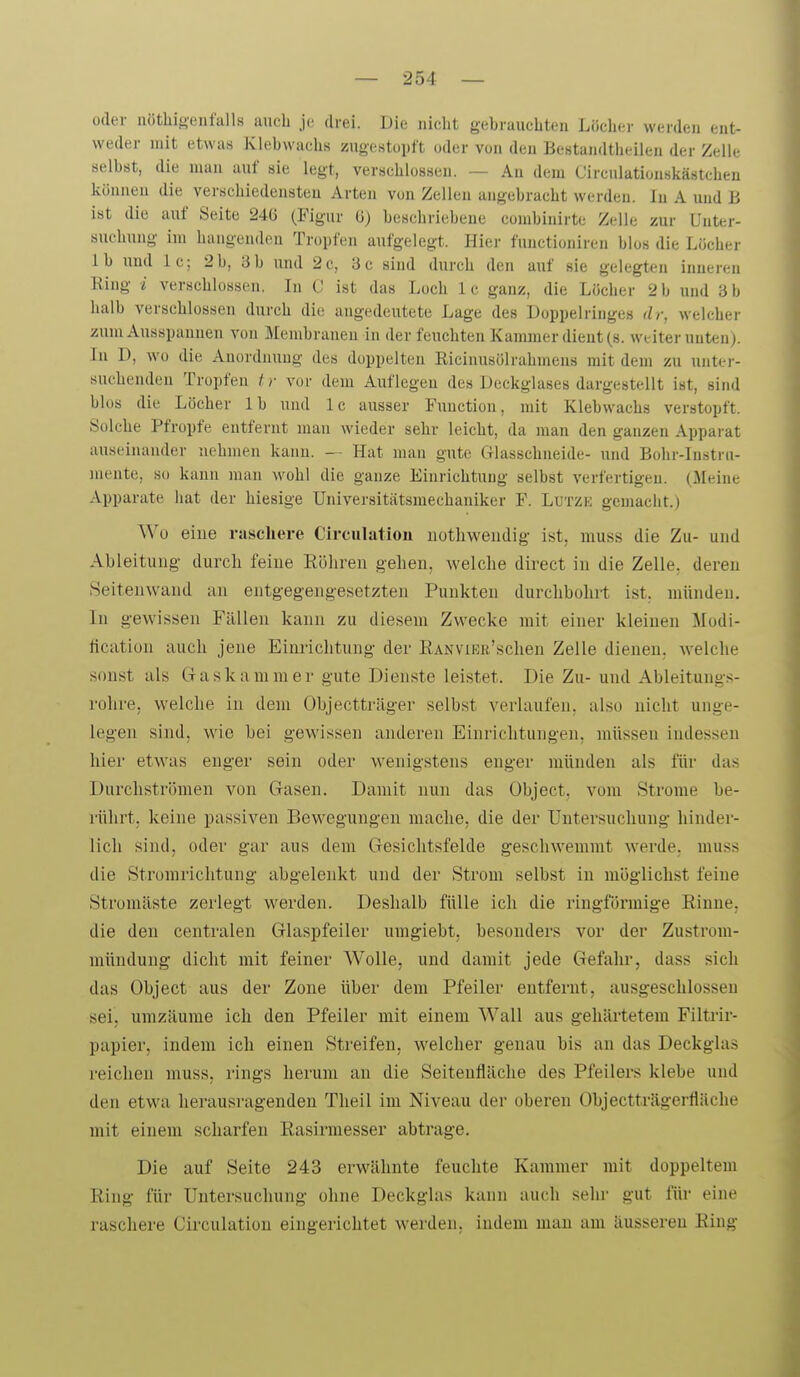 oder nöthigenfalls auch je drei. Die iiiclit gebrauchten Löcher werden ent- weder mit etwas Klebwachs zugestopft oder von den Bestandtheilen der Zeile selbst, die mau auf sie legt, verschlossen. — An dem Circulatiouskästcheu können die verschiedensteu Arten von Zellen angebracht werden. In A und B ist die auf Seite 24(3 (Figur ö) beschriebene coinbinirte Zelle zur Unter- suchung im hangenden Tropfen aufgelegt. Hier functionireu blos die Löcher Ib und Ic; 2b, 3b und 2c, 3c sind durch den auf sie gelegten inneren Ring i verschlossen. In C ist das Loch Ic ganz, die Löcher 2 b und 3 b halb verschlossen durch die angedeutete Lage des Doppelringes dr, welcher zum Ausspannen von Membranen in der feuchten Kammer dient (s. weiter unten). In D, wo die Anordnung des doppelten Eicinusölrahmens mit dem zu unter- suchenden Tropfen tr vor dem Auflegen des Deckglases dargestellt ist, sind blos die Löcher Ib und Ic ausser Function, mit Klebwachs verstopft. Solche Pfropfe entfernt man wieder sehr leicht, da man den ganzen Apparat auseinander nehmen kann. — Hat man gute Glasschneide- und Bohr-Instrn- niente, so kann man wohl die ganze Einrichtung selbst verfertigen. (Meine Apparate hat der hiesige Universitätsmechaniker F. Lutzk gemacht.) Wo eine raschere Circulation iiothweudig ist, muss die Zu- und Ableitung durch feiue Röhren gehen, welche direct in die Zelle, deren Seiteuwand an entgegengesetzten Punkten durchbohrt ist. münden. In gewissen Fällen kann zu diesem Zwecke mit einer kleinen Modi- fication auch jene Einrichtung der RANViEB'schen Zelle dienen, welche sonst als G-askanimer gute Dienste leistet. Die Zu- und Ableitungs- rohre, welche in dem Objectträger selbst verlaufen, also nicht unge- legen sind, wie bei gewissen anderen Einrichtungen, müssen indessen hier etwas enger sein oder wenigstens enger münden als für das Durchströmen von Gasen. Damit nun das Object. vom Strome be- rührt, keine passiven Bewegungen mache, die der Untersuchung hinder- lich sind, oder gar aus dem Gesichtsfelde geschwemmt werde, muss die Stromrichtung abgelenkt und der Strom selbst in möglichst feiue Stromäste zerlegt werden. Deshalb fülle ich die ringförmige Rinne, die den centralen Glaspfeiler umgiebt, besonders vor der Zustrom- mündung dicht mit feiner Wolle, und damit jede Gefahr, dass sich das Object aus der Zone über dem Pfeiler entfernt, ausgeschlossen sei, umzäurae ich den Pfeiler mit einem Wall aus gehärtetem Filtrir- papier, indem ich einen Streifen, welcher genau bis an das Deckglas reichen muss, rings herum an die Seitenfiäclie des Pfeilers klebe und den etwa herausi-agenden Tlieil im Niveau der oberen Objectträgerfläche mit einem scharfen Rasirmesser abtrage. Die auf Seite 243 erwähnte feuchte Kammer mit doppeltem Ring für Untersuchung ohne Deckglas kann auch sehr gut für eine raschere Circulation eingerichtet werden, indem man am äusseren Ring