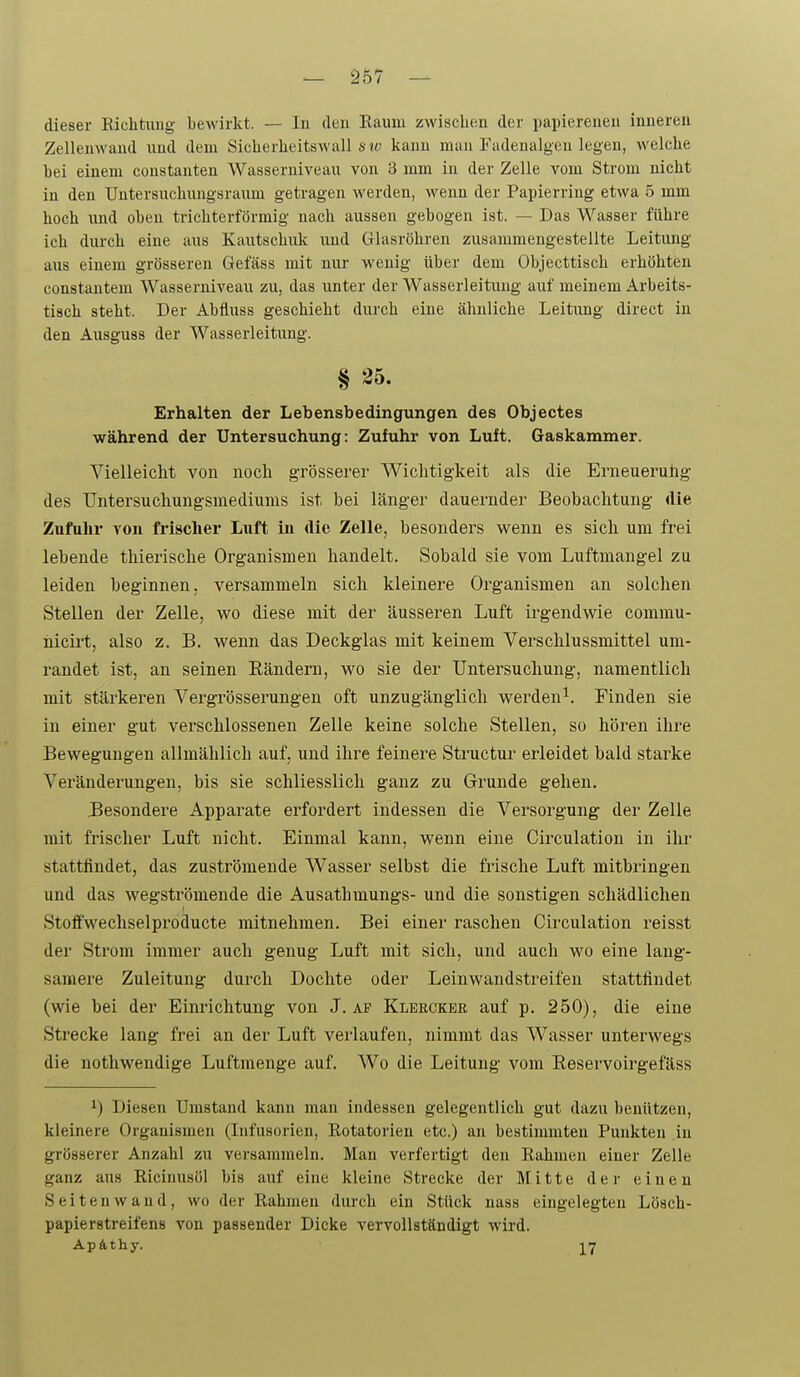 dieser Riclitiuig bewirkt. — In den Eauui zAviscben der papierenen inneren Zelleuwand und dem Siclierlieitswall 6 t(; kann man Fadenalgen legen, welche bei einem constanten Wasserniveau von 3 mm in der Zelle vom Strom nicht in den Untersucbungsraum getragen werden, wenn der Papierring etwa 5 mm hoch \ind oben trichterförmig nach aussen gebogen ist. — Das Wasser führe ich durch eine aus Kautschuk und Glasröhren zusammengestellte Leitung aus einem grösseren Gefäss mit nui- wenig über dem Objecttisch erhöhten constantem Wasserniveau zu, das unter der Wasserleitung auf meinem Arbeits- tisch steht. Der Abfluss geschieht durch eine ähnliche Leitung direct in den Ausguss der Wasserleitung. § 25. Erhalten der Lebensbedingungen des Objectes während der Untersuchung: Zufuhr von Luft. Gaskammer. Vielleicht von noch grösserer Wichtigkeit als die Erneueruhg des TJntersuchungsmediums ist bei länger dauernder Beobachtung die Zufuhr vou frischer Luft in die Zelle, besonders wenn es sich um frei lebende thierische Organismen handelt. Sobald sie vom Luftmangel zu leiden beginnen, versammeln sich kleinere Organismen an solchen Stellen der Zelle, v^o diese mit der äusseren Luft irgendwie commu- Mcirt, also z. B. wenn das Deckglas mit keinem Verschlussmittel um- randet ist, an seinen Eändern, wo sie der Untersuchung, namentlich mit stärkeren Vergrösserungen oft unzugänglich werden^. Finden sie in einer gut verschlossenen Zelle keine solche Stellen, so hören ihre Bewegungen allmählich auf, und ihre feinere Structur erleidet bald starke Veränderungen, bis sie schliesslich ganz zu Grunde gehen. Besondere Apparate erfordert indessen die Versorgung der Zelle mit frischer Luft nicht. Einmal kann, wenn eine Circulation in ilir stattfindet, das zuströmende Wasser selbst die frische Luft mitbringen und das wegströmende die Ausathmungs- und die sonstigen schädlichen Stoffwechselproducte mitnehmen. Bei einer raschen Circulation reisst der Strom immer auch genug Luft mit sich, und auch wo eine lang- samere Zuleitung durch Dochte oder Leinwandstreifen stattfindet (wie bei der Einrichtung von J. af Klercker auf p. 250), die eine Strecke lang frei an der Luft verlaufen, nimmt das Wasser unterwegs die nothwendige Luftmenge auf. Wo die Leitung vom Reservoirgefäss ^) Diesen Umstand kann man indessen gelegentlich gut dazu benützen, kleinere Organismen (Infusorien, Eotatorien etc.) an bestimmten Punkten in grösserer Anzahl zu versammeln. Man verfertigt den Rahmen einer Zelle ganz aus Ricinusöl bis auf eine kleine Strecke der Mitte der einen Seiten wand, wo der Rahmen durch ein Stück nass eingelegten Lösch- papierstreifens von passender Dicke vervollständigt wii'd. Ap&thy. -^rj