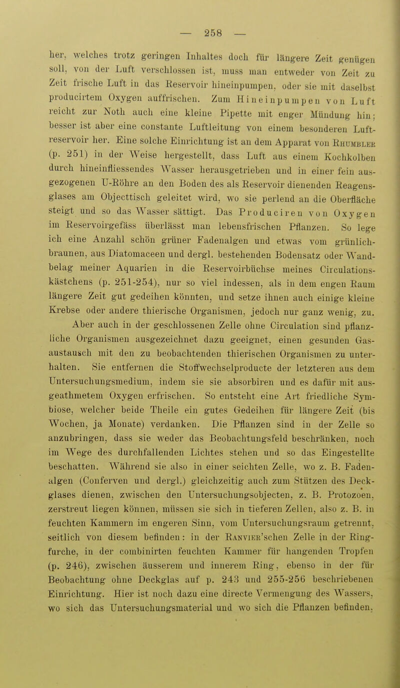 her, welches trotz geringen Inhaltes doch füi- längere Zeit genügen soll, von der Luft verschlossen ist, inuss man entweder von Zeit zu Zeit frische Luft in das Reservoir hineinpumpen, oder sie mit daselbst producirtem Oxygen auffrischen. Zum Hineinpumpen von Luft reicht zur Noth auch eine kleine Pipette mit enger Mündung hin; besser ist aber eine constante Luftleitung von einem besonderen Luft- reservoir her. Eine solche Einrichtung ist an dem Apparat von Ruumblek (p. 251) in der Weise hergestellt, dass Luft aus einem Kochkolben durch hiueinfliessendes Wasser herausgetrieben und in einer fein aus- gezogenen U-Röhre an den Boden des als Reservoir dienenden Reagens- glases am Objecttisch geleitet wird, wo sie perlend an die Oberfläche steigt und so das Wasser sättigt. Das Produciren von Oxygen im Reservoirgefäss überlässt man lebensfrischen Pflanzen. So lege ich eine Anzahl schön grüner Fadenalgen und etwas vom grünlich- braunen, aus Diatomaceen und dergl. bestehenden Bodensatz oder Wand- belag meiner Aquarien in die Reservoirbüchse meines Circulations- kästchens (p. 251-254), nur so viel indessen, als in dem engen Raum längere Zeit gut gedeihen könnten, und setze ihnen auch einige kleine Ki'ebse oder andere thierische Organismen, jedoch nur ganz wenig, zu. Aber auch in der geschlossenen Zelle ohne Circulation sind pflanz- liche Organismen ausgezeichnet dazu geeignet, einen gesunden Gas- austausch mit den zu beobachtenden thierischen Organismen zu unter- halten. Sie entfernen die Stoff'wechselproducte der letzteren aus dem Untersuchungsmedium, indem sie sie absorbiren und es dafür mit aus- geathmetem Oxygen erfrischen. So entsteht eine Art friedliche Sym- biose, welcher beide Theile ein gutes Gedeihen füi- längere Zeit (bis Wochen, ja Monate) verdanken. Die Pflanzen sind in der Zelle so anzubringen, dass sie weder das Beobachtungsfeld beschränken, noch im Wege des durchfallenden Lichtes stehen und so das Eingestellte beschatten. Während sie also in einer seichten Zelle, wo z. B. Faden- algen (Conferven und dergl.) gleichzeitig auch zum Stützen des Deck- • glases dienen, zwischen den Untersuchungsobjecten, z. B. Protozoen, zerstreut liegen können, müssen sie sich in tieferen Zellen, also z. B. in feuchten Kammern im engeren Sinn, vom Untersuchungsraum getrennt, seitlich von diesem beflnden: in der RANViER'schen Zelle in der Ring- furche, in der combinirten feuchten Kammer für hangenden Tropfen (p. 246), zwischen äusserem und innerem Ring, ebenso in der füi- Beobachtung ohne Deckglas auf p. 248 und 255-256 beschriebenen Einrichtung. Hier ist noch dazu eine directe Vermengung des Wassers, wo sich das Untersuchungsmaterial und wo sich die Pflanzen befinden.