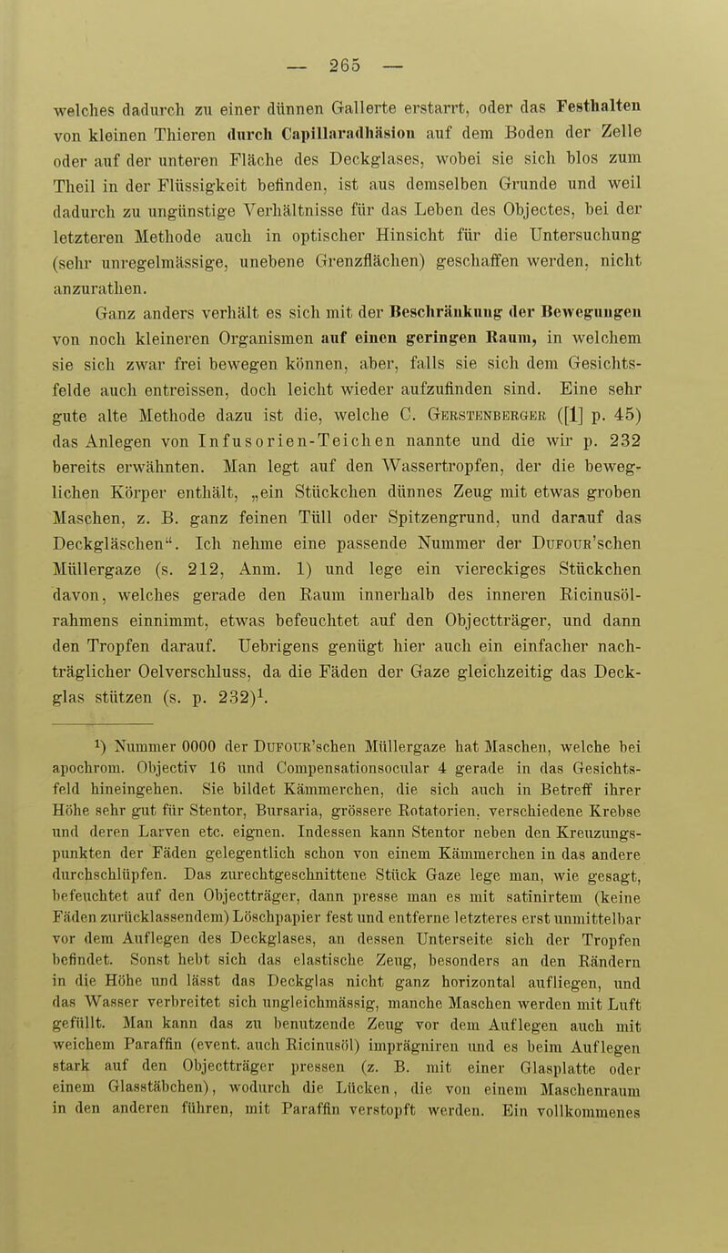 welches dadurch zu einer dünnen Gallerte erstarrt, oder das Festhalten von kloinen Thieren durch Capillaradh<äsiou auf dem Boden der Zelle oder auf der unteren Fläche des Deckglases, wohei sie sich blos zum Theil in der Flüssigkeit befinden, ist aus demselben Grunde und weil dadurch zu ungünstige Verhältnisse für das Leben des Objectes, bei der letzteren Methode auch in optischer Hinsicht für die Untersuchung (sehr unregelmässige, unebene Grenzflächen) geschaffen werden, nicht anzurathen. Ganz anders verhält es sich mit der Beschränkung' der Bewegungen von noch kleineren Organismen auf einen geringen Baum, in welchem sie sich zwar frei bewegen können, aber, falls sie sich dem Gesichts- felde auch entreissen, doch leicht wieder aufzufinden sind. Eine sehr gute alte Methode dazu ist die, welche C. Gerstenbbrger ([1] p. 45) das Anlegen von Infusorien-Teichen nannte und die wir p. 232 bereits erwähnten. Man legt auf den Wassertropfen, der die beweg- lichen Körper enthält, „ein Stückchen dünnes Zeug mit etwas groben Maschen, z. B. ganz feinen Tüll oder Spitzengrund, und darauf das Deckgläschen. Ich nehme eine passende Nummer der DuFouR'schen Müllergaze (s. 212, Anm. 1) und lege ein viereckiges Stückchen davon, welches gerade den Raum innerhalb des inneren Ricinusöl- rahmens einnimmt, etwas befeuchtet auf den Objectträger, und dann den Tropfen darauf. Uebrigens genügt hier auch ein einfacher nach- träglicher Oelverschluss, da die Fäden der Gaze gleichzeitig das Deck- glas stützen (s. p. 232)^. 1) Nummer 0000 der DuFOUR'schen Müllergaze hat Maschen, welche bei apochrom. Objectiv 16 und Compensationsocular 4 gerade in das Gesichts- feld hineingehen. Sie bildet Kämmerchen, die sich auch in Betreff ihrer Höhe sehr gut für Stentor, Bursaria, grössere Kotatorien. verschiedene Krebse und deren Larven etc. eignen. Indessen kann Stentor neben den Kreuzungs- punkten der Fäden gelegentlich schon von einem Kämmerchen in das andere durchschlüpfen. Das zurechtgeschnittene Stück Gaze lege man, wie gesagt, befeuchtet auf den Objectträger, dann presse man es mit satinirtem (keine Fäden zurücklassendem) Löschpapier fest und entferne letzteres erst unmittelbar vor dem Auflegen des Deckglases, an dessen Unterseite sich der Tropfen befindet. Sonst hebt sich das elastische Zeug, besonders an den Eänderu in die Höhe und lässt das Deckglas nicht ganz horizontal aufliegen, und das Wasser verbreitet sich ungleichmässig, manche Maschen werden mit Luft gefüllt. Man kann das zu benutzende Zeug vor dem Auflegen auch mit weichem Paraffin (event. auch Ricinusöl) imprägniren und es beim Auflegen stark auf den Objectträger pressen (z. B. mit einer Glasplatte oder einem Glasstäbchen), wodurch die Lücken, die von einem Maschenraum in den anderen führen, mit Paraffin verstopft werden. Ein vollkommenes