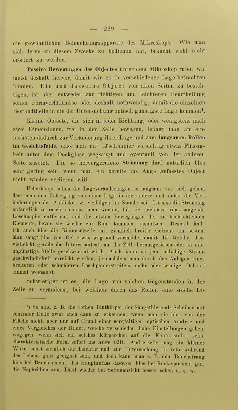 die gewöhnlichen Beleuchtungsapparate des Mikroskops. Wie man sich deren zu diesem Zwecke zu bedienen liat, braucht wohl nicht erörtert zu werden. Passive Beweg'uug-eu des Objectes unter dem Mikroskop rufen wir meist deshalb hervor, damit wir es in verschiedener Lage betrachten können. Ein und dasselbe Object von allen Seiten zu besich- tigen, ist aber entweder zur richtigen und leichteren Beurtheilung seiner Formverhältnisse oder deshalb nothwendig, damit die einzelnen Bestandtheile in die der Untersuchung optisch günstigste Lage kommend Kleine Objecte, die sich in jeder Richtung, oder wenigstens nach zwei Dimensionen, frei in der Zelle bewegen, bringt man am ein- fachsten dadurch zur Veränderung ihrer Lage und zum langsamen Rollen im Gesichtsfelde, dass man mit Löschpapier vorsichtig etwas Flüssig- keit unter dem Deckglase wegsaugt und eventuell von der anderen Seite zusetzt. Die so hervorgerufene Strömung- darf natürlich blos sehr gering sein, w^enn man ein bereits ins Auge gefasstes Objeet nicht wieder verlieren will. Ueberhaupt sollen die Lageveränderungeu so langsam vor sich gehen, dass mau den Uebergang von einer Lage iu die andere und dabei die Ver- änderungen des Anblickes zu verfolgen im Staude sei. Ist also die Strömung anfänglich zu rasch, so muss mau warten, bis sie nachlässt (das saugende Löschpapier eutferueu) imd die letzten Bewegungen der zu beobachtenden Elemente, bevor sie Avieder zur Ruhe kommen, ausnutzen. Deshalb finde ich auch hier die Riciuusölzelle mit ziemlich breiter Oelzoue am besteu. Man saugt blos vom Oel etwas weg rmd vermeidet damit die Gefahr, dass vielleicht gerade das Interessanteste aus der Zelle herausgerissen oder au eine imgünstige Stelle geschwemmt wird. Auch kauu so jede beliebige Strom- geschwindigkeit erreicht werden, je nachdem mau durch das Anlegen eines breiteren oder schmäleren Löschpapierstreifens mehr oder weniger Oel auf einmal wegsaugt. Schwieriger ist es, die Lage von solchen Gegenständen in der Zelle zu verändern, bei welchen durch das Rollen eine solche Di- ^) So sind z. B. die rotheu Blutkörper der Säugethiere als Scheiben mit centraler Delle zwar auch dann zu erkennen, wenu mau sie blos von der Fläche sieht, aber nur auf Gnmd einer sorgfältigen optischen Analyse und eines Vergleiches der Bilder, welche verschieden hohe Einstellungen geben, wogegen, weuu sich ein solches Körpercheu auf die Kante stellt, seine charakteristische Form sofort ins Auge fällt. Andrerseits mag ein kleiner Wurm sonst ziemlich durchsichtig und zur Untersuchung in toto während des Lebens ganz goeignet sein, und doch kann man z. B. den Bauchstrang blos bei Bauchausicht, das Hauptgefäss dagegen blos bei Rücker^ausicht gut, die Nephridieu zum Theil wieder bei Seitenansicht besser sehen u. s. w.