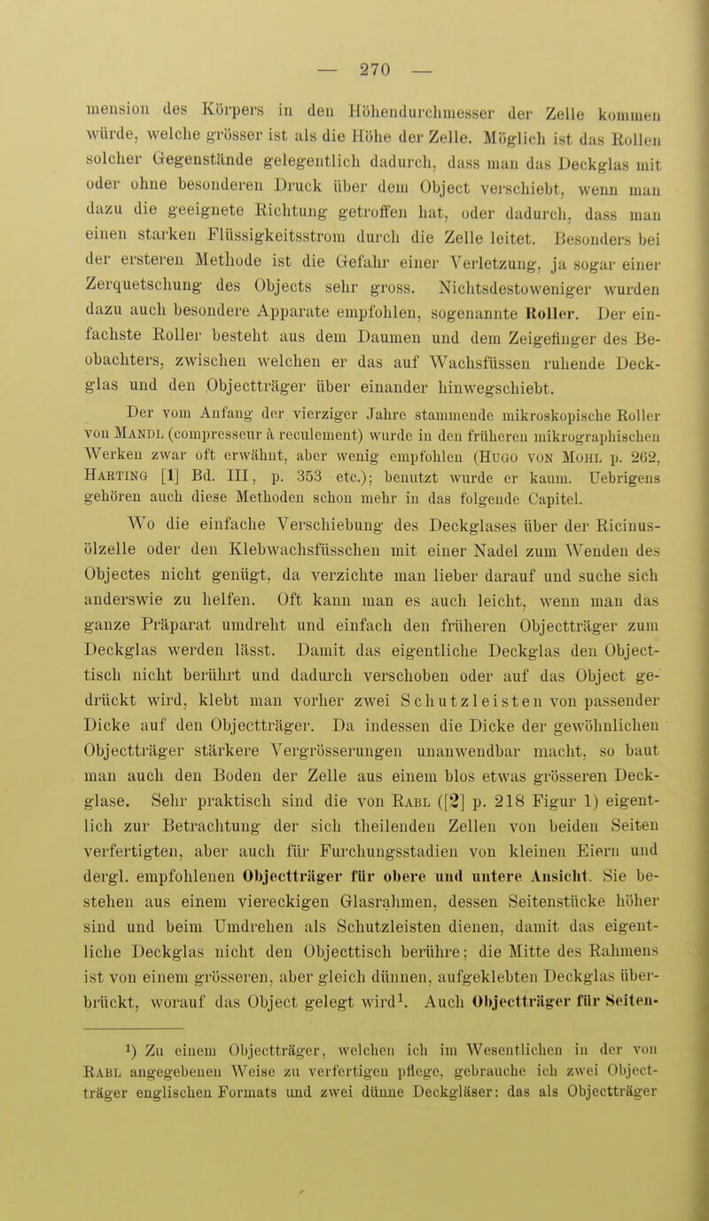 meusion des Körpers in den Hüheiidui'cliniesser dei- Zelle kommen würde, welche grösser ist als die Höhe der Zelle. Möglich ist das Rollen solcher Gegenstände gelegentlich dadurch, dass man das Deckglas mit oder ohne besonderen Druck über dem Object verschiebt, wenn man dazu die geeignete Richtung getroffen hat, oder dadurch, dass man einen starken Flüssigkeitsstrom dm-ch die Zelle leitet. Besonders bei der ersteren Methode ist die Gefahr einer Verletzung, ja sogar einer Zerquetschung des Objects sehr gross. Nichtsdestoweniger wurden dazu auch besondere Apparate empfohlen, sogenannte Roller. Der ein- fachste Roller besteht aus dem Daumen und dem Zeigefinger des Be- obachters, zwischen welchen er das auf Wachsfüssen ruhende Deck- glas und den Objectträger über einander hinwegschiebt. Der vom Aufaug dor vierziger Jahre stammeude mikroskopische Roller vou Mandl (comprcsseur ä reculemeut) wurde iu den frühereu mikrographiscbeu Werken zwar oft erwähut, aber weuig empfohlcu (Hugo von Mohl p. 262, Harting [1] Bd. III, p. 353 etc.); benutzt wurde er kaum, üebrigeus gehören auch diese Methoden scheu mehr iu das folgende Capitel. Wo die einfache Verschiebung des Deckglases über der Ricinus- ölzelle oder den Klebwachsfüsscheu mit einer Nadel zum Wenden des Objectes nicht genügt, da verzichte man lieber darauf und suche sich anderswie zu helfen. Oft kann man es auch leicht, wenn man das ganze Präparat umdreht und einfach den früheren Objectträger zum Deckglas werden lässt. Damit das eigentliche Deckglas den Object- tisch nicht berührt und dadui-ch verschoben oder auf das Object ge- drückt wird, klebt man vorher zwei Schutz leisten von passender Dicke auf den Objectträger. Da indessen die Dicke der geAvöhnlichen Objectträger stärkere Vergrösserungen unanwendbar macht, so baut man auch den Boden der Zelle aus einem blos etwas grösseren Deck- glase. Sehr praktisch sind die von Rabl ([2] p. 218 Figur 1) eigent- lich zur Betrachtung der sich theilenden Zellen von beiden Seiten verfertigten, aber auch für Furchungsstadien von kleinen Eiern und dergl. empfohlenen Objectträger für obere und untere Ansicht. Sie be- stehen aus einem viereckigen Glasrahmen, dessen Seitenstücke höher sind und beim Umdrehen als Schutzleisten dienen, damit das eigent- liche Deckglas nicht den Objecttisch berühre; die Mitte des Rahmens ist von einem grösseren, aber gleich dünnen, aufgeklebten Deckglas über- brückt, worauf das Object gelegt wird^. Auch Objeclträger für Seiten- 1) Zu einem Objectträger, welchcu ich im Wesentlicheu iu der vou Rabl angegebeueu Weise zu verfertigen pflege, gebrauche ich zwei Object- träger englischen Formats und zwei dünne Deckgläser: das als Objectträger