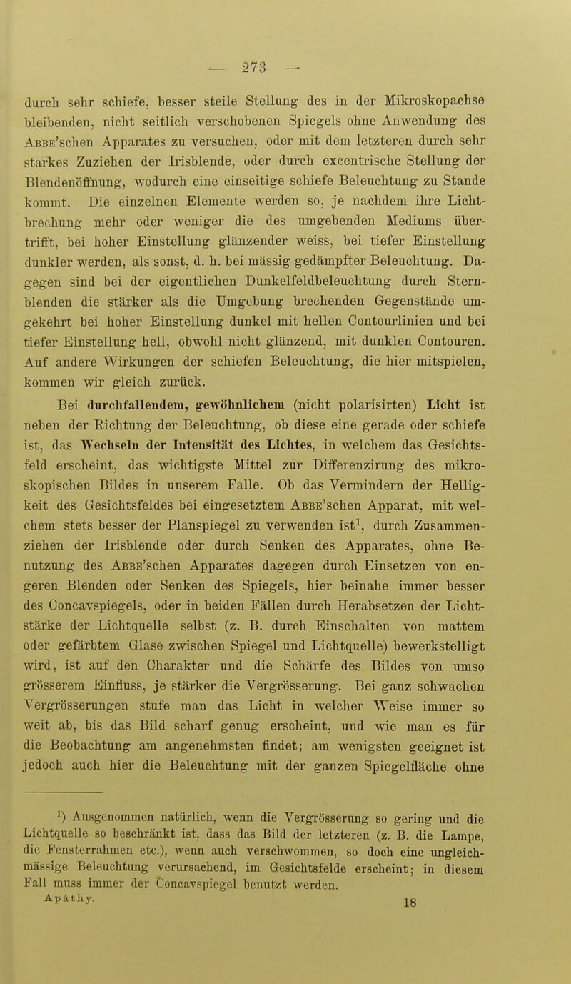 durch sehr schiefe, besser steile Stellung des in der Mikroskopachse bleibenden, nicht seitlich verschobenen Spiegels ohne Anwendung des AsBE'schen Apparates zu versuchen, oder mit dem letzteren durch sehr starkes Zuziehen der Irisblende, oder durch excentrische Stellung der Blendenöffnung, wodurch eine einseitige schiefe Beleuchtung zu Stande kommt. Die einzelnen Elemente werden so, je nachdem ihre Licht- brechung mehi' oder weniger die des umgebenden Mediums über- trifft, bei hoher Einstellung glänzender weiss, bei tiefer Einstellung dunkler werden, als sonst, d. h. bei mässig gedämpfter Beleuchtung. Da- gegen sind bei der eigentlichen Dunkelfeldbeleuclitung dui'ch Stern- blenden die stärker als die Umgebung brechenden Gegenstände um- gekehrt bei hoher Einstellung dunkel mit hellen Contourlinien und bei tiefer Einstellung hell, obwohl nicht glänzend, mit dunklen Contouren. Auf andere Wirkungen der schiefen Beleuchtung, die hier mitspielen, kommen wir gleich zurück. Bei durclifallendem, gewölmlichem (nicht polarisirten) Licht ist neben der Eichtung der Beleuchtung, ob diese eine gerade oder schiefe ist, das Wechseln der Inteusitcät des Lichtes, in welchem das Gesichts- feld erscheint, das wichtigste Mittel zur Differenzirung des mikro- skopischen Bildes in unserem Falle. Ob das Vermindern der Hellig- keit des Gesichtsfeldes bei eingesetztem AsBE'schen Apparat, mit wel- chem stets besser der Planspiegel zu verwenden ist^, durch Zusammen- ziehen der Irisblende oder durch Senken des Apparates, ohne Be- nutzung des AsBE'schen Apparates dagegen durch Einsetzen von en- geren Blenden oder Senken des Spiegels, hier beinahe immer besser des Concavspiegels, oder in beiden Fällen durch Herabsetzen der Licht- stärke der Lichtquelle selbst (z. B. durch Einschalten von mattem oder gefärbtem Glase zwischen Spiegel und Lichtquelle) bewerkstelligt wird, ist auf den Charakter und die Schärfe des Bildes von umso grösserem Einfluss, je stärker die Vergrösserung. Bei ganz schwachen Vergrösserungen stufe man das Licht in welcher Weise immer so weit ab, bis das Bild scharf genug erscheint, und wie man es für die Beobachtung am angenehmsten findet; am wenigsten geeignet ist jedoch auch hier die Beleuchtung mit der ganzen Spiegelfläche ohne 1) Ausgenommen natürlich, wenn die Vergrösserung so gering und die Lichtquelle so beschränkt ist, dass das Bild der letzteren (z. B. die Lampe, die Fensterrahmen etc.), wenn auch verschwommen, so doch eine ungleich- mässige Beleuchtang verursachend, im Gesichtsfelde erscheint; in diesem Fall mu38 immer der Concavspiegel benutzt werden. Apätliy. lo