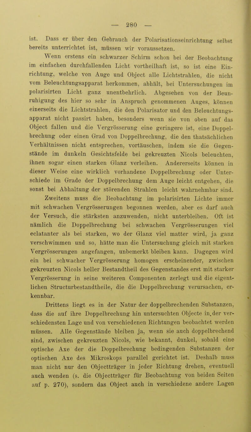 ist. Dass er über den Gebrauch der Polarisationseinrichtung selbst bereits unterrichtet ist, müssen wir voraussetzen. Wenn erstens ein schwarzer Schirm schon bei der Beobachtung im einfachen durchfallenden Licht vortheilhaft ist, so ist eine Ein- richtung, welche von Auge und Object alle Lichtstrahlen, die nicht vom Beleuchtungsapparat herkommen, abhält, bei Untersuchungen im polarisirten Licht ganz unentbehi-lich. Abgesehen von der Beun- ruhigung des hier so sehr in Anspruch genommenen Auges, können einerseits die Lichtstrahlen, die den Polarisator und den Beleuchtungs- apparat nicht passirt haben, besonders wenn sie von oben auf das Object fallen und die Vergrösserung eine geringere ist, eine Doppel- brechung oder einen Grad von Doppelbrechung, die den thatsächlichen Verhältnissen nicht entsprechen, vortäuschen, indem sie die Gegen- stände im dunkeln Gesichtsfelde bei gekreuzten Nicols beleuchten, ihnen sogar einen starken Glanz verleihen. Andererseits können in dieser Weise eine wirklich vorhandene Doppelbrechung oder Unter- schiede im Grade der Doppelbrechung dem Auge leicht entgehen, die sonst bei Abhaltung der störenden Strahlen leicht wahrnehmbar sind. Zweitens muss die Beobachtung im polarisirten Lichte immer mit schwachen Vergrösserungen begonnen werden, aber es darf auch der Versuch, die stärksten anzuwenden, nicht unterbleiben. Oft ist nämlich die Doppelbrechung bei schwachen Vergrösserungen viel eclatanter als bei starken, wo der Glanz viel matter wird, ja ganz verschwimmen und so, hätte man die Untersuchung gleich mit starken Vergrösserungen angefangen, unbemerkt bleiben kann. Dagegen wird ein bei schwacher Vergrösserung homogen erscheinender, zwischen gekreuzten Nicols heller Bestandtheil des Gegenstandes erst mit starker Vergrösserung in seine weiteren Componenten zerlegt und die eigent- lichen Structurbestandtheile, die die Doppelbrechung verursachen, er- kennbar. Drittens liegt es in der Natm* der doppelbrechenden Substanzen, dass die auf ihre Doppelbrechung hin untersuchten Objecte in. der ver- schiedensten Lage und von verschiedenen Richtungen beobachtet werden müssen. Alle Gegenstände bleiben ja, wenn sie auch doppelbrechend sind, zwischen gekreuzten Nicols, wie bekannt, dunkel, sobald eine optische Axe der die Doppelbrechung bedingenden Substanzen der optischen Axe des Mikroskops parallel gerichtet ist. Deshalb muss man nicht nur den Objectträger in jeder Richtung di-ehen, eventuell auch wenden (s, die Objectträger füi- Beobachtung von beiden Seiten auf p. 270), sondern das Object auch in verschiedene andere Lagen