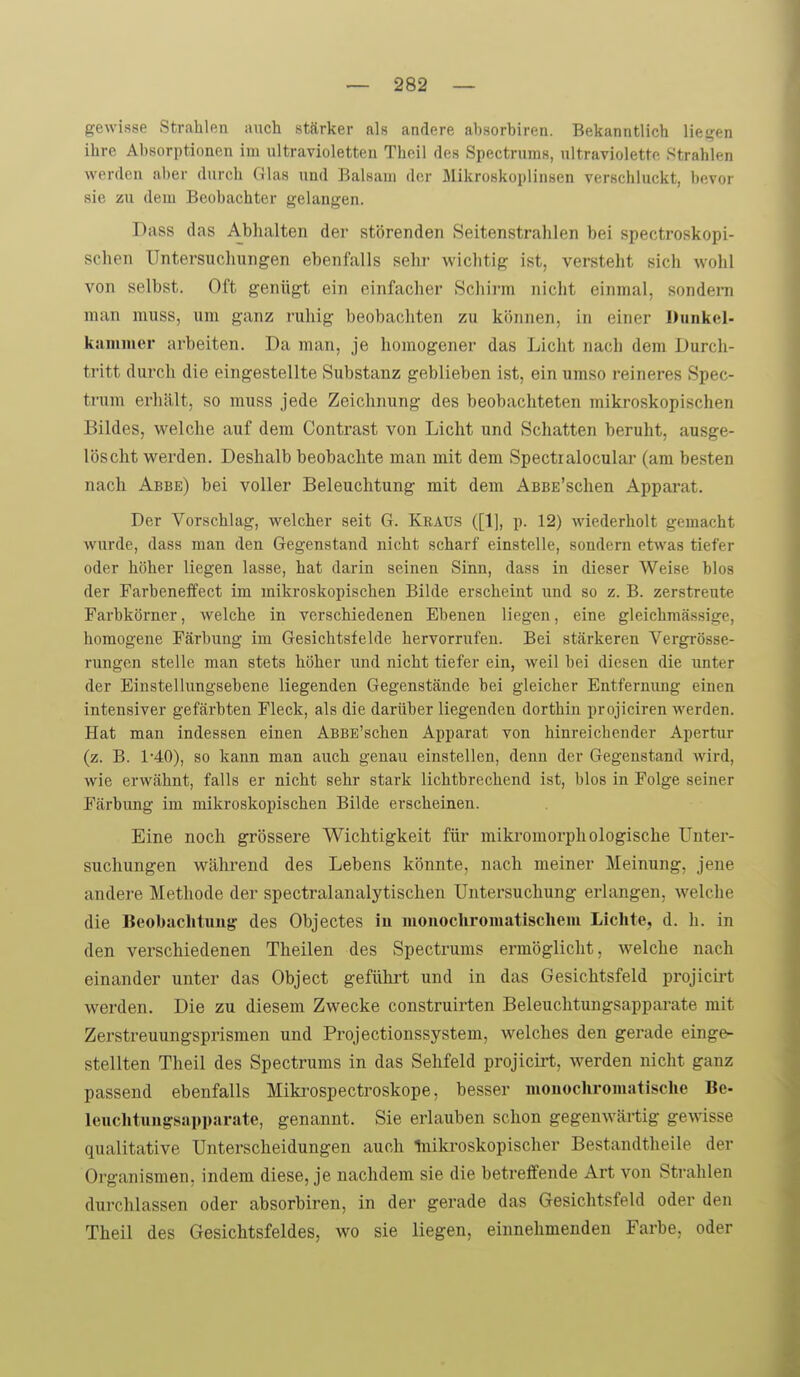 gewisse Strahlen auch stärker als andere ahsorbiren. Bekanntlich liefen ihre Absorptionen im ultravioletten Theil tles Spectrums, ultraviolette Strahlen werden aber durch Glas und Balsam der Mikroskoplinsen verschluckt, bevor sie zu dem Beobachter gelangen. Dass das Ablialten der störenden Seitenstrahlen bei spectroskopi- schen Untersuchungen ebenfalls sehr wichtig ist, versteht sich wohl von selbst. Oft genügt ein einfacher Schirm nicht einmal, sondern man muss, um ganz ruhig beobachten zu können, in einer Dunkel- kammer arbeiten. Da man, je homogener das Licht nach dem Durch- tritt durch die eingestellte Substanz geblieben ist, ein umso reineres Spec- trum erhält, so muss jede Zeichnung des beobachteten mikroskopischen Bildes, welche auf dem Contrast von Licht und Schatten beruht, ausge- löscht werden. Deshalb beobachte man mit dem Spectralocular (am besten nach Abbe) bei voller Beleuchtung mit dem AßBE'schen Apparat. Der Vorschlag, welcher seit G. Kraus ([1], p. 12) wiederholt gemacht wurde, dass man den Gegenstand nicht scharf einstelle, sondern etwas tiefer oder höher liegen lasse, hat darin seinen Sinn, dass in dieser Weise blos der Farbeneffect im mikroskopischen Bilde erscheint xinä so z. B. zerstreute Farbkörner, welche in verschiedenen Ebenen liegen, eine gleichmässige, homogene Färbung im Gesichtsfelde hervorrufen. Bei stärkeren Vergrösse- rungcn stelle man stets höher und nicht tiefer ein, weil bei diesen die unter der Einstellungsebene liegenden Gegenstände bei gleicher Entfermmg einen intensiver gefärbten Fleck, als die darüber liegenden dorthin projiciren werden. Hat man indessen einen AßBE'schen Apparat von hinreichender Apertur (z. B. 1'40), so kann man auch genau einstellen, denn der Gegenstand wird, wie erwähnt, falls er nicht sehr stark lichtbrechend ist, blos in Folge seiner Färbung im mikroskopischen Bilde erscheinen. Eine noch grössere Wichtigkeit für mikromorpliologische Unter- suchungen während des Lebens könnte, nach meiner Meinung, jene andere Methode der spectralanalytischen Untersuchung erlangen, welche die Beobaclituug des Objectes iu monochromatischem Lichte, d. h. in den verschiedenen Theilen des Spectrums ermöglicht, welche nach einander unter das Object geführt und in das Gesichtsfeld projicirt werden. Die zu diesem Zwecke construirten Beleuchtungsapparate mit Zerstreuungsprismen und Projectionssystem, welches den gerade einge- stellten Theil des Spectrums in das Sehfeld projicirt, werden nicht ganz passend ebenfalls Mikrospectroskope, besser monochromatische Be- leuchtungsapparate, genannt. Sie erlauben schon gegenwärtig gewisse qualitative Unterscheidungen auch Inikroskopischer Bestandtheile der Organismen, indem diese, je nachdem sie die betreffende Art von Strahlen durchlassen oder absorbiren, in der gerade das Gesichtsfeld oder den Theil des Gesichtsfeldes, wo sie liegen, einnehmenden Farbe, oder