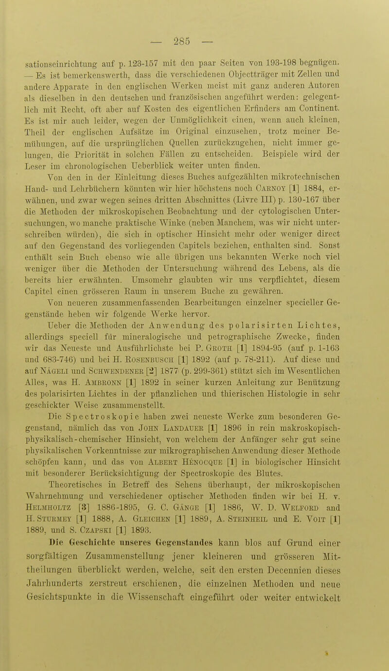 sationscinrichtung- auf p. 123-157 mit don paar Seiten von 193-198 begniigeu. — Es ist bemerkenswerth, dass die vcrscliiedeiieii Objectträger mit Zellen \md andere Apparate in den eüglischeii Werken meist mit ganz anderen Autoren als dieselben in den deutseben und französischen angeführt werden: gelegent- lich mit Recht, oft aber auf Kosten des eigentlichen Erfinders am Continent. Es ist mir auch leider, wegen der Unmöglichkeit einen, wenn auch kleineu, Theil der englischen Aufsätze im Original einzusehen, trotz meiner Be- müliungen, auf die ursprünglichen Quellen zurückzugehen, nicht immer ge- lungen, die Priorität in solchen Fällen zu entscheiden. Beispiele wird der Leser im chronologischen Ueberblick weiter unten finden. Von den in der Einleitung dieses Buches aufgezählten mikrotechnischen Hand- imd Lehrbüchern könnten wir hier höchstens noch Caenoy [1] 1884, er- wähnen, und zwar wegen seines dritten Abschnittes (Livre III) p. 130-167 über die Methoden der mikroskopischen Beobachtung und der cytologisclien Unter- suchungen, wo manche praktische Winke (neben Manchem, was wir nicht unter- schreiben würden), die sich in optischer Hinsicht mehr oder weniger direct auf den Gegenstand des vorliegenden Capitels beziehen, enthalten sind. Sonst enthält sein Buch ebenso wie alle übrigen uns bekannten Werke noch viel weniger über die Methoden der Untersuchung während des Lebens, als die bereits hier erwähnten. Umsomehr glaubten wir uns verpflichtet, diesem Capitel eiucn grösseren Raum in unserem Buche zu geAvähren. Von neueren zusammenfassenden Bearbeitungen einzelner specieller Ge- genstände heben wir folgende Werke hervor. Ueber die Methoden der Anwendung des polarisirten Lichtes, allerdings speciell für mineralogische und petrographische Zwecke, finden wir das Neueste und Ausführlichste bei P. Groth [1] 1894-95 (auf p. 1-163 nnd 683-746) und bei H. Rosenbusch [1] 1892 (auf p. 78-211). Auf diese und auf Nägeli und Schwendener [2] 1877 (p. 299-361) stützt sich im Wesentlichen Alles, was H. Ambronn [1] 1892 in seiner kurzen Anleitung zur Benützung des polarisirten Lichtes in der pflanzlichen und thierischen Histologie in sehr geschickter Weise zusammenstellt. Die Spectroskopie haben zwei neueste Werke zum besonderen Ge- genstand, nämlich das von JOHN Landauer [1] 1896 in rein makroskopisch- physikalisch-chemischer Hinsicht, von welchem der Anfänger sehr gut seine physikalischen Vorkenntnisse zur mikrographischen Anwendung dieser Methode schöpfen kann, und das von Albert Henocque [1] in biologischer Hinsicht mit besonderer Berücksichtigung der Spectroskopic des Blutes. Theoretisches in Betreff des Sehens überhaupt, der mikroskopischen Wahrnehmung und verschiedener optischer Methoden finden wir bei H. v. Helmholtz [3] 1886-1895, G. C. Gänge [1] 1886, W. D. Welford and H. Sturmet [1] 1888, A. Gleichen [1] 1889, A. Steinheil und E. Vorr [1] 1889, und S. Czapski [1] 1893. Die Geschichte unseres Oogeustandos kann blos auf Grund einer sorgfältigen Zusammenstellung jener kleineren und grösseren Mit- theilungen überblickt werden, welche, seit den ersten Decennien dieses Jahrhunderts zerstreut erschienen, die einzelnen Methoden und neue Gesichtspunkte in die Wissenschaft eingeführt oder weiter entwickelt