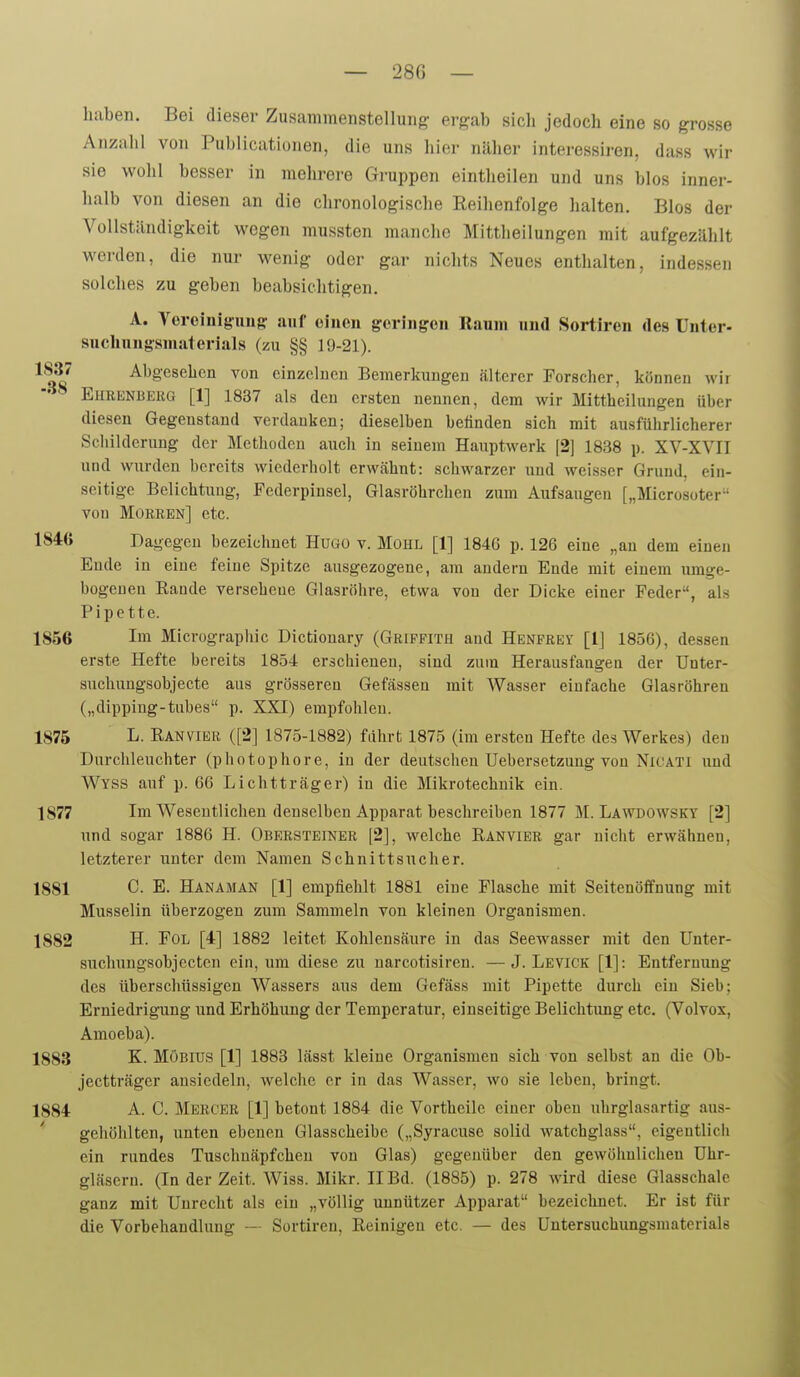 haben. Bei dieser Zusammenstellung ergab sich jedoch eine so grosse Anzahl von Publicationen, die uns hier näher interessiren, dass wir sie wohl besser in mehrere Gruppen eintheilen und uns blos inner- halb von diesen an die chronologisclie Reihenfolge halten. Bios der Vollständigkeit wegen mussten manche Mittheilungen mit aufgezählt werden, die nur wenig oder gar nichts Neues enthalten, indessen solches zu geben beabsichtigen. A. Voreinigunff auf oinen g:orinffen Raum und Sortiren des ünter- suchungsmaterials (zu §§ 19-21). ^^^i -'^^gesehcn von cinzclueu Bemerkungen älterer Forscher, können wir Eheenberg [1] 1837 als den ersten nennen, dem wir Mittheilungen über diesen Gegenstand verdanken; dieselben belinden sich mit ausführlicherer Scliilderung der Methoden auch in seinem Hauptwerk [2] 1838 p. XV-XVII und wurden bereits wiederholt erwähnt: schwarzer und weisser Grund, ein- seitige Belichtung, Federpinsel, Glasröhrchen zum Aufsaugen [„Microsoter von Morebn] etc. 1846 Dagegen bezeichnet Hugo v. Mühl [1] 1846 p. 126 eine „an dem einen Ende in eine feine Spitze ausgezogene, am andern Ende mit einem umge- bogenen Rande versehene Glasröhre, etwa von der Dicke einer Feder, als Pipette. 1856 Im Micrograpliic Dictionary (Griffith and Henfrey [1] 1856), dessen erste Hefte bereits 1854 erschienen, sind zum Herausfangen der Unter- suchungsobjecte aus grösseren Gefässeu mit Wasser einfache Glasröhren („dippiug-tubes p. XXI) empfohlen. 1875 L. Ranvier ([2] 1875-1882) führt 1875 (im ersten Hefte des Werkes) den Durchleucbter (photophore, in der deutschen Uebersetzung von Nicati und Wyss auf p. 66 Lichtträger) in die Mikrotechuik ein. 1877 Im Wesentlichen denselben Apparat beschreiben 1877 M. Lawdowsky [2] und sogar 1886 H. Obersteiner [2], welche Ranvier gar nicht erwähnen, letzterer unter dem Namen Schnittsucher. 1881 C. E. Hanaman [1] empfiehlt 1881 eine Flasche mit Seitenöffnung mit Musselin überzogen zum Sammeln von kleinen Organismen. 1882 H. Fol [4] 1882 leitet Kohlensäure in das Seewasser mit den Unter- suchungsobjecten ein, um diese zu uarcotisiren. —J. Levick [1]: Entfernung des überschüssigen Wassers aus dem Gefäss mit Pipette durch ein Sieb; Erniedrigung und Erhöhung der Temperatur, einseitige Belichtung etc. (Volvox, Amoeba). 1883 K- Möbius [1] 1888 lässt kleine Organismen sich von selbst an die Ob- jectträger ansiedeln, welche er in das Wasser, wo sie leben, bringt. 1884 A. C. Mercer [1] betont 1884 die Vortheile einer oben uhrglasartig aus- gehöhlten, unten ebenen Glasscheibe („Syracuse solid watchglass, cigentlicii ein rundes Tuschnäpfchen von Glas) gegenüber den gewöhnlichen Uhr- gläsern. (In der Zeit. Wiss. Mikr. II Bd. (1885) p. 278 wird diese Glasschale ganz mit Unrecht als ein „völlig unnützer Apparat bezeichnet. Er ist für die Vorbehandlung —- Sortiren, Reinigen etc. — des Untersuchungsmaterials