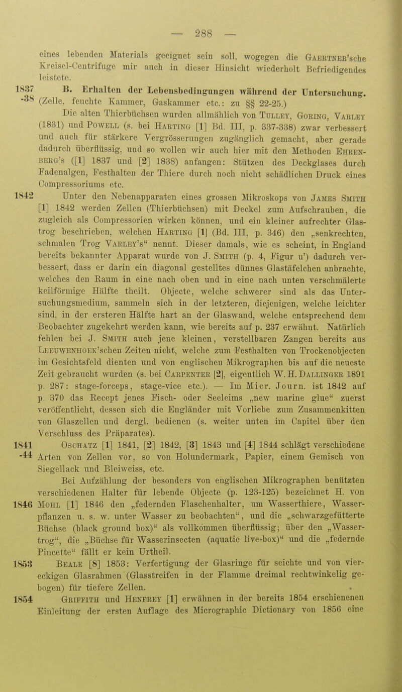 eines lebenden Materials geeignet sein soll, wogegen die GAEETNEE'sche Kreiscl-Centrifiigc mir auch in dieser Hinsicht wiederholt Befriedigendes leistete. 1837 B. Erhalten der Leboiisbediiigungen während der Untersuchung. (Zelle, feuchte Kammer, Gaskammer etc.: zu §§ 22-25.) Die alten Thierbüchsen wurden allmählich von Tulley, Goring, Varley (1831) und Powell (s. bei Harting [1] BA. III, p. 337-388) zwar verbessert und auch für stärkere Vergrösscrungeu zugänglich gemacht, aber gerade dadurch überflüssig, und so wollen wir auch hier mit den Methoden Ehren- berg's ([1] 1837 und [2] 1838) anfangen: Stützen des Deckglases durch Fadenalgcn, Festhalten der Thiere durch noch nicht schädlichen Druck eines Compressoriums etc. 1S42 Unter den Nebenapparaten eines grossen Mikroskops von James Smith [1] 1842 werden Zellen (Thierbüchsen) mit Deckel zum Aufschrauben, die zugleich als Compressorien wirken können, und ein kleiner aufrechter Glas- trog beschrieben, welchen Harting [1] (Bd. III, p. 346) den „senkrechten, schmalen Trog Varley's nennt. Dieser damals, wie es scheint, in England bereits bekannter Apparat wurde von J. Smith (p. 4, Figur u') dadurch ver- bessert, dass er darin ein diagonal gestelltes dünnes Glastäfelchen anbrachte, welches den Raum in eine nach oben und in eine nach unten verschmälerte keilförmige Hälfte theilt. Objecte, welche schwerer sind als das Unter- suchuugsmedium, sammeln sich in der letzteren, diejenigen, welche leichter sind, in der ersteren Hälfte hart an der Glaswand, welche entsprechend dem Beobachter zugekehrt werden kann, wie bereits auf p. 237 erwähnt. Natürlich fehlen bei J. Smith auch jene kleinen, verstellbaren Zangen bereits aus LEEüWENHOEK'schen Zeiten nicht, welche zum Festhalten von Trockenobjecten im Gesichtsfeld dienten und von englischeu Mikrographen bis auf die neueste Zeit gebraucht wurden (s. bei Carpenter [2], eigentlich W. H. Dallinger 1891 p. 287: stage-forceps, stage-vice etc.). — Im Micr. Journ. ist 1842 auf p. 370 das Recept jenes Fisch- oder Seeleims „new marine glue zuerst veröffentlicht, dessen sich die Engländer mit Vorliebe zum Zusammenkitten von Glaszellen und dergl. bedienen (s. weiter unten im Capitel über den Verschluss des Präparates). 1S41 Oschatz [1] 1841, [2] 1842, [3] 1843 und [4] 1844 schlägt verschiedene ''^'^ Arten von Zellen vor, so von Holundermark, Papier, einem Gemisch von Siegellack und Bleiweiss, etc. Bei Aufzählung der besonders von englischen Mikrographen benützten verschiedenen Halter für lebende Objecte (p. 123-125) bezeichnet H. von 184:6 MOHL [1] 1846 den „federnden Flaschenhalter, um Wasserthiere, Wasser- pflanzen u. s. w. unter Wasser zu beobachten, imd die „schwarzgefütterte Büchse (hlack ground box) als vollkommen überflüssig; über den „Wasser- trog, die „Büchse für Wasserinsecten (aquatic live-box) und die „federnde Pincette fällt er kein Urtheil. 1S63 Beale [8] 1853: Verfertigung der Glasringe für seichte und von vier- eckigen Glasrahmen (Glasstreifen in der Flamme dreimal rechtwinkelig ge- bogen) für tiefere Zellen. 1854 Griffith und Henfrey [1] erwähnen in der bereits 1854 erschienenen Einleitung der ersten Auflage des Micrographic Dictionary von 1856 eine