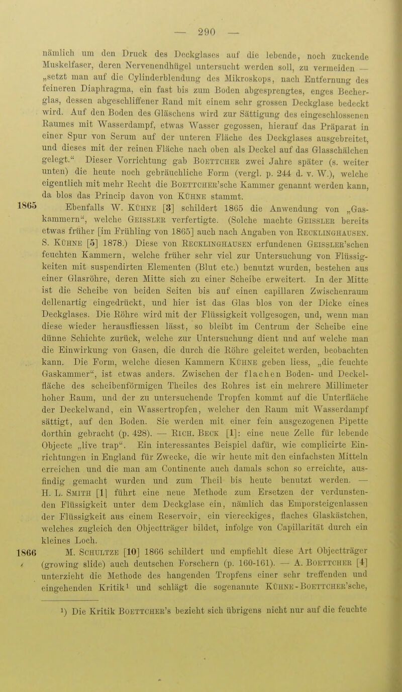 nämlich um den Druck des Deckglases auf die lebende, noch zuckende Muskelfaser, deren Ncrvonondhügel untersucht werden soll, zu vermeiden — „setzt man auf die Cylinderbleiulung des Mikroskops, nach Entfernung des feineren Diaphragma, ein fast bis zum Boden abgesprengtes, enges Becher- glas, dessen abgeschliffener Eand mit einem sehr grossen Deckglase bedeckt wird. Auf den Boden des Gläschens wird zur Sättigung des eingeschlossenen Raumes mit Wasserdampf, etwas Wasser gegossen, hierauf das Präparat in einer Spur von Serum auf der unteren Fläche des Deckglases ausgebreitet, und dieses mit der reinen Fläche nach oben als Deckel auf das Glasschälchen gelegt. Dieser Vorrichtung gab Boettcher zwei Jahre später (s. weiter unten) die heute noch gebräuchliche Form (vergl. p. 244 d. v. W.), welche eigentlich mit mehr Kecht die BOEXTCHEii'sche Kammer genannt werden kann, da blos das Princip davon von Kühne stammt. 1SG5 Ebenfalls W. Kühnk [3] schildert 1865 die Anwendung von „Gas- kammern-', welche Geisslee, verfertigte. (Solche machte Geissler bereits etwas früher [im Frühling von 1865] auch nach Angaben von Recklinghausen. S. Kühne [5] 1878.) Diese von Recklinghausek erfundenen Geissler'sehen feuchten Kammern, welche früher sehr viel zur Untersuchung von Flüssig- keiten mit suspendirten Elementen (Blut etc.) benutzt wurden, bestehen aus einer Glasröhre, deren Mitte sich zu einer Scheibe erweitert. In der Mitte ist die Scheibe von beiden Seiten bis auf einen capillaren Zwischenraum dellenartig eingedrückt, und hier ist das Glas blos von der Dicke eines Deckglases. Die Röhre wird mit der Flüssigkeit vollgesogen, und, wenn man diese wieder herausfliessen lässt, so bleibt im Centrum der Scheibe eine dünne Schichte zurück, welche zur Untersuchung dient und auf welche man die Einwirkung von Gasen, die durch die Röhre geleitet werden, beobachten kann. Die Form, welche diesen Kammern Kühne geben liess, „die feuchte Gaskammer, ist etwas anders. Zwischen der flachen Boden- und Deckel- fläche des scheibenförmigen Theiles des Rohres ist ein mehrere Millimeter hoher Raum, und der zu untersuchende Tropfen kommt auf die Unterfläche der Deckelwand, ein Wassertropfen, welcher den Raum mit Wasserdampf sättigt, auf den Boden. Sie werden mit einer fein ausgezogenen Pipette dorthin gebracht (p. 428). — RiCH. Beck [1]: eine neue Zelle für lebende Objecte „live trap. Ein interessantes Beispiel dafür, wie complicirte Ein- richtungen in England für Zwecke, die wir heute mit den einfachsten Mitteln erreichen und die man am Gontinente auch damals schon so erreichte, aus- findig gemacht wurden und zum Thcil bis heute benutzt werden. — H. L. Smith [1] führt eine neue Methode zum Ersetzen der verdunsten- den Flüssigkeit unter dem Deckglase ein, nämlich das Emporsteigenlassen der Flüssigkeit aus einem Reservoir, ein viereckiges, flaches Glaskästchen, welches zugleich den Objectträger bildet, infolge von Capillarität durch ein kleines Loch. 1S6G M. SCHULTZE [10] 1866 schildert und empfiehlt diese Art Objectträger (growing slide) auch deutschen Forschern (p. 160-161). — A. Boettchee [4] unterzieht die Methode des hangenden Tropfens einer sehr treffenden imd eingehenden Kritik i und schlägt die sogenannte Kühne-BoETTCHER'sche, 1) Die Kritik Boettchee's bezieht sich übrigens nicht nur- auf die feuchte