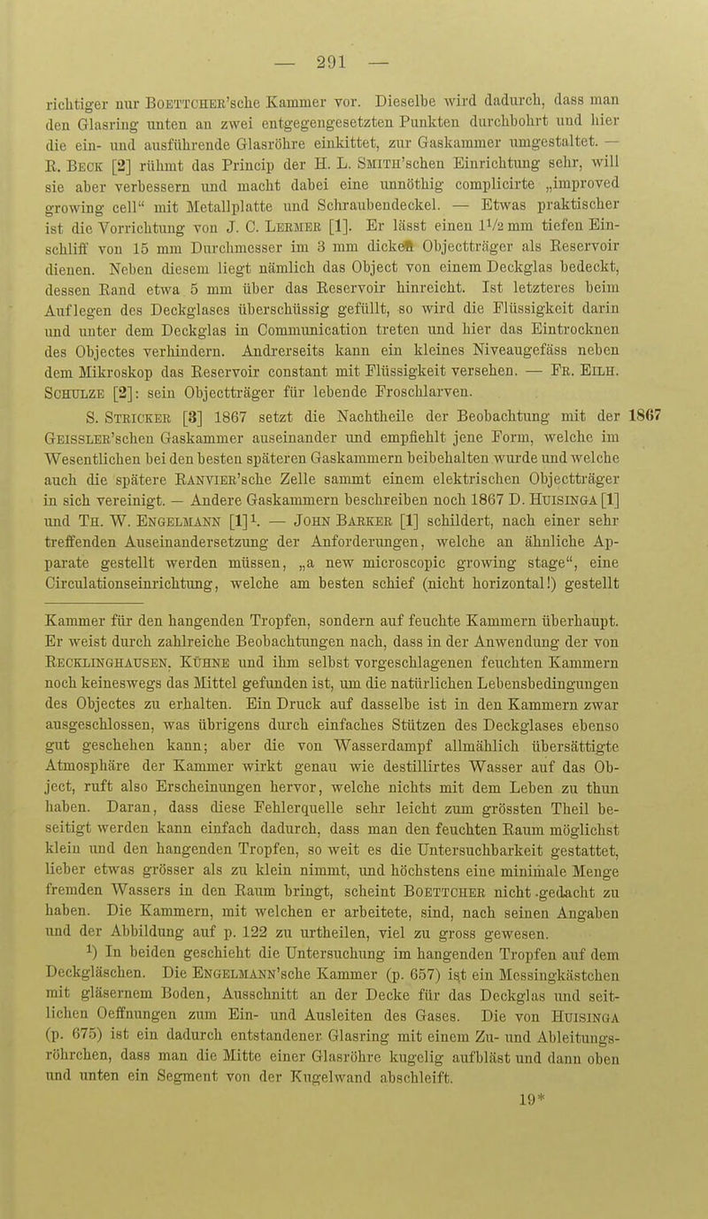 richtiger nur BoETTCHEB'sche Kammer vor. Dieselbe wird dadurch, dass man den Glasring unten an zwei entgegengesetzten Punkten durchbohrt und hier die ein- und ausführende Glasröhre einkittet, zur Gaskammer umgestaltet. — R. Beck [2] rühmt das Princip der H. L. SMiTH'schen Einrichtung sehr, will sie aber verbessern und macht dabei eine unnöthig complicirte „improved growing cell mit Metallplatte und Schraiibendeckel. — Etwas praktischer ist die Vorrichtung von J. C. Lermer [1]. Er lässt einen IV2 mm tiefen Ein- schliff von 15 mm Durchmesser im 3 mm dicke« Objecttr<äger als Reservoir dienen. Neben diesem liegt nämlich das Object von einem Deckglas bedeckt, dessen Rand etwa 5 mm über das Reservoir hinreicht. Ist letzteres beim Auflegen des Deckglases überschüssig gefüllt, so wird die Flüssigkeit darin und unter dem Deckglas in Communication treten und hier das Eintrocknen des Objectes verhindern. Andi-erseits kann ein kleines Niveaugefäss neben dem Mikroskop das Reservoir constant mit Flüssigkeit versehen. — Fr. Eilh. ScHtTLZE [2]: sein Objectträger für lebende Froschlarven. S. Stricker [3] 1867 setzt die Nachtheile der Beobachtung mit der 1867 GEissLEB'schen Gaskammer auseinander und empfiehlt jene Form, welche im Wesentlichen bei den besten späteren Gaskammern beibehalten wui'de und welche auch die spätere RANViER'sche Zelle sammt einem elektrischen Objectträger in sich vereinigt. — Andere Gaskammern beschreiben noch 1867 D. HuismGA [1] und Th. W. Engelmann [1] 1. — John Barker [1] schildert, nach einer sehr treffenden Auseinandersetzung der Anforderungen, welche an ähnliche Ap- parate gestellt werden müssen, „a new microscopic growing stage, eine Girculationseinrichtung, welche am besten schief (nicht horizontal!) gestellt Kammer für den hangenden Tropfen, sondern auf feuchte Kammern überhaupt. Er weist durch zahlreiche Beobachtungen nach, dass in der Anwendung der von Recklinghausen. Kühne und ihm selbst vorgeschlagenen feuchten Kammern noch keineswegs das Mittel gefunden ist, um die natürlichen Lebensbedingungen des Objectes zu erhalten. Ein Druck auf dasselbe ist in den Kammern zwar ausgeschlossen, was übrigens durch einfaches Stützen des Deckglases ebenso gut geschehen kann; aber die von Wasserdampf allmählich übersättigte Atmosphäre der Kammer wirkt genau wie destillirtes Wasser auf das Ob- ject, ruft also Erscheinungen hervor, welche nichts mit dem Leben zu thun haben. Daran, dass diese Fehlerquelle sehr leicht zum grössten Theil be- seitigt werden kann einfach dadurch, dass man den feuchten Raum möglichst klein und den hangenden Tropfen, so weit es die Untersuchbarkeit gestattet, lieber etwas grösser als zu klein nimmt, und höchstens eine minimale Menge fremden Wassers in den Raum bringt, scheint Boettcher nicht -gedacht zu haben. Die Kammern, mit welchen er arbeitete, sind, nach seinen Angaben und der Abbildung auf p. 122 zu urtheilen, viel zu gross gewesen. 1) In beiden geschieht die Untersuchung im hangenden Tropfen auf dem Deckgläschen. Die ENGELMANN'sche Kammer (p. 657) ist ein Messingkästchen mit gläsernem Boden, Ausschnitt an der Decke für das Deckglas und seit- lichen Oeffnungen zum Ein- und Ausleiten des Gases. Die von Huisinga (p. 675) ist ein dadurch entstandener Glasring mit einem Zu- und Ableitungs- röhrchen, dass man die Mitte einer Glasröhre kugelig aufbläst und dann oben und unten ein Segment von der Kugelwand abschleift. 19*