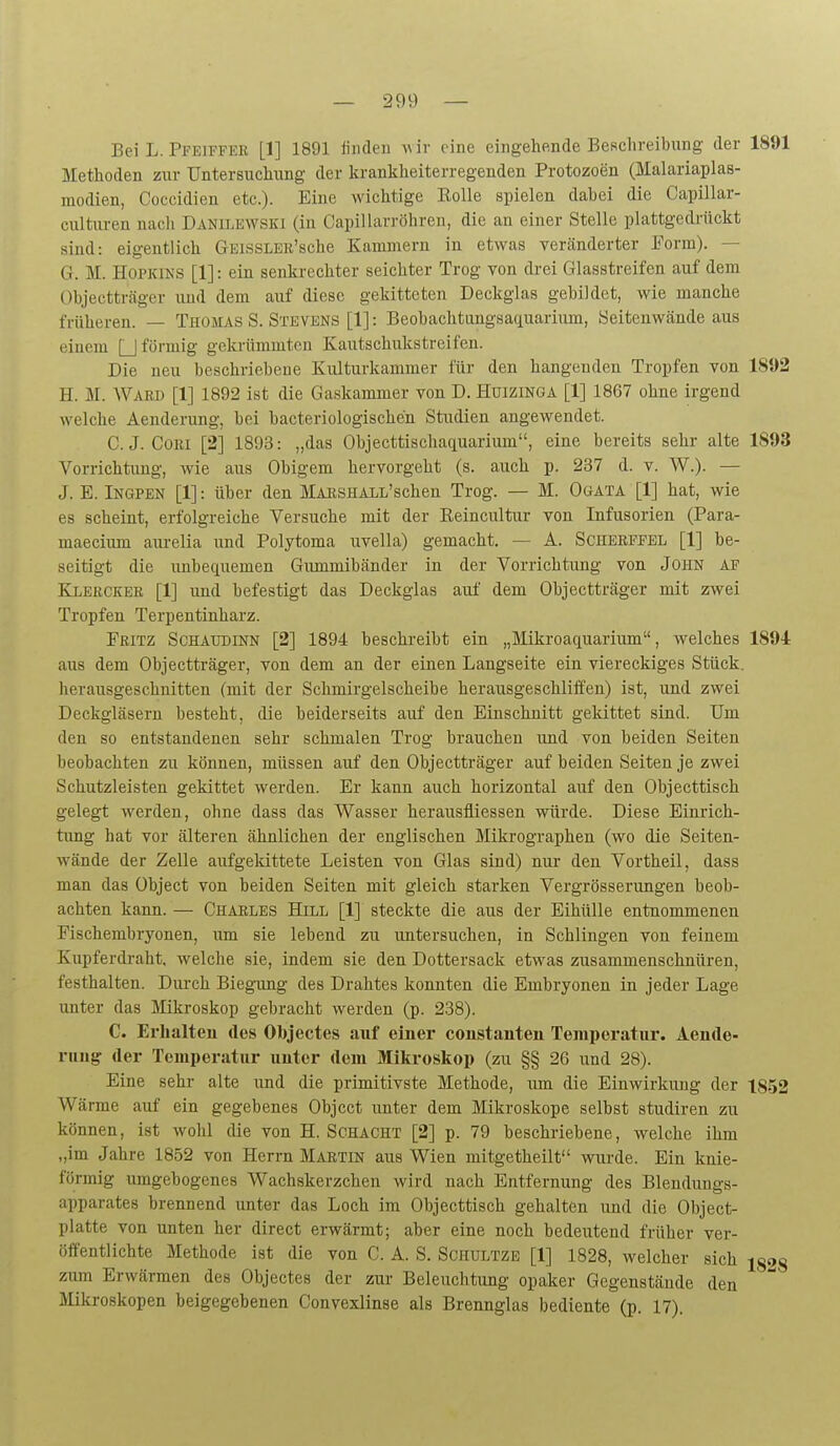 Bei L. Pfeiffee [1] 1891 finden a\ ir eine eingehende Beschreibung der 1891 Methoden zur Untersuchung der krankheiterregenden Protozoen (Malariaplas- modien, Coceidien etc.). Eine wichtige Kolle spielen dabei die Capillar- culturea nach Danilewski (in Capillarröhren, die an einer Stelle plattgedrückt sind: eigentlich GEissLER'sche Kammern in etwas veränderter Form). — G. M. Hopkins [1]: ein senkrechter seichter Trog von drei Glasstreifen auf dem Objectträger und dem aiif diese gekitteten Deckglas gebildet, wie manche früheren. — Thomas S. Stevens [1]: Beobachtungsaquarium, Seitenwände aus einem □ förmig gela-ümmten Kautschukstreifen. Die neu beschriebene Kulturkammer für den hangenden Tropfen von 18J)2 H. M. Ward [1] 1892 ist die Gaskammer von D. Huizinga [1] 1867 ohne irgend welche Aenderung, bei hacteriologische'n Studien angewendet. C. J. Com [2] 1893: „das Objecttischaquarium, eine bereits sehr alte 1893 Vorrichtimg, wie aus Obigem hervorgeht (s. auch p. 237 d. v. W.). — J. E. Ingpen [1]: über den MAESHALL'schen Trog. — M. Ogata [1] hat, wie es scheint, erfolgreiche Versuche mit der Reincultur von Infusorien (Para- maecium am-elia und Polytoma uvella) gemacht. — A. Scherfpel [1] be- seitigt die imbequemen Gimimibänder in der Vorrichtung von John af Ej>eecker [1] und befestigt das Deckglas auf dem Objectträger mit zwei Tropfen Terpentinharz. Pritz Schaudinn [2] 1894 beschreibt ein „Mikroaquarium, welches 1894 aus dem Objectträger, von dem an der einen Langseite ein viereckiges Stück, herausgeschnitten (mit der Schmirgelscheihe herausgeschliffen) ist, und zwei Deckgläsern besteht, die beiderseits auf den Einschnitt gekittet sind. Um den so entstandenen sehr schmalen Trog brauchen und von beiden Seiten beobachten zu können, müssen auf den Objectträger auf beiden Seiten je zwei Schutzleisten gekittet werden. Er kann auch horizontal auf den Objecttisch gelegt werden, ohne dass das Wasser herausfliessen würde. Diese Einrich- tung hat vor älteren ähnlichen der englischen Mikrographen (wo die Seiten- wände der Zelle aufgeldttete Leisten von Glas sind) nur den Vortheil, dass man das Object von beiden Seiten mit gleich starken Vergrösserungen beob- achten kann. — Charles Hill [1] steckte die aus der EihüUe entnommenen Fischembryonen, um sie lebend zu untersuchen, in Schlingen von feinem Kupferdraht, welche sie, indem sie den Dottersack etwas zusammenschnüren, festhalten. Durch Biegamg des Drahtes konnten die Embryonen in jeder Lage unter das Mikroskop gebracht werden (p. 238). C. Erlialteu des Objectes auf einer constanten Temperatur. Aende- ruu^ der Temperatur uutcr dem Mikroskop (zu §§ 26 und 28). Eine sehr alte und die primitivste Methode, um die Einwirkung der 1852 Wärme auf ein gegebenes Object unter dem Mikroskope selbst studiren zu können, ist wohl die von H. Schacht [2] p. 79 beschriebene, welche ihm „im Jahre 1852 von Herrn Martin aus Wien mitgetheilt wurde. Ein knie- förmig umgebogenes Wachskerzchen wird nach Entfernung des Blendungs- apparates brennend unter das Loch im Objecttisch gehalten imd die Object- platte von unten her direct erwärmt; aber eine noch bedeutend früher ver- öffentlichte Methode ist die von C. A. S. Schultze [1] 1828, welcher sich ig2S zum Erwärmen des Objectes der zur Beleuchtung opaker Gegenstände den Mkroskopen beigegebenen Convexlinse als Brennglas bediente (p. 17).