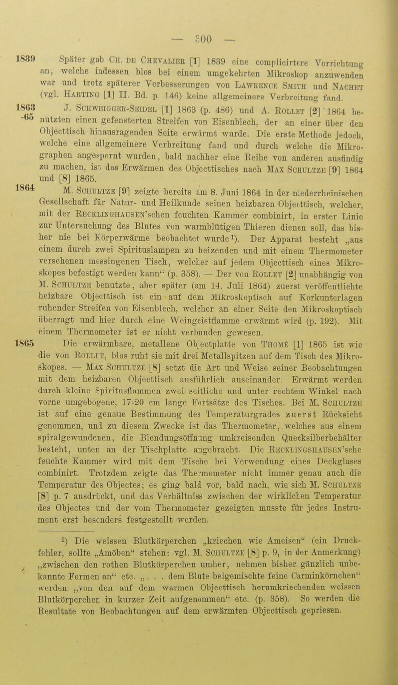 1S3!) Später gab Ch. de Chevalier [1] 1839 eine complicirtere Vorrichtung an, welche indessen blos bei einem umgekehrten Mikroskop anzuwenden war und trotz späterer Verbesserungen von Lawrence Smith und Nachet (vgl. Harting [1] II. Bd. p. 146) keine allgemeinere Verbreitung fand. 1868 J. Schweigger-Seidel [1] 1863 (p. 486) und A. Rollet [2] 1864 be- nutzten einen gefensterten Streifen von Eisenblech, der an einer über den Objecttisch hinausragenden Seite erwärmt wurde. Die erste Methode jedoch, welche eine allgemeinere Verbreitung fand und durch welche die Mikro- graphen angespornt wurden, bald nachher eine Reihe von anderen ausfindig zu machen, ist das Erwärmen des Objccttisches nach Max Schültze [9] 1864 und [8] 1865. 1864 Schultze [9] zeigte bereits am 8. Juni 1864 in der niederrheinischen Gesellschaft für Natur- iind Heilkunde seinen heizbaren Objecttisch, welcher, mit der RECKLiNGHAUSEN'schen feuchten Kammer combinirt, in erster Linie zur Untersuchung des Blutes von warmblütigen Thieren dienen soll, das bis- her nie bei Körperwärme beobachtet wurdet). Der Apparat besteht „aus einem durch zwei Spirituslampen zu heizenden und mit einem Thermometer versehenen messingenen Tisch, welcher auf jedem Objecttisch eines Mikro- skopes befestigt werden kann (p. 358). — Der von Rollet [2] unabhängig von M. Schultze benutzte, aber später (am 14. Juli 1864) zuerst veröffentlichte heizbare Objecttisch ist ein auf dem Mikroskoptisch auf Korkimterlagen ruhender Streifen von Eisenblech, welcher an einer Seite den Mikroskoptisch überragt und hier durch eine Weingeistflamme erwärmt wird (p. 192). Mit einem Thermometer ist er nicht verbunden gewesen. 1865 Die erwärmbare, metallene Objectplatte von Thome [1] 1865 ist wie die von Rollet, blos ruht sie mit drei Metallspitzen auf dem Tisch des Mikro- skopes. — Max Schultze [8] setzt die Art und Weise seiner Beobachtungen mit dem heizbaren Objecttisch ausführlich auseinander. Erwärmt werden durch kleine Spiritusflammen zwei seitliche und unter rechtem Winkel nach vorne umgebogene, 17-20 cm lange Fortsätze des Tisches. Bei M. Schultze ist auf eine genaue Bestimmung des Temperaturgrades zuerst Rücksicht genommen, und zu diesem Zwecke ist das Thermometer, welches aus einem spiralgewundenen, die Blendungsöffnung umkreisenden Quecksilberbehälter besteht, unten an der Tischplatte angebracht. Die RECKLiNGSHAUSEN'sche feuchte Kammer wird mit dem Tische bei Verwendung eines Deckglases combinirt. Trotzdem zeigte das Thermometer nicht immer genau auch die Temperatur des Objectes; es ging bald vor, bald nach, wie sich M. Schultze [8] p. 7 ausdrückt, und das Verhältniss zwischen der wirklichen Temperatur des Objectes und der vom Thermometer gezeigten musste für jedes Instru- ment erst besonders festgestellt werden. 1) Die weissen Blutkörperchen „kriechen wie Ameisen (ein Druck- fehler, sollte „Amöben stehen: vgl. M. Schultze [8] p. 9, in der Anmerkung) „zwischen den rothen Blutkörperchen umher, nehmen bisher gänzlich unbe- kannte Formen an etc. ,,. . . dem Blute beigemischte feine Carminkörnchen werden „von den auf dem warmen Objecttisch herumkriechenden Aveissen Blutkörperchen in kurzer Zeit aiifgenommen etc. (p. 358). So werden die Resultate von Beobachtungen auf dem erwärmten Objecttisch gepriesen.