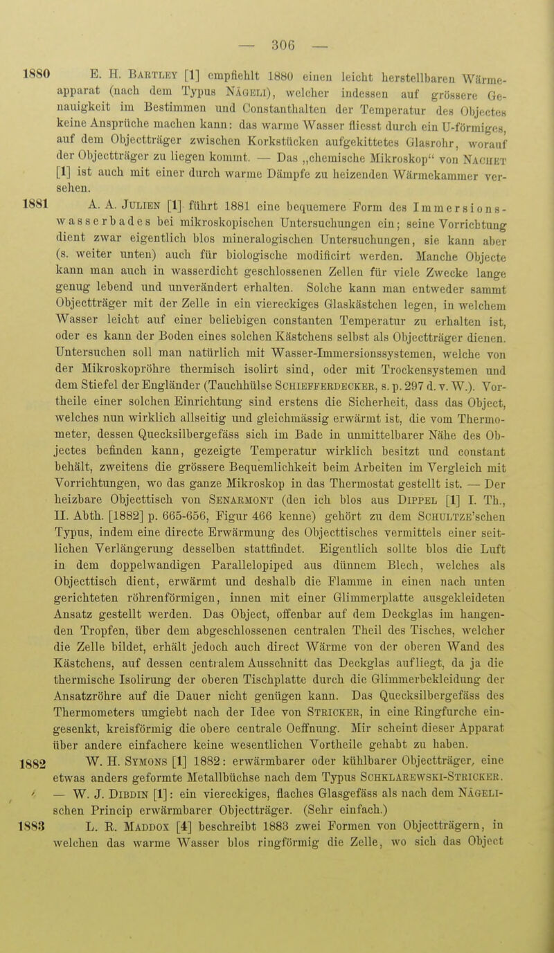 ISSO E. H. Bartley [1] cmpftelilt 1880 eiuen leicht herstellbaren Wärme- apparat (nach dem Typus Nägeli), welcher indessen auf grössere Ge- nauigkeit im Bestimmen und Constanthalteu der Temperatur des Objectes keine Ansprüche machen kann: das warme Wasser flicsst durch ein U-förmiges, auf dem Objectträger zwischen Korkstücken aufgekittetes Glasrohr, worauf der Objectträger zu liegen kommt. — Das „chemische Mikroskop von Nacuet [1] ist auch mit einer durch warme Dämpfe zu heizenden Wärmekammer ver- sehen. 1881 A. A. Julien [1] führt 1881 eine bequemere Form des Immersions- wasserbadcs bei mikroskopischen Untersuchungen ein; seine Vorrichtung dient zwar eigentlich blos mineralogischen Untersuchungen, sie kann aber (s. weiter unten) auch für biologische modificirt werden. Manche Objecte kann man auch in wasserdicht geschlossenen Zellen für viele Zwecke lange genug lebend und unverändert erhalten. Solche kann man entweder sammt Objectträger mit der Zelle in ein viereckiges Glaskästchen legen, in welchem Wasser leicht auf einer beliebigen constanten Temperatur zu erhalten ist, oder es kann der Boden eines solchen Kästchens selbst als Objectträger dienen. Untersuchen soll man natürlich mit Wasser-Imraersionssystemen, welche von der Mikroskopröhre thermisch isolirt sind, oder mit Trockensystemen und dem Stiefel der Engländer (Tauchhülse Schieffebdecker, s. p. 297 d. v. W.). Vor- theile einer solchen Einrichtung sind erstens die Sicherheit, dass das Object, welches nun wirklich allseitig und gleichmässig erwärmt ist, die vom Thermo- meter, dessen Quecksilbergefäss sich im Bade in unmittelbarer Nähe des Ob- jectes befinden kann, gezeigte Temperatur wirklich besitzt und constant behält, zweitens die grössere Bequemlichkeit beim Arbeiten im Vergleich mit Vorrichtungen, wo das ganze Mikroskop in das Thermostat gestellt ist. — Der heizbare Objecttisch von Senarmont (den ich blos aus Dippel [1] I. Th., II. Abth. [1882] p. 665-656, Figur 466 kenne) gehört zu dem ScHULTZE'schen Typus, indem eine directe Erwärmung des Objecttisches vermittels einer seit- lichen Verlängerung desselben stattfindet. Eigentlich sollte blos die Luft in dem doppelwandigen Parallelopiped aus dünnem Blech, welches als Objecttisch dient, erwärmt und deshalb die Flamme in eiuen nach unten gerichteten röhrenförmigen, innen mit einer Glimmerplatte ausgekleideten Ansatz gestellt werden. Das Object, offenbar auf dem Deckglas im hangen- den Tropfen, über dem abgeschlossenen centralen Theil des Tisches, welcher die Zelle bildet, erhält jedoch auch direct Wärme von der oberen Wand des Kästchens, auf dessen centialem Ausschnitt das Deckglas aufliegt, da ja die thermische Isolirung der oberen Tischplatte durch die Glimmerbekleidung der Ansatzröhre auf die Dauer nicht genügen kann. Das Quecksilbergefäss des Thermometers umgiebt nach der Idee von Stricker, in eine Ringfurche ein- gesenkt, kreisförmig die obere centrale Oeffnung. Mir scheint dieser Apparat über andere einfachere keine wesentlichen Vortheile gehabt zu haben. 1882 W. H. Symons [1] 1882: erwärmbarer oder kühlbarer Objectträger, eine etwas anders geformte Metallbüchse nach dem Typus Schklarewski-Stricker. — W. J. DiBDiN [1]: ein viereckiges, flaches Glasgefäss als nach dem Nägeli- schen Princip erwärmbarer Objectträger. (Sehr einfach.) 1883 L. R. Maddox [4] beschreibt 1883 zwei Formen von Objectträgern, in welchen das warme Wasser blos ringförmig die Zelle, wo sich das Object