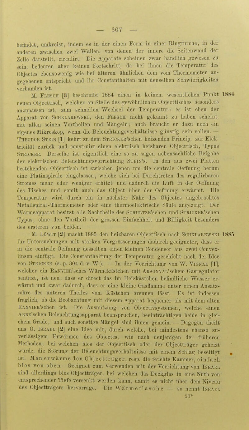 befindet, umkreist, iudem es in der einen Form in einer Ringfurche, in der anderen zwischen zwei Wällen, von denen der innere die Seitenwand der Zelle darstellt, circulirt. Die Apparate scheinen zwar handlich gewesen zu sein, bedeuten aber keinen Fortschritt, da bei ihnen die Temperatur des Objectes ebensowenig wie bei älteren ähnlichen dem vom Thermometer an- o-egebenen entspricht und ihr Constanthalteu mit denselben Schwierigkeiten verbunden ist. M. Flesch [3] beschreibt 1884 einen in keinem wesentlichen Punkt 1884 neuen Objecttisch, welcher an Stelle des gewöhnlichen Objecttisches besonders anzupassen ist, zum schnellen Wechsel der Temperatur: es ist eben der Apparat von SCHKLAEEWSKi, den Flesch nicht gekannt zu haben scheint, mit allen seinen Vortheilen und Mängeln; auch braucht er dazu noch ein eigenes Mikroskop, wenn die Beleuchtungsverhältnisse günstig sein sollen. — Theodor Stein [1] kehrt zu dem STRiCKER'schen heizenden Princip, zur Elek- tricität zurück und construirt einen elektrisch heizbaren Objecttisch, Typus Stricker. Derselbe ist eigentlich eine so zu sagen nebensächliche Beigabe der elektrischen Beleuchtimgsvorrichtung Stein's. In den aus zwei Platten bestehenden Objecttisch ist zwischen jenen um die centrale Oeifnimg herum eine Platinspirale eingelassen, welche sich bei Durchtreten des regulirbaren Stromes mehr oder weniger erhitzt und dadurch die Luft in der Oeffnimg des Tisches und somit auch das Object über der Oeifnung erwärmt. Die Temperatur wird durch ein in nächster Nähe des Objectes angebrachtes Metallspiral - Thermometer oder eine thermoelektrische Säule angezeigt. Der Wärmeapparat besitzt alle Nachtheile des ScmJLTZE'schen und STRiCKER'schen Typus, ohne den Vortheil der grossen Einfachheit und Billigkeit besonders des ersteren von beiden. M. LöwiT [2] macht 1885 den heizbaren Objecttisch nach Suhklarewski 1885 für Untersuchungen mit starken Vergrösserungen dadurch geeigneter, dass er in die centrale Oeffnimg desselben einen kleinen Condensor aus zwei Convex- linsen einfügt. Die Gonstanthaltung der Temperatur geschieht nach der Idee von Stricker (s. p. 304 d. v. W.). — In der Vorrichtung von W. Vignal [1], welcher ein EAiiviER'sches Wärmekästchen mit ARSONVAL'schem Gasregulator benützt, ist neu, dass er direct das im Heizkästchen befindliche Wasser er- wärmt und zwar dadurch, dass er eine kleine Gasflamme imter einem Ansatz- rohre des unteren Theiles vom Kästchen brennen lässt. Es ist indessen fraglich, ob die Beobachtung mit diesem Apparat bequemer als mit dem alten EANViER'schen ist. Die Ausnützimg von Objectivsystemen, welche einen AßBE'schen Beleuchtimgsapparat beanspruchen, beeinträchtigen beide in glei- chem Grade, und auch sonstige Mängel sind ihnen gemein. — Dagegen theilt uns 0. Israel [2] eine Idee mit, durch welche, bei mindestens ebenso zu- verlässigem Erwärmen des Objectes, wie nach denjenigen der früheren Methoden, bei welchen blos der Objecttisch oder der Objectträger geheizt wurde, die Störung der Beleuchtungsverhältuisse mit einem Schlag beseitigt * ist. Man erwärme den Objectträger, resp. die feichte Kammer, einfach blos von oben. Geeignet zum Verwenden mit der Vorrichtung von Israel sind allerdings blos Objectträger, bei welchen das Deckglas in eine Nuth von entsprechender Tiefe versenkt werden kann, damit es nicht über dem Niveau des Objectträgers hervorrage. Die Wärmeflasche — so nennt Israel 20*