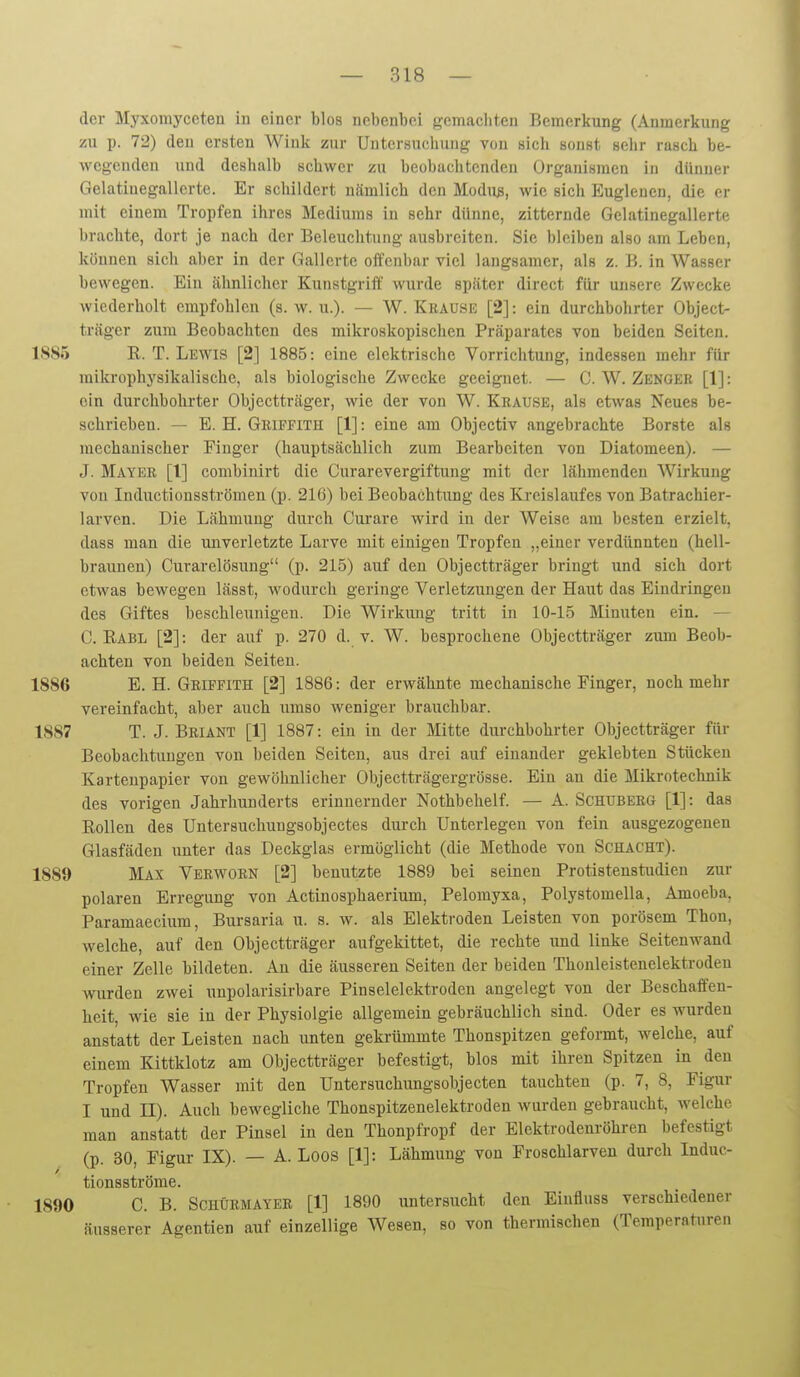 der Myxomyceten in einer blos nebenbei gemachten Bemerkung (Anmerkung zu p. 72) den ersten Wink zur Untersuchung von sich sonst sehr rasch be- wegenden und deshalb schwer zu beobachtenden Organismen in dünner Gelatinegallerte. Er schildert nämlich den Modus, wie sich Eugleuen, die er mit einem Tropfen ihres Mediums in sehr dünne, zitternde Gelatinegallerte brachte, dort je nach der Beleuchtung ausbreiten. Sie bleiben also am Leben, können sich aber in der Gallerte offenbar viel langsamer, als z. B. in Wasser bewegen. Ein ähnlicher Kunstgriif wurde später direct für unsere Zwecke wiederholt empfohlen (s. w. u.). — W. Kuause [2]: ein durchbohrter Object- träger zum Beobachten des mikroskopischen Präparates von beiden Seiten. 1885 R. T. Lewis [2] 1885: eine elektrische Vorrichtung, indessen mehr für mikrophj'sikalische, als biologische Zwecke geeignet. — C. W. Zenger [1]: ein durchbolu-ter Objectträger, Avie der von W. Krause, als etwas Neues be- schrieben. — E. H. GiiiFFiTH [1]: eine am Objectiv angebrachte Borste als mechanischer Finger (hauptsächlich zum Bearbeiten von Diatomeen). — J. Mayer [1] combinirt die Curarevergiftung mit der lähmenden Wirkung von Inductionsströmen (p. 216) bei Beobachtung des Kreislaufes von Batrachier- larven. Die Lähmung durch Curare wird in der Weise am besten erzielt, dass man die unverletzte Larve mit einigen Tropfen „einer verdünnten (hell- braunen) Curarelösung (p. 215) auf den Objectträger bringt und sich dort etwas bewegen lässt, wodurch geringe Verletzungen der Haut das Eindringen des Giftes beschleunigen. Die Wirkmig tritt in 10-15 Minuten ein. — 0. Rabl [2]: der auf p. 270 d. v. W. besprochene Objectträger zum Beob- achten von beiden Seiten. 1886 E. H. Griffith [2] 1886: der erwähnte mechanische Finger, noch mehr vereinfacht, aber auch umso weniger brauchbar. 1887 T. J. Briant [1] 1887: ein in der Mitte durchbohrter Objectträger für Beobachtungen von beiden Seiten, aus drei auf einander geklebten Stücken Kartenpapier von gewöhnlicher Objectträgergrösse. Ein an die Mikrotechnik des vorigen Jahrhunderts erinnernder Nothbehelf. — A. Schuberg [1]: das Rollen des Untersuchuugsobjectes durch Unterlegen von fein ausgezogenen Glasfäden unter das Deckglas ermöglicht (die Methode von Schacht). 1889 Max Verworn [2] benutzte 1889 bei seinen Protistenstudien zur polaren Erregung von Actinosphaerium, Pelomyxa, Polystomella, Amoeba, Paramaecium, Bursaria u. s. w. als Elektroden Leisten von porösem Thon, welche, auf den Objectträger aufgekittet, die rechte und linke Seitenwand einer Zelle bildeten. Au die äusseren Seiten der beiden Thonleistenelektroden wurden zwei unpolarisirbare Pinselelektroden angelegt von der Beschaffen- heit, wie sie in der Physiolgie allgemein gebräuchlich sind. Oder es wurden anstatt der Leisten nach unten gekrümmte Thonspitzen geformt, welche, auf einem Kittklotz am Objectträger befestigt, blos mit ihren Spitzen in den Tropfen Wasser mit den Untersuchungsobjecten tauchten (p. 7, 8, Figur I und II). Auch bewegliche Thonspitzenelektroden wurden gebraucht, Avelche man anstatt der Pinsel in den Thonpfropf der Elektrodenröhren befestigt (p. 30, Figur IX). — A. Loos [1]: Lähmung von Froschlarven durch Induc- tionsströme. 1890 C. B. SCHÜEMAYEE [1] 1890 untersucht den Einfluss verschiedener äusserer Agentien auf einzellige Wesen, so von thermischen (Temperaturen