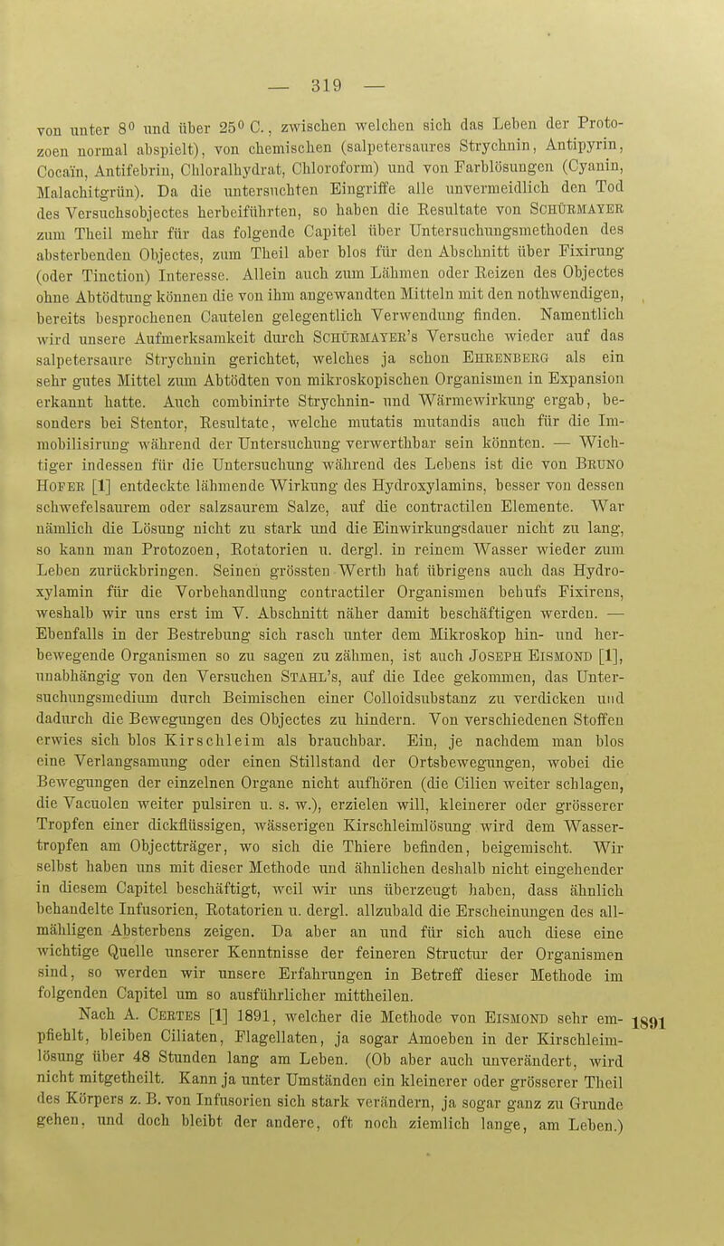 von unter 8« und über 25 C., zwischen welchen sich das Leben der Proto- zoen normal abspielt), von chemischen (salpetersaures Strychnin, Antipyrin, Cocain, Antifebriu, Chloralhydrat, Chloroform) und von Farblösungen (Cyanin, Malachitgrün). Da die untersuchten Eingriffe alle unvermeidlich den Tod des Versuchsobjectes herbeiführten, so haben die Eesultate von Schüemayee zum Theil mehr für das folgende Capitel über Untersuchungsmethoden des absterbenden Objectes, zum Theil aber blos für- den Abschnitt über Fixirung (oder Tinction) Interesse. Allein auch zum Lähmen oder Reizen des Objectes ohne Abtödtimg können die von ihm angewandten Mitteln mit den nothwendigen, bereits besprochenen Cautelen gelegentlich Verwendung finden. Namentlich wird unsere Aufmerksamkeit durch Schürmater's Versuche wieder auf das salpetersaure Strychnin gerichtet, welches ja schon Ehrenberg als ein sehr gutes Mittel zum Abtödten von mikroskopischen Organismen in Expansion erkannt hatte. Auch combinirte Strychnin- und Wärmewirkung ergab, be- sonders bei Stentor, Eesultate, welche mutatis mutandis auch für die Im- mobilisirung während der Untersuchung verwerthbar sein könnten. — Wich- tiger indessen für die Untersuchung während des Lebens ist die von Bruno Hofer [1] entdeckte lähmende Wirkung des Hydroxylamins, besser von dessen schwefelsaiu-em oder salzsaurem Salze, auf die contractilen Elemente. War nämlich die Lösung nicht zu stark und die Einwirkungsdauer nicht zu lang, so kann man Protozoen, Rotatorien ii. dergl. in reinem Wasser wieder zum Leben zurückbringen. Seinen grössteu Werth hat übrigens auch das Hydro- xylamin für die Vorbehandlung contractiler Organismen bebufs Fixirens, weshalb wir uns erst im V. Abschnitt näher damit beschäftigen werden. — Ebenfalls in der Bestrebung sich rasch unter dem Mikroskop hin- und her- bewegende Organismen so zu sagen zu zähmen, ist auch Joseph Eismond [1], unabhängig von den Versuchen Stahx's, auf die Idee gekommen, das Unter- suchungsmedium diirch Beimischen einer Colloidsubstanz zu verdicken und dadurch die Bewegungen des Objectes zu hindern. Von verschiedenen Stotfeu erwies sich blos Kirschleim als brauchbar. Ein, je nachdem man blos eine Verlangsamung oder einen Stillstand der Ortsbewegungen, wobei die Bewegungen der einzelnen Organe nicht aufhören (die Cilien weiter schlagen, die Vacuolen weiter pulsiren u. s. w.), erzielen will, kleinerer oder grösserer Tropfen einer dickflüssigen, wässerigen Kirschleimlösung wird dem Wasser- tropfen am Objectträger, wo sich die Thiere befinden, beigemischt. Wir selbst haben uns mit dieser Methode und ähnlichen deshalb nicht eingehender in diesem Capitel beschäftigt, weil wir uns überzeugt haben, dass ähnlich behandelte Infusorien, Rotatorien u. dergl. allzubald die Erscheinungen des all- mähligen Absterbens zeigen. Da aber an und für sich auch diese eine wichtige Quelle unserer Kenntnisse der feineren Structur der Organismen sind, so werden wir unsere Erfahrungen in Betreff dieser Methode im folgenden Capitel um so ausführlicher mittheilen. Nach A. Certes [1] 1891, welcher die Methode von Eismond sehr em- jgg^ pfiehlt, bleiben Ciliaten, Plagellaten, ja sogar Amoeben in der Kirschleim- lösung über 48 Stunden lang am Leben. (Ob aber auch unverändert, Avird nicht mitgetheilt. Kann ja unter Umständen ein kleinerer oder grösserer Theil des Körpers z. B. von Infusorien sich stark verändern, ja sogar ganz zu Grunde gehen, und doch bleibt der andere, oft noch ziemlich lauge, am Leben.)