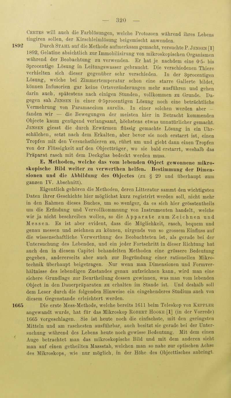 Certes will auch die Farblösungen, welche Protozoen während ihres Lebens tingiren sollen, der Kirschleimlösung beigemischt anwenden. 1S{)2 Durch Stahl auf die Methode aufmerksam gemacht, versuchte P. Jenskn [1] 1892, Gelatine absichtlich zur Immobilisirung von mikroskopischen Organismen während der Beobachtung zu verwenden. Er hat je nachdem eine 0 5- bis 3procentige Lösung in Leitungswasser gebraucht. Die verschiedenen Thiere vorhielten sich dieser gegenüber sehr verschieden. In der Sprocentigen Lösung, welche bei Zimmertemperatur schon eine starre Gallerte bildet können Infusorien gar keine Ortsveränderungen mehr ausführen und gehen darin auch, spätestens nach einigen Stunden, vollkommen zu Grunde. Da- gegen sah Jensen in einer 0-5procentigen Lösung noch eine beträchtliche Vermehrung von Paramaecium aurelia. In einer solchen werden aber - fanden wir — die Bewegungen der meisten hier in Betracht kommenden Objecte kaum genügend verlangsamt, höchstens etwas unnatürlicher gemacht. Jensen giesst die durch Erwärmen flüssig gemachte Lösung in ein Uhr- schälchen, setzt nach dem Erkalten, aber bevor sie noch erstarrt ist, einen Tropfen mit den Versuchsthieren zu, rührt um und giebt dann einen Tropfen von der Flüssigkeit auf den Objectträger, wo sie bald erstarrt, weshalb das Präparat rasch mit dem Deckglas bedeckt werden muss. E. Methoden, welche das vom lebenden Object gewonnene mikro- skopische Bild weiter zu verwerthen helfen. Bestimmung der Dimen- sionen und die Abbildung des Objectes (zu § 29 und überhaupt zum ganzen IV. Abschnitt). Eigentlich gehören die Methoden, deren Litteratur sammt den wichtigsten Daten ihrer Geschichte hier möglichst kurz registrirt werden soll, nicht mehr in den Eahmen dieses Buches, um so weniger, da es sich hier grösstentheils um die Erfindung und Vervollkommnung von Instrumenten handelt, welche wir ja nicht beschreiben wollen, so die Apparate zum Zeichnen und Messen. Es ist aber evident, dass die Möglichkeit, rasch, bequem und genau messen und zeichnen zu können, nirgends von so grossem Einfluss auf die wissenschaftliche Verwerthuug des Beobachteten ist, als gerade bei der Untersuchung des Lebenden, und ein jeder Fortschritt in dieser Richtung hat auch den in diesem Capitel behandelten Methoden eine grössere Bedeutung gegeben, andererseits aber auch zur Begründung einer rationellen lilikro- technik überhaupt beigetragen. Nur wenn man Dimensionen und Formver- hältnisse des lebendigen Zustandes genau aufzeichnen kann, wird man eine sichere Grundlage zur Beurtheilung dessen gewinnen, was man vom lebenden Object in den Dauerpräparaten zu erhalten im Stande ist. Und deshalb soll dem Leser durch die folgenden Hinweise ein eingehenderes Studium auch von diesem Gegenstande erleichtert werden. 1665 Die erste Mess-Methode, welche bereits 1611 beim Teleskop von Kepplee angewandt wurde, hat für das Mikroskop Robert Hocke [1] (in der Vorrede) 1665 vorgeschlagen. Sie ist heute noch die einfachste, mit den geringsten Mitteln und am raschesten ausführbar, auch besitzt sie gerade bei der Unter- suchung während des Lebens heute noch gewisse Bedeutung. Mit dem einen Auge betrachtet man das mikroskopische Bild und mit dem anderen sieht man auf einen getheilten Massstab, welchen man so nahe zur optischen Achse des Mikroskops, wie nur möglich, in der Höhe des Objecttiscbes anbringt.