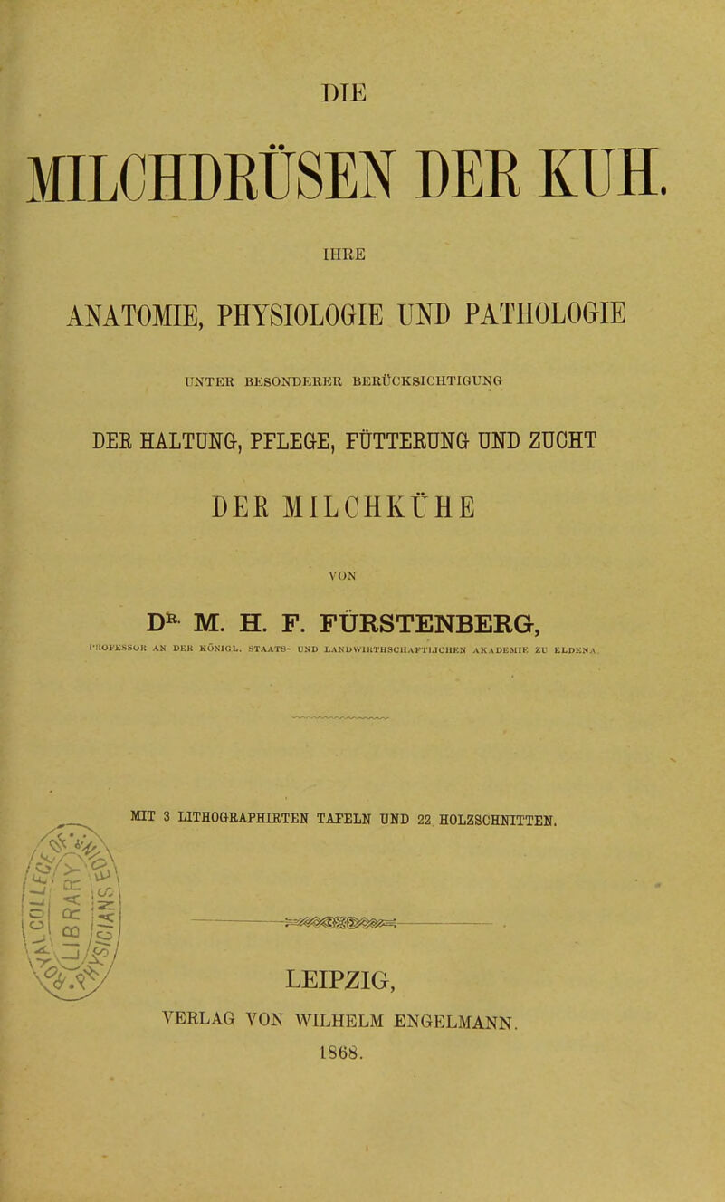 DIE MILCHDRÜSEN DER KUH. IHRE ANATOMIE, PHYSIOLOGIE UND PATHOLOGIE UNTER BKSONDRBKK BERÜCKSICHTIGUNG DEE HALTUNG, PFLEGE, FÜTTERUNG UND ZUCHT DER MILCHKÜHE VON M. H. F. FÜRSTENBERG, l i:ütE.SS(JK AN 1>KK KÖNIGL. STAATS- UND I,AM>WIltTHSOUAKTI.ICIIEN AKADEMIK ZU KLDKNA ItfIT 3 LITHOGRAPHIRTEN TAFELN ÜND 22. HOLZSCHNITTEN. LEIPZIG, VERLAG VON WILHELM ENGELMANN. 1868.
