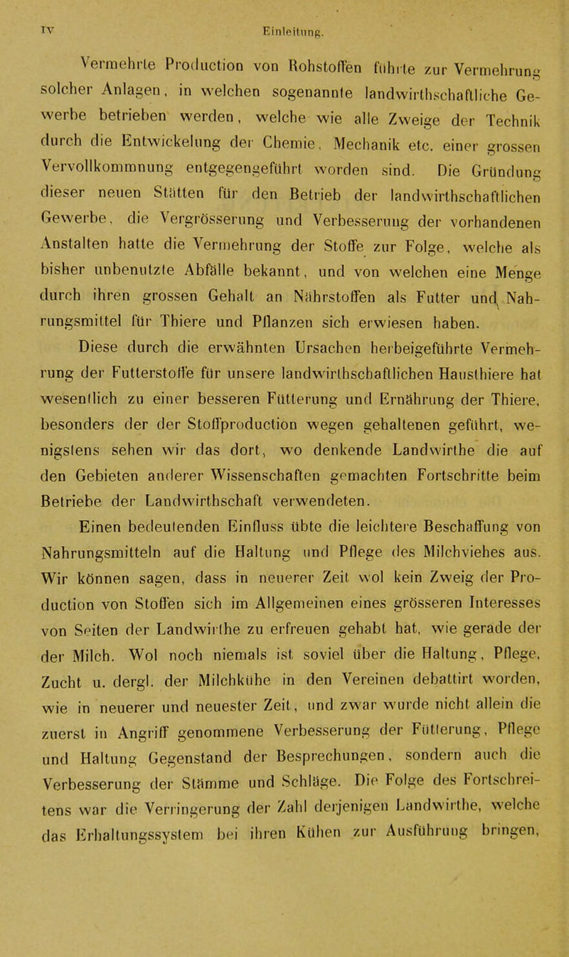 Verniehrle Production von RohstofTen fiihi le zur Vermehrung solcher Anlagen. in welchen sogenannte iandwirthschaftliche Ge- werbe betrieben werden, welche wie alle Zweige der Technik durch die Entwickelung der Chemie. Mechanik etc. einer grossen Vervollkommnung entgegengeführt worden sind. Die Gründung dieser neuen Stetten für den Betrieb der landwirthschaftlichen Gewerbe, die Vergrösserung und Verbesserung der vorhandenen Anstalten hatte die Verniehrung der Stotfe zur Folge, welche als bisher unbenutzte Abfalle bekannt, und von welchen eine Menge durch ihren grossen Gehalt an Nährstoffen als Futter und,,Nah- rungsmittel für Thiere und Pflanzen sich erwiesen haben. Diese durch die erwähnten Ursachen herbeigeführte Vermeh- rung der Futterstoffe für unsere landwirthschaftlichen Hauslhiere hat wesentlich zu einer besseren Fütterung und Ernährung der Thiere, besonders der der Stoffproduction wegen gehaltenen geführt, we- nigstens sehen wir das dort, wo denkende Landvvirthe die auf den Gebieten anderer Wissenschaften gemachten Fortschritte beim Betriebe der Landwirthschaft verwendeten. Einen bedeutenden Einfluss übte die leichtere Beschaffung von Nahrungsmitteln auf die Haltung und Pflege des Milchviehes aus. Wir können sagen, dass in neuerer Zeit wol kein Zweig der Pro- duction von Stoffen sich im Allgemeinen eines grösseren Interesses von Seiten der Landwirthe zu erfreuen gehabt hat, wie gerade der der Milch. Wol noch niemals ist soviel über die Haltung, Pflege, Zucht u. dergl. der Milchkühe in den Vereinen debattirt worden, wie in neuerer und neuester Zeit, und zwar wurde nicht allein die zuerst in Angriff genommene Verbesserung der Fütterung, Pflege und Haltung Gegenstand der Besprechungen, sondern auch die Verbesserung der Stamme und Schlage. Die Folge des Fortschrei- tens war die Verringerung der Zahl derjenigen Landwirthe, welche das Erhaltungssyslem bei ihren Kühen zur Ausführung bringen,