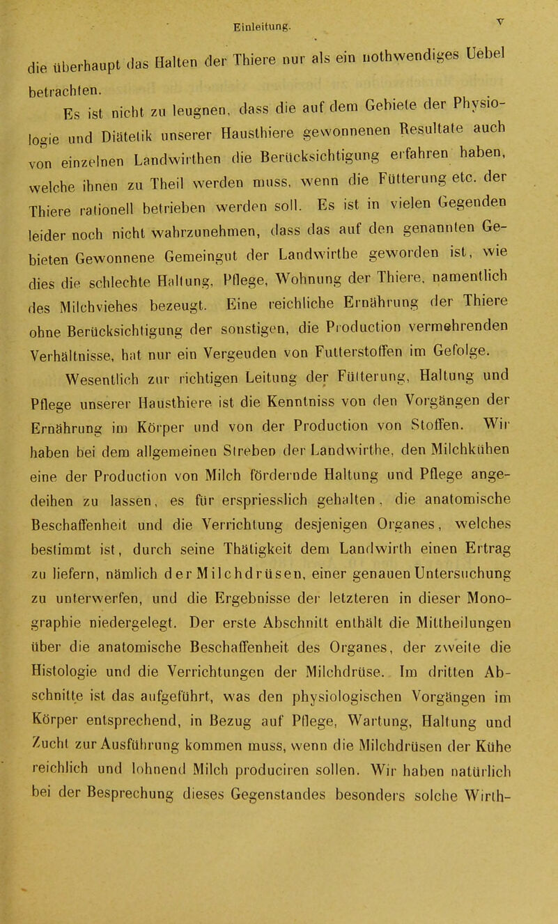 die überhaupt das Halten der Thiers nur als ein nothwendiges Uebel betrachten. . Es ist nicht zu leugnen, dass die auf dem Gebiete der Physio- logie und Diätelik unserer Hausthiere gewonnenen Resultate auch von einzelnen Landwirthen die Berücksichtigung erfahren haben, welche ihnen zu Theil werden nuiss, wenn die Fütterung etc. der Thiere ralionell betrieben werden soll. Es ist in vielen Gegenden leider noch nicht w^ahrzunehmen, dass das auf den genannten Ge- bieten Gewonnene Gemeingut der Landwirthe geworden ist, wie dies die schlechte Hnltung, Pflege, Wohnung der Thiere. namentlich des Milchviehes bezeugt. Eine reichliche Ernabrung der Thiere ohne Berücksichtigung der sonstigen, die Pi oduction vermehrenden Verhältnisse, hat nur ein Vergeuden von Futterstoffen im Gefolge. Wesentlich zur richtigen Leitung der Fütterung, Haltung und Pflege unserer Haustbiere ist die Kenntniss von den Vorgängen der Ernährung im Körper und von der Production von Stoflen. Wir haben bei dem allgemeinen Streben der Landwirthe, den Milchkühen eine der Production von Milch fördernde Haltung und Pflege ange- deihen zu lassen, es für erspriessHch gehalten, die anatomische Beschaffenheit und die Verrichtung desjenigen Organes, welches bestimmt ist, durch seine Thätigkeit dem Landwirth einen Ertrag zu liefern, nämlich d er Milchdrüsen, einer genauen Untersuchung zu unterwerfen, und die Ergebnisse der letzteren in dieser Mono- graphie niedergelegt. Der erste Abschnitt enthält die Mittheilungen über die anatomische Beschaffenheit des Organes, der zweite die Histologie und die Verrichtungen der Milchdrüse. Im dritten Ab- schnitte ist das aufgeführt, was den physiologischen Vorgängen im Körper entsprechend, in Bezug auf Pflege, Wartung, Haltung und Zucht zur Ausführung kommen muss, wenn die Milchdrüsen der Kühe reichlich und lohnend Milch produciren sollen. Wir haben natürlich bei der Besprechung dieses Gegenstandes besonders solche Wirlh-