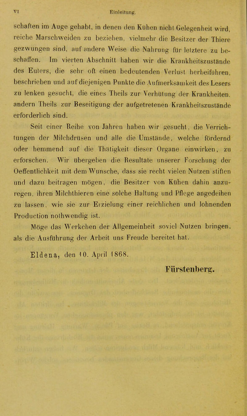 scharten im Auge gehabt, in denen ilen Kuhen nicht Gelegenheit wird, reiche Marschweiden zu beziehen, vielmehr die Besitzer der Thiere gezwungen sind, auf andere Weise die Nahrung für letztere zu be- sohalfen. Im vierten Abschnitt haben wir die Krankheitszustände des Eulers, die sehr oft einen bedeutenden Verlust herbeifuhren, beschrieben und auf diejenigen Punkte die Aufmerksamkeit des Lesers zu lenken gesucht, die eines Theils zur Verhütung der Krankheiten, andern Theils zur Beseitigung der aufgetretenen Krankheitszustände erforderlich sind. Seit einer Reihe von Jahren haben wir gesucht, die Verrich- tungen der Milchdrüsen und alle die Umstünde, welche fördernd oder hemmend auf die Thatigkeil dieser Organe einwirken, zu erforschen. Wir übergeben die Resultate unserer Forschung der Oeffentlichkeit mit dem Wunsche, dass sie recht vielen Nutzen stiften und dazu beitragen mögen, die Besitzer von Kühen dahin anzu- regen, ihren Milchlhieren eine solche Haltung und Pflege angedeihen zu lassen, wie sie zur Ei zielung einer reichlichen und lohnenden Production nolhweudig ist. Möge das Werkchen der Allgemeinheit soviel Nutzen bringen, als die Ausführung der Arbeit uns Freude bereitet hat. Eldena, den 10. April 1868. Fürstenberg.