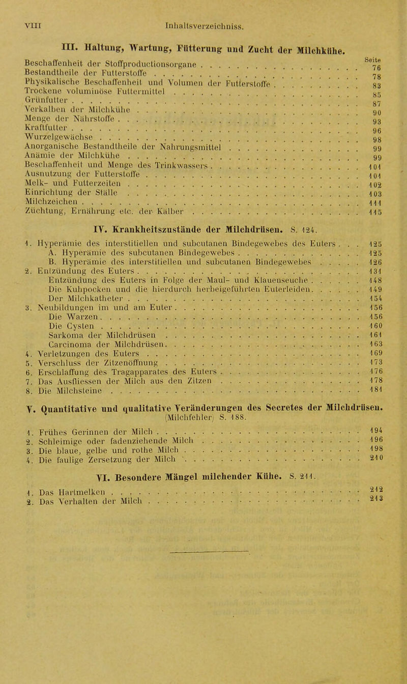 III. Haltung, Wartniig:, Filtteruiig: uud Zucht der Milchkühe. Beschaffenheit der Stoffproductionsorgane ^*7ß Bestandtheile der Futterstoffe 78 Physikalische BeschalTenlieit und Volumen der Futterstofle 83 Trockene voluminöse Futtermittel s- Grünlütter Verkalhen der Milchkühe 90 Menge der Nährstoffe 93 Kraftfutter . . . . 96 Wurzelgewächse ^ gg Anorganische Bestandtheile der Nahrungsmittel ' ' 99 Anämie der Milchkühe 99 Beschaffenhcil und Menge des Trinkwassers /[Oi Ausnutzung der FulterstolTe 101 Melk- und Futterzeiton 102 Einrichlung der Ställe 103 Milchzeichen 411 Züchtung, Ernährung etc. der Kälher 113 IT. Krankheitszustände der Milchdrüsen. S. 124. 1. Hyperämie des interstitiellen und subcutanen Bindegewebes des Euters. . . 125 A. Hyperämie des subcutanen Bindegewebes 125 B. Hyperämie des interstitiellen und suljcutanen Bindegewebes 126 2. Enlzündung des Euters . . 131 Entzündung des Eulers in Folge der Maul- und Klauenseuche 148 Die Kuhpocken und die hierdurch lieibeigeführten Eulerleiden 149 Der Milchkathelei' 154 3. Neubildungen im und am Euter 156 Die Warzen 156 Die Cysten 160 Sarkoma der Milchdrüsen 161 Carcinoma der Milchdrüsen 163 4. Verletzungen des Eulers 169 5. Verschluss der Zitzenöft'nung 173 6. Erschlaffung des Tragapparates des Euters 176 7. Das Ausflie.ssen der Milch aus den Zitzen 178 8. Die Milchsleine 181 Y. Quantitative und qualitative Teränderungen des Secretes der Milchdrüsen. (Milchfehleri S. 188. -1. Frühes Gerinnen der Milch 194 2. Schleimige oder fadenziehende Milch 196 3. Die blaue, gelbe und rothe Milch 198 4. Die faulige Zersetzung der Milch 210 YI. Besondere Mängel uülchender Kühe. S. 211. 1. Das Harlmelken 212 2. Das Verlialten der Milch 213