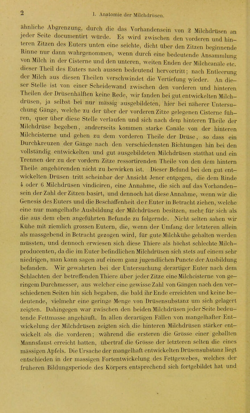 ähnliche Abgrenzung, durch die das Vorhandensein von 2 Milchdiilsen m jeder Seite documentirt würde. Es wird zwischen den vorderen und hin- leren Zitzen des Euters unten eine seichte, dicht über den Zitzen beginnende Rinne nur dann wahrgenommen, wenn durch eine bedeutende Ansammlung von Milch in der Cistcrne und den unteren, weiten Enden der Milchcanäle etc. dieser Theil des Euters nach aussen bedeutend her\'ortritt; nach Entleerung der Milch aus diesen Theilen verschwindet die Vertiefung wieder. An die- ser Stelle ist von einer Scheidewand zwischen den vorderen und hinteren Theilen der Drüsenhälften keine Rede, wir fanden bei gut entwickelten Milch- drüsen, ja selbst bei nur mässig ausgebildeten, hier bei näherer Untersu- chung Gänge, welche zu der über der vorderen Zitze gelegenen Cisterne füh- ren, quer über diese Stelle verlaufen und sich nach dem hinteren Theile der Milchdrüse begeben, andrerseits kommen starke Canäle von der hinteren Milchcisterne und gehen zu dem vorderen Theile der Drüse, so dass ein Durchkreuzen der Gänge nach den verschiedensten Richtungen hin bei den vollständig entwickelten und gut ausgebildeten Milchdrüsen stalthat und ein Trennen der zu der vordem Zitze ressortirenden Theile von den dem hintern Theile angehörenden nicht zu bewirken ist. Dieser Befund bei den gut ent- wickelten Drüsen tritt scheinbar der Ansicht Jener entgegen, die dem Rinde 4 oder 6 Milchdrüsen vindiciren, eine Annahme, die sich auf das Vorhanden- sein der Zahl der Zitzen basirt, und dennoch hat diese Annahme, wenn wir die Genesis des Euters und die Beschaffenheit der Euter in Betracht ziehen, welche eine nur mangelhafte Ausbildung der Milchdrüsen besitzen, mehr für sich als die aus dem eben angeführten Befunde zu folgernde. Nicht selten sahen wir Kühe mit ziemlich grossen Eutern, die, wenn der Umfang der letzteren alleia als massgebend in Betracht gezogen wird, für gute Milchkühe gehalten werden müssten, und dennoch erwiesen sich diese Thiere als höchst schlechte Milch- producenten, da die im Euter befindlichen Milchdrüsen sich stets auf einem sehr niedrigen, man kann sagen auf einem ganz jugendlichen Puncte der Ausbildung befanden. Wir gewahrten bei der Untersuchung derartiger Euter nach dem Schlachten der betreffenden Thiere über jeder Zitze eine Milchcisterne von ge- ringem Durchmesser, aus welcher eine gewisse Zahl von Gängen nach den ver- schiedenen Seiten hin sich begaben, die bald ihr Ende erreichten und keine be- deutende, vielmehr eine geringe Menge von Drüsensubstanz um sich gelagert zeigten. Dahingegen war zwischen den beidenMilchdrüsen jeder Seite bedeu- tende Fettmasse angehäuft. In allen derartigen Fällen von mangelhafter Ent- wickelung der Milchdrüsen zeigten sich die hinteren Milchdrüsen stärker ent- wickelt als die vorderen; während die ersteren die Grösse einer geballten Mannsfaust erreicht hatten, übertraf die Grösse der letzteren selten die eines mässigen Apfels. Die Ui-sache der mangelhaft entwickelten Drüsensubst-anz liegt entschieden in der massigen Fortentwickelung des Fettgewebes, welches der früheren Bildungsperiode des Körpers entsprechend sich fortgebildet hat und
