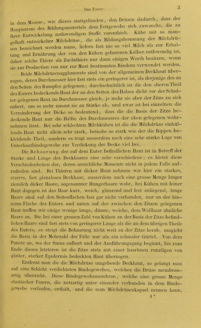 Das Euter. in (lemMaasse, wie dieses slaltgefunden, den Drüsen dadurch dass der Il iuplsu-om des Bildungsmalerials dem Fettgewebe sich zuwandte, die zu ihrer Entwickeking nothwendigen Stoffe vorenthielt. Kühe mit so man- gelhaft entwickelter Milchdrüse, die als Bildungshemmung der Milchdrü- sen bezeichnet werden muss, liefern fast nie so viel Milch als zur Erhal- tung und Ernährung der von den Kühen geborenen Kälber nothwendig ist, daher solche Thiere als Zuchtthiere nur dann einigen Werth besitzen, wenn sie zur Production von nur zur Mast bestimmten Rindern verwendet w erden. Beide Milchdrüsenagglomerate sind von der allgemeinen Deckliaut über- zogen, deren Durchmesser hier fast stets ein geringerer ist, als derjenige des an deiiSeiten des Rumpfes gelegenen; durchschnittlich ist die den oberen Theil des Euters bedeckende Haut der an den Seiten des Halses dicht vor der Schul- ter gelegenen Haut im Durchmesser gleich, je mehr sie aber der Zitze zu sich nähert, um so mehr nimmt sie an Stärke ab, und zw ar ist bei einzelnen die Verminderung der Dicke so bedeutend, dass die die Basis der Zitze be- deckende Haut nur die Hälfte des Durchmessers der oben gelegenen w^ahr- nehmen lässt. Bei sehr schlechten Milchkühen ist die die Milchdrüse einhül- lende Haut nicht allein sehr stark, beinahe so stark wie der die Rippen be- kleidende Theil, sondern es trägt ausserdem noch eine sehr starke Lage von Unterhautbindegewebe zur Verdickung der Decke viel bei. Die Behaarung der auf dem Euter befindhchen Haut ist in Betreff der Stärke und Länge des Deckhaares eine sehr verschiedene; es bietet diese Verschiedenheiten dar, deren ursächUche Momente nicht in jedem Falle auf- zufinden sind. Bei Thieren mit dicker Haut nehmen wir hier ein starkes, starres, fast glanzloses Deckhaar, ausserdem auch eine grosse Menge langer ziemlich dicker Haare, sogenannter Hungerhaare wahr, bei Kühen mit feiner .Haut dagegen ist das Haar kurz, weich, glänzend und fest anüegend, lange Haare sind auf den Seitenflächen fast gar nicht vorhanden, nur an der hin- teren Fläche des Euters und unten auf der zwischen den Zitzen gelegenen Haut treffen wir einige wenige lange, dünne, weiche, dem Wollhaar ähnliche Haare an. Die bei einer grossen Zahl von Kühen an der Basis der Zitze befind- lichen Haare sind fast stets von geringerer Länge als die an dem übrigen Theile des Euters, es steigt die Behaarmig nicht weit an der Zitze herab, umgiebt die Basis in der Mehrzahl der Fälle nur als ein schmaler Gürtel. Von dem Puncte an, wo der Sinus aufhört und der Ausführungsgang beginnt, bis zum Ende dieses letzteren ist die Zitze stets mit einer haarlosen runzligen von glatter, starker Epidermis bedeckten Haut überzogen. Entfernt man die die Milchdrüse umgebende Deckliaut, so gelangt man auf eine Schicht verdichteten Bindegewebes, welches die Drüse membran- artig überzieht. Diese Bindegewebsmembran, welche eine grosse Menge elastischer Fasern, die netzartig unter einander verbunden in dem Binde- g(7webe verlaufen, enthält, und die man Milchdrüsenkapsel nennen kann, 1 *