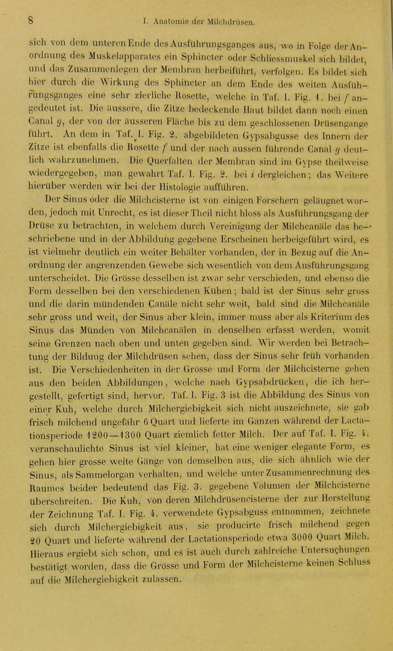 sich von dem unteren Ende des Ausführungsgangos aus, wo in Folge der An- ordnung des Muskelapparales ein Sphincter oder Schliessniuskel sich bildet, und das Zusammenlegen der Membran herbeiführt, verfolgen. Es bildet sich hier durch die Wirkung des Sphincter an dem Ende des weiten Ausfuh- rungsganges eine sehr zierliche Rosette, welche in Taf. I. Fig. 1. bei / an- gedeutet ist. Die äussere, die Zitze bedeckende Haut bildet dann noch einen Canal </, der von der äusseren Fläche bis zu dem geschlossenen Ürüsengange führt. An dem in Taf.^I. Fig. 2. abgebildeten Gypsabgusse des Innern der Zitze ist ebenfalls die Roselle f und der nach aussen führende Canal (j deut- lich wahrzunehmen. Die Querfalten der Membran sind im Gypse theilweise wiedergegeben, man gewahrt Taf. I. Fig. 2. bei i dergleichen; das Weitere hierüber werden wir bei der Histologie aufführen. Der Sinus oder die Milchcisterne ist von einigen Forschern geläugnet wor- den, jedoch mit Unrecht, es ist dieser Theil nicht bloss als Ausfuhrungsgang der Drüse zu betrachten, in welchem durch Vereinigung der Milchcanäle das be-' schriebene und in der Abbildung gegebene Erscheinen herbeigeführt wird, es ist vielmehr deutUch ein weiter Behälter vorhanden, der in Bezug auf die An- ordnung der angrenzenden Gewebe sich wesentlich von dem Ausführungsgang unterscheidet. Die Grösse desselben ist zwar sehr verschieden, und ebenso die Form desselben bei den verschiedenen Kühen; bald ist der Sinus sehr gross und die darin mündenden Canäle nicht sehr weit, bald sind die Milchcanäle sehr gross und weit, der Sinus aber klein, immer muss aber als Kriterium des Sinus das Münden von Milchcanälen in denselben erfasst w-erden, womit seine Grenzen nach oben und unten gegeben sind. Wir werden bei Betrach- tung der Bildung der Milchdrüsen sehen, dass der Sinus sehr früh vorhanden ist. Die Verschiedenheiten in der Grösse und Form der Milchcisterne gehen aus den beiden Abbildungen, welche nach Gypsabch-ücken, die ich her- gestellt, gefertigt sind, hervor. Taf. I. Fig. 3 ist die Abbildung des Sinus von einer Kuh, w^elche durch Milchergiebigkeit sich nicht auszeichnete, sie gab frisch milchend ungefähr 6 Quart und lieferte im Ganzen während der Lacta- tionsperiode 1200 —1300 Quart ziemlich fetter Milch. Der auf Taf. I. Fig. 4. veranschaulichte Sinus ist viel kleiner, hat eine weniger elegante Form, es gehen hier grosse weite Gänge von demselben aus, die sich ähnlich wie der Sinus, als Sammelorgan verhalten, und welche unter Zusammenrechnung des Raumes beider bedeutend das Fig. 3. gegebene Volumen der Milchcisterne überschreiten. Die Kuh, von deren Milchdrüsencisterne der zur Herstellung der Zeichnung Taf. I. Fig. 4. venvendete Gypsabguss entnommen, zeichnete sich durch Milchergiebigkeit aus, sie producirte frisch milchend gegen 20 Quart und lieferte während der Lactationsperiode etwa 3000 Quart Milch. Hieraus ergiebt sich schon, und es ist auch durch zahlreiche Untersuchungen bestätigt w^orden, dass die Grösse und Form der Milchcisterne keinen Schluss auf die Milchergiebigkeil zulassen.