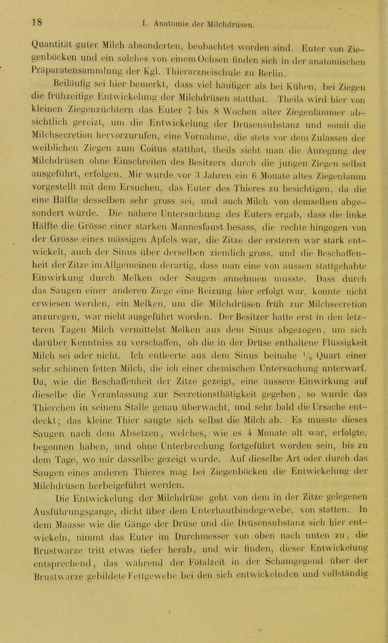 Quantität siuter Milch absonderten, l)i'ol)iiciil.'( uoidon sind. Eiilor von Zie- genböcken und ein solches von einem Ochsen hiiden sich in der ;in;iloiiiischeii Präparatensainnilung der Kgl. Thierarzneisciiule zu Herliii. Beiläufig sei hier bemerkt, dass viel häuliger als bei Kühen, bei Ziegen die frühzeitige Enlvvickelung d(>r Milclidilisen sliillhiil. Theils wird hier von kleinen Ziegenziichl(M-n das Euter 7 bis S Wochen alter Ziegenlämmer ;ib- sichllich gereizt, um die ßntwickelung der Drüsensubslanz und somit die Milchsecretion hervorzurulen, eine Vornahme, die stets vor dem Zulassen der weiblichen Ziegen zum Coitus statthat, theils sieht man die Ani'egung der MilchtlrUsen ohne Einschreiten des Besitzers durch die jungen Ziegen selbst ausgeführt, erfolgen. Mir wurde vor i Jahren ein (i Monate altes Ziegenlanim vorgestellt mit dem Ersuchen, das Euter des Thieres zu besichtigen, da die eine Hälfte desselben sehr gross sei, und auch Milch von demselben abge- sondert würde. Die nähere Untersuchung des Eulers ergab, dass die linke Hälfte die Grösse einer starken Mannesfaust besass, die rechte hingegen von der Grösse eines mässigen Apfels war, die Zitze der ersteren war stark ent- wickelt, auch der Sinus über derselben ziemlich gross, und die Beschaffen- heit der Zitze im Allgemeinen derartig, dass man eine von jiussen stattgehabte Einwirkung durch Melken oder Saugen annehmen nmsste. Dass durch das Saugen einer anderen Ziege eine Beizung hier erfolgt war, konnte nicht erwiesen werden, ein Melken, um die Milchdrüsen früh zur Milchsecretion anzuregen, war nicht ausgeführt worden. Der Besitzer hatte erst in den letz- teren Tagen Milch vermittelst Melken aus dem Sinus abgezogen, um sich darüber Kenntniss zu verschaffen, ob die in der Drüse enthaltene Flüssigkeil Milch sei oder nicht. Ich entleerte aus dem Sinus beinahe i/^ Quart einer sehr schönen fetten Milch, die ich einer chemischen Untersuchung unterwarf. Da, wie die BeschalVenheit der Zitze gezeigt, eine äussere Einwirkung auf dieselbe die Veranlassung zur Secretionsthäligkeit gegeben, so wurde das Thierchen in seinem Stalle genau überw acht, und sehr bald die Ursache ent- deckt; das kleine Thier saugte sich selbst die Milch ab. Es mussle dieses Saugen nach dem Absetzen, welches, wie es 4 Monate alt war, erfolgte, begonnen hallen, und ohne Unterbrechung foi-tgeführt worden sein, bis zu dem Tage, wo mir dasselbe gezeigt wurde. Auf dieselbe Art oder durch das Saugen eines antJeren Thieres mag bei Ziegenböcken die Entwickelung der Milchdrüsen herbeigeführt werden. Die Entwickelung der Milchdrüse geht von dem in der Zitze gelegenen Ausführungsgange, dicht über dem Unterhautbindegewebe, von statten. In dem Maasse wie die Gänge der Drüse und die Drüsensubstanz sich hier ent- wickeln, nimmt das Euler im Durchmesser von oben nach unten zu, die Brustwarze tritt etwas liefer herab, und wii' finden, dieser linlwickelung entsprechend, das während der Fütalzeit in der Schamgegend über der Bruslw arze gebildete Fettgewebe bei den sich entwickelnden und vollständig