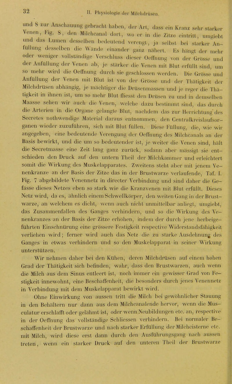 und 8 zur Anschauung gebracht lialx-n, der Art, (Jass ein Kranz selir starker Venen, l<.g. 8, den Milchcanal dort, wo er hi die Zitze eintritt, u.ngiebl und das Lumen desselben bedeutend verengt, ja selbst bei starker'a..- tUllung desselben die Wände einander ganz nähert. Es hHngt der mehr oder weniger vollsliindige Verschluss dieser Oedhung von der Grösse und der AnfUllung d(>r Venen ab, je stili-kei- die Venen mit Blut ei füilt sind, um so mehr wii-d die OeUhung durch sie geschlossen werden. Die Grosse und AnfüUung der Venen mit Blut ist von der GiUsse und der Tliiitigkeit der Milchdrüsen abhangig, je machtiger die DrUsenmassen und je reger die Thü- ligkeil in ihnen ist, um so mehr Blut fliesst den Dissen zu und in detnselben Maasse sehen wir auch die Venen, welche dazu bestiimnl sind, das durch die Arterien in die Organe gelangle Blut, nachdem das zur llerrichlung des Secretes nothwendige Material daraus entnonnnen, den Cenlralkreislaufsor- ganen wieder /Aizuführen, sich mit Blut füllen. Diese Füllung, die, wie wir angegeben, eine bedeutende Verengung der Oeflnung des Milchcanals an der Basis bewirkt, und die um so bedeutender ist, je weiter die Venen sind, hält die Secretmasse eine Zeit lang ganz zurück, sodann abei- mässigl sie ent- schieden den Druck auf den untern Theil der Milchkammer und erleichtert somit die Wirkung des Muskelapparates. Zweitens sieht aber mit jenem Ve- nenkranze an der Basis der Zitze das in der Brustwarze verlaufende, Taf. I. Fig. 7 abgebildete Venennetz in directer Verbindung und sind daher die Ge- fässe dieses Netzes eben so stark wie die Kranzvenen mit Blut erfüllt. Dieses Netz wird, da es, ähnlich einem Schwellkörper, den weiten Gang in der Brust- warze, an welchem es dicht, wenn auch nicht unmittelbar anliegt, umgiebt, das Zusammenfallen des Ganges \'erhindern, und so die Wirkung des Ve- nenkranzes an der Basis der Zitze erhöhen, indem der durch jene herbeige- führten Einschnürung eine grössere Festigkeit respective Widerstandsfähigkeit verheilen wird; ferner wird auch das Netz die zu starke Ausdehnung des Ganges in etwas verhindern und so den Muskelapparat in seiner Wirkung unterstützen. Wir nehmen daher bei den Kühen, deren Milchditisen auf einem hohen Grad der Thätigkeit sich befinden, wahr, dass den Brustwai'zen, auch wenn die Milch aus dem Sinus entleert ist, noch immer ein gewisser Grad von Fe- stigkeit innewohnt, eine Beschaffenheit, die besonders durch jenes Venennetz in Verbindung mit dem Muskelapparat bewirkt wird. Ohne Einwirkung von aussen tritt die Milch bei gewöhnlicher Stauung in den Behältern nur dann aus dem Milchcanalende hervor, wenn die Mus- culatur erschlafft oder gelähmt ist, oder wenn Neubildungen etc. an, respective in der Oeflnung das vollständige Schliessen verhindern. Bei normaler Be- schafienheit der Bi'ustwarze und nach starker Erfüllung der Mikhcisterne etc. mit Milch, wird diese erst dann durch den Ausführungsgang nach aussen treten, wenn ein starker Druck auf den unleren Theil der Brustwarze