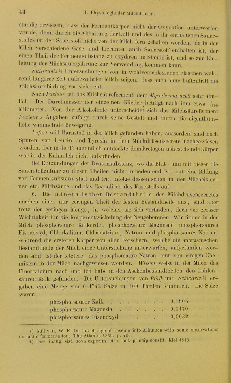 sUiudig (M-wiesen, dnss clor Fci niunlkürpiT nicl.l dvv üxv.L.lion unk'nvorIVn wurde, denn durch die Abheilung der Luft und des in ilu- enliiallenen Sauer- stoffes ist der Sauerstoff nicht von der Milch fern gehalten worden, da in der Milch verschiedene Gase untl hierunter auch Sauerstoff enthalten ist, der einen Theil d(>r Fermentsubslanz zu oxydiren im Stande ist, und so zur Ein- leitung der Milchsiiuregährung zur Verwendung kommen kann. Sullivan's ') Untersuchungen von in wohl verschlossenen Flaschen wäh- rend längerer Zeit aufbewahrter Milch zeigen, dass auch ohne Luftzutritt die Milchsiiurebildung vor sich geht. Nach Pasteur ist das Milchsäureferment dem Mycoclermu aceti sehr ähn- lich. Der Durchmesser der einzelnen Glieder beträgt nach ihm etwa i/ßoo Millimeter. Von der Alkoholhefe unterscheidet sich das Milchsäureferment Pasteiir's Angaben zufolge durch seine Gestalt und durch die eigenthüm- liche wimmelnde Bew'ecuns. Lefort will Harnstoff in der Milch gefunden haben, ausserdem sind noch Spuren von Leuchi und Tyrosin in dem Milchdrüsensecrete nachgewiesen worden. Der in der Frauenmilch entdeckte dem Protagon nahestehende Körper w ar in der Kuhmilch nicht aufzufinden. Bei Entzüntlungen der Drüsensubstanz, wo die Blut- und mit dieser die Sauerstoffzufuhr zu diesen Theilen nicht unbedeutend ist, hat eine Bildung von Fermentsubstanz statt und tritt infolge dessen schon in den Milchcisler- nen etc. Milchsäure und das Coaguliren des Käsestoffs auf. 6. Die mineralischen Bestandtheile des MilchdrUsensecretes machen einen nur geringen Theil der festen Bestandlheile aus, sind aber trotz der geringen Menge, in welcher sie sich vorfinden, doch von grosser Wichtigkeit fiu' die Ivörperentwickelung der Neugeborenen. Wir finden in der Milch phosphorsam^e Kalkerde, phosphorsaure Magnesia, phosphorsaures Eisenoxyd, Chlorkalium, Chlornatrium, Natron und phosphorsam'es Natron; w^ihrend die ersteren Körper von allen Forschern, welche die anorganischen Bestandtheile der Milch einer Untersuchung unterwarfen, aufgefunden wor- den sind, ist der letztere, das phosphorsaure Natron, nur von einigen Che- mikern in der Milch nachgewiesen worden. Wilson w^eist in der Milch das Fluorcalcium nach und ich habe in den Aschenbestandtheilen den kohlen- sauren Kalk gefunden. Die Untersuchungen von Pfaff' und Schwartz 2) er- gaben eine Menge von 0,3742 Salze in 100 Theilen Kuhmilch. Die Salze waren phosphorsaurer Kalk 0,180.3 phosphorsaure Magnesia 0,0170 phosphorsaures Eisenoxyd 0,0032 \] Sullivan, W. K. On (he change of Caseine into Albuinen with sonie observations on lactic fermentation. The Atlantis 1859. p. 4 86. 2) Diss. inaug. sist. nova expcrim. circ. iact. prlncip conslit. Kiel 1833.