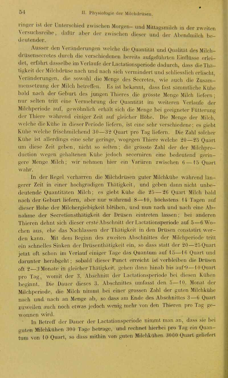 ringer ist der Unterschied zwischen Moi-^en- und Mitlagsmilch in der zv> oiton Versuchsreihe, dafür aber der zwisclien tli,..spr und der Al)endniik;h be- deutender. Ausser den Veriindei-ungen welche die Quantität und Qualität des Milcli- di-Usensecretes durch die verschiedenen bereits aulgeführlen Einflüsse erlei- det, erführt dasselbe im Verlaule derLactationsperiode dadurch, dass dieThä- tigkeit der iMilchdrüse nach und nach sich vermindert und schliesslich erlischt, Veränderungen, die sowold die Menge des Secretes, wie auch die Zusam- mensetzung der Milch betrelTen. Es ist bekannt, dass fast sämmtliche Kühe bald nach der Geburt des jungen Thieres die grösste Menge Milch liefern; nur selten tritt eine Vermehrung der Quantität im weiteren Verlaufe der Milchperiode auf, gewöhnlich erhält sich die Menge bei geeigneter Fütterung der Thiere während einiger Zeit auf gleicher Höhe. Die Menge der Milch, welche die Kühe in dieser Periode liefern, ist eine sehr verschiedene; es giebt Kühe welche frischmilchend 30—32 Quart pro Tag liefern. Die Zahl solcher Kühe ist allerdings eine sehr geringe, wogegen Thiere welche 20—25 Quart um diese Zeit geben, nicht so selten; die grösste Zahl der der Milchpro- duction wegen gehaltenen Kühe jedoch secerniren eine bedeutend gerin- gere Menge Milch; wir nehmen hier ein Variiren zwischen 6 —15 Quart wahr. In der Regel verharren die Milchdrüsen guter Milchkühe während län- gerer Zeit in einer hochgradigen Thätigkeit, und geben dann nicht unbe- deutende Quantitäten Milch; es giebt Kühe die 25 — 26 Quart Milch bald nach der Geburt liefern, aber nur wälu-end 8—10, höchstens 14 Tagen auf dieser Höhe der Milchergiebigkeit blfeüjen, und nun nach und nach eine Ab- nahme der Secretionsthätigkeit der Drüsen eintreten lassen; bei anderen Thieren dehnt sich dieser erste Abschnitt derLactationsperiode auf 5—6 Wo- chen aus, ehe das Nachlassen der Thätigkeit in den Drüsen constatirt w er- den kann. Mit dem Beginn des zweiten Abschnittes der Milchperiode tritt ein schnelles Sinken der Drüsenthätigkeit ein, so dass statt der 20—25 Quart jetzt oft schon im Verlauf einiger Tage das Quantum auf 1 o—16 Quart und darunter herabgeht; sobald diesei-Punct erreicht ist verbleiben die Drüsen oft 2—3 Monate in gleicher Thäligkeit, gehen dann hinab bis auf'9 — 1 0 Quart pro Tag, womit der 'S. Abschnitt der Lactationsperiode bei diesen Kühen beginnt. Die Dauer dieses 3. Abschnittes umfasst den 5—10. Monat der Milchperiode, die Milch nimmt bei einer grossen Zahl der guten Milchkühe nach und nach an Menge ab, so dass am Ende des Abschnittes 3—6 Quai-t zuweilen auch noch etwas jedoch wenig mehr von den Thieren pro Tag ge- wonnen wird. In Betreff der Dauer der Lactationsperiode nimmt man an, dass sie bei guten Milchkühen 300 Tage betrage, und rechnet hierbei pro Tag ein Quan- tum von 10 Quart, so dass mithin von- guten Milchkühen 3000 Quart geliefert