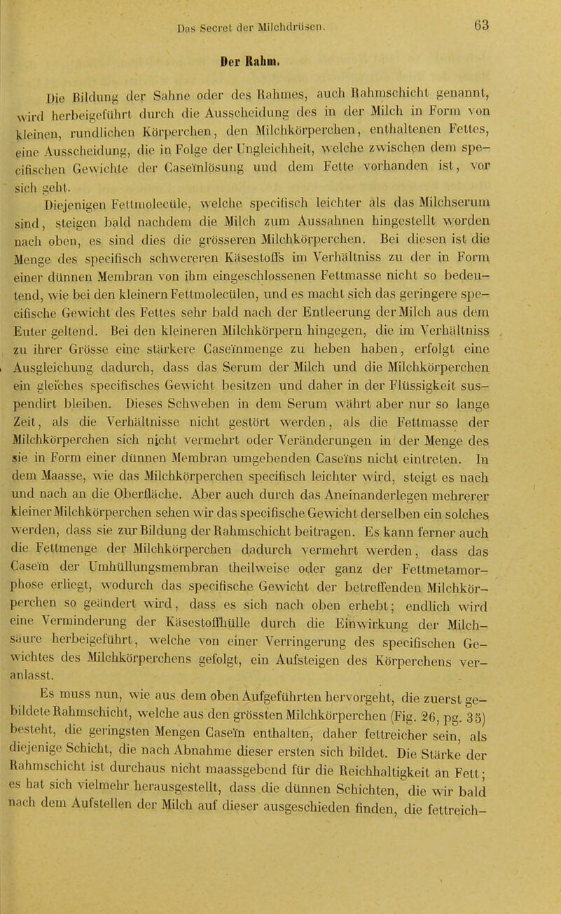 Der Rahm. Die Bildung der Sahne oder des Rahmes, auch Rahmschicht genannt, wird herbeigeführt durch die Ausscheidung des in der Milch in Form von kleinen, rundlichen Körperchen, den Milchkörperchen, enthaltenen Fettes, eine Ausscheidung, die in Folge der Ungleichheit, welche zwischen dem spe- cifischen Gewichte der Caselnlösung und dem Fette vorhanden ist, vor sich geht. Diejenigen FeltmolecUle, welche specifisch leichler als das Milchserum sind, steigen bald nachdem die Milch zum Aussahnen hingestellt worden nach oben, es sind dies die grösseren Milchkörperchen. Bei diesen ist die Menge des specifisch schwereren Käsestoffs im Verhältniss zu der in Form einer dünnen Membran von ihm eingeschlossenen Fetlmasse nicht so bedeu- tend, wie bei den kleinern Fettmolecülen, und es macht sich das geringere spe- cifische Gewicht des Fettes sehr bald nach der Entleerung der Milch aus dem Euler gellend. Bei den kleineren Milchkörpern hingegen, die im Verhältniss zu ihrer Grösse eine stärkere CaseTnmenge zu heben haben, erfolgt eine 1 Ausgleichung dadurch, dass das Serum der Milch und die Milchkörperchen ein gleiches specifisches Gewicht besitzen und daher in der Flüssigkeit sus- pendirt bleiben. Dieses Schweben in dem Serum währt aber nur so lange Zeit, als die Verhältnisse nicht gestört werden, als die Fettmasse der Milchkörperchen sich nicht vermehrt oder Veränderungen in der Menge des sie in Form einer dünnen Membran umgebenden Caseins nicht einti^eten. In dem Maasse, wie das Milchkörperchen specifisch leichter wird, steigt es nach und nach an die Oberfläche. Aber auch durch das Aneinanderlegen mehrerer kleiner Milchkörperchen sehen wir das specifische Geweht derselben ein solches werden, dass sie zur Bildung der Rahmschichl beitragen. Es kann ferner auch die Fetlmenge der Milchkörperchen dadurch vermehrt werden, dass das Casein der Umhüllungsmembran theilweise oder ganz der Fettmetamor- phose erliegt, wodurch das specifische Gewicht der betreffenden Milchkör- perchen so geändert wird, dass es sich nach oben erhebt; endhch wird eine Verminderung der Käsestoffhülle durch die Einwirkung der Milch- säure herbeigeführt, welche von einer Verringerung des specifischen Ge- wichtes des Milchkörperchens gefolgt, ein Aufsteigen des Körperchens ver- anlasst. Es muss nun, wie aus dem oben Aufgeführten hervorgeht, die zuerst ge- bildete Rahmschicht, welche aus den grössten Milchkörperchen (Fig. 26, pg. 35) besteht, die geringsten Mengen Caseta enthalten, daher fettreicher sein, als diejenige Schicht, die nach Abnahme dieser ersten sich bildet. Die Stärke der Rahmschicht ist durchaus nicht maassgebend für die Reichhaltigkeit an Fett; es hat sich vielmehr herausgestellt, dass die dünnen Schichten, die wir bald nach dem Aufstellen der Milch auf dieser ausgeschieden finden, die fettreich-