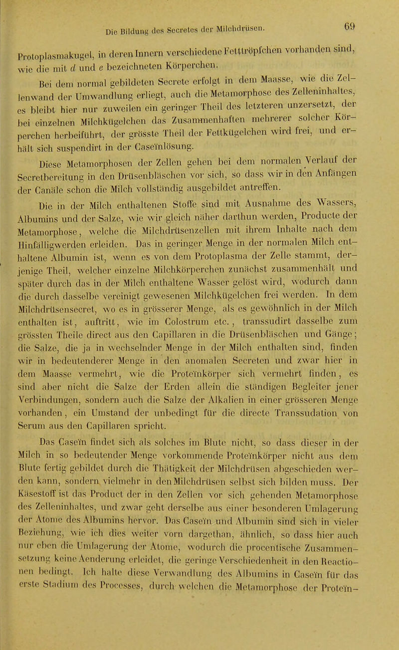 Protoplasinakugel, in deroninncrn verschiedeneFottlröplchen vorhanden sind, wie die mil d und e bezeichneten Körperchen. Bei dem normal gebildeten Secrete erfolgt in den. Mnasse, wie die Zel- Icnwand der Umwandlung erliegt, auch die Metamorphose des Zellenmhaltes, CS bleibt hier nur zuweilen ein geringer Theil des letzteren unzersetzt, der jjei einzelnen Milchkügelchen das Zusammenhaften mehrerer solcher Kor- pcrchen herbeiführt, der grösste Theil der Fetlkügelchon wird frei, und er- hält sich suspendirt in der Caselnlösung. Diese Metamorphosen der Zellen gehen bei dem normalen Verlauf der Secretbereilung in den Drüsenbläschen vor sich, so dass wir in den Anfängen der Canäle schon die Milch vollständig ausgebildet antreffen. Die in der Milch enthaltenen Stoffe sind mit Ausnahme des Wassers, Albumins und der Salze, wie wir gleich näher darthun werden, Producle der Metamorphose, welche die Milchdrüsenzellen mil ihrem hihalte nach dem Hinfälligwerden erleiden. Das in geringer Menge in der normalen Milch ent- haltene Albumin ist, wenn es von dem Protoplasma der Zelle stammt, der- jenige Theil, welcher einzelne Milchkörperchen zunächst zusammenhält und später durch das in der Milch enthaltene Wasser gelöst wird, wodurch dann die durch dasselbe vereinigt gewesenen Milchkügelchen frei werden. In dem Milchdrüsensecret, wo es in grösserer Menge, als es gewöhnlich in der Milch enthalten ist, auftritt, wie im Colostrum etc. , transsudirt dasselbe zum grössten Theile direct aus den Gapillaren in die DrUsenbläschen und Gänge; die Salze, die ja in wechselnder Menge in der Milch enthalten sind, finden wir in bedeutenderer Menge in den anomalen Secrelen und zwar hier in dem Maasse vermehrt, wie die Protenikörper sich vermehrt finden, es sind aber nicht die Salze der Erden allein die ständigen Begleiter jener Verbindungen, sondern auch die Salze der Alkalien in einer grösseren Menge vorhanden, ein Umstand der unbedingt für die direete Transsudation von Serum aus den Gapillaren spricht. Das Case'in findet sich als solches im Blute nicht, so dass dieser in der Milch in so bedeutender Menge vorkonmiende Proteinkörper nicht aus dem Blute fertig gebildet durch die Thätigkeit der Milchdrüsen abgeschieden wer- den kann, sondern, vielmehr in den Milchdrüsen selbst sich bilden muss. Der Käsestoir ist das Product der in den Zellen vor sich gehenden Metamorphose des Zelleninhaltes, und zwar geht derselbe aus einer besonderen Umlagerung der Atome des Albumins hervor. Das Casein und Albumin sind sich in vieler Beziehung, wie ich dies weiter vorn dargollian, ähnlich, so dass hier auch nur eben die Umlagerung der Atome, wodurch die procenlische Zusammen- setzung keine Aenderung erleidet, die geringe Verschiedenheit in denReactio- neu beilingl. Ich halte diese Verwandlung des Albumins in Case'in für das erste Stadium des Proresses, durch welchen die Metamorphose der Protein-