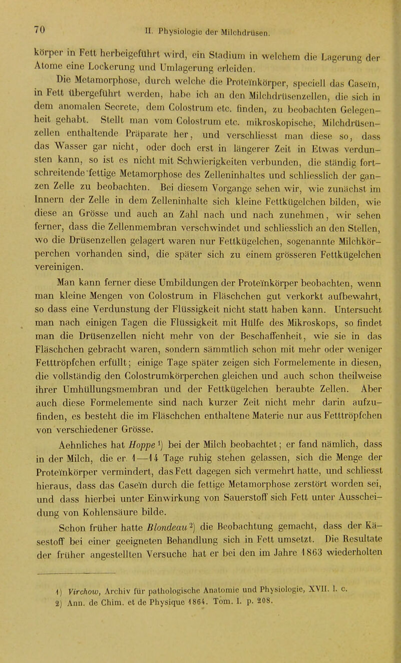körper in Fett herbeigeführt wird, ein Stadium in welchem die Lagerung der Atome eine Lockerung und Umlagerung erleiden. Die Metamorphose, durch welche die Pröteinkörpor, speciell das Casein, in Fett übergeführt werden, habe ich an den Milchdrdsenzellen, die sich in dem anomalen Secrete, dem Colostrum etc. finden, zu beobachten Gelegen- heit gehabt. Stellt man vom Colostrum etc. mikroskopische, Milchdrüsen- zellen enthaltende Präparate her, und verschliesst man diese so, dass das Wasser gar nicht, oder doch erst in längerer Zeit in Etwas verdun- sten kann, so ist es nicht mit Schwierigkeiten verbunden, die ständig fort- schreitende fettige Metamorphose des Zelleninhaltes und schliesslich der gan- zen Zelle zu beobachten. Bei diesem Vorgange sehen wir, wie zunächst im Innern der Zelle in dem Zelleninhalte sich kleine Fettkügelchen bilden, wie diese an Grösse und auch an Zahl nach und nach zunehmen, wir sehen ferner, dass die Zellenmembran verschwindet und schliessHch an den Stellen, wo die Drüsenzellen gelagert waren nur Fettkügelchen, sogenannte Milchkör- perchen vorhanden sind, die später sich zu einem grösseren Fettkügelchen vereinigen. Man kann ferner diese Umbildungen der Proteinkörper beobachten, wenn man kleine Mengen von Colostrum in Fläschchen gut verkorkt aufbewahrt, so dass eine Verdunstung der Flüssigkeit nicht statt haben kann. Untersucht man nach einigen Tagen die Flüssigkeit mit Hülfe des Mikroskops, so findet man die Drüsenzellen nicht mehr von der Beschaffenheit, wie sie in das Fläschchen gebracht waren, sondern sämmtlich schon mit mehr oder w^eniger Fetttröpfchen erfüllt; einige Tage später zeigen sich Formelemente in diesen, die vollständig den Colostrumkörperchen gleichen und auch schon theilweise ihrer Umhüllungsmembran und der Fettkügelchen beraubte Zellen. Aber auch diese Formelemente sind nach kurzer Zeit nicht mehr darin aufzu- finden, es besteht die im Fläschchen enthaltene Materie nur aus Fetttröpfchen von verschiedener Grösse. Aehnliches hat Hoppe i) bei der Milch beobachtet; er fand nämlich, dass in der Milch, die er i —14 Tage ruhig stehen gelassen, sich die Menge der Proteinkörper vermindert, das Fett dagegen sich vermehrt halte, und schhesst hieraus, dass das Casein durch die fettige Metamorphose zerstört worden sei, und dass hierbei unter Einwirkung von Sauerstoff sich Fett unter Ausschei- dung von Kohlensäure bilde. Schon früher hatte Blondeau 2) die Beobachtung gemacht, dass der Kä- sestoff bei einer geeigneten Behandlung sich in Fett umsetzt. Die Resultate der früher angestellten Versuche hat er bei den im Jahre 1863 wiederholten 1) Virchoiü, Archiv für pathologische Anatomie und Physiologie, XVII. 1. c. 2) Ann. de Chim. et de Physiquo 1864. Tom. 1. p. 208.