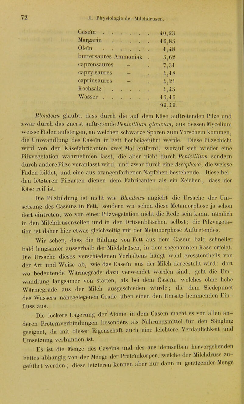 Casein 40,23 Margarin iß^sb Ole'in -1^48 buttersaures Ammoniak . 5,62 capronsaures - . 7j:H caprylsaures - . 4,18 caprinsaures - . 4,21 Kochsalz 4,45 Wasser 15,16 99,49. Blondeau glaubt, dass durch die auf dem Käse auftretenden Pilze und zwar durch das zuerst auftretende Pen?c/7/?'wm glaucum, aus dessen Mycelium weisse Fäden aufsteigen, an welchen schwarze Sporen zum Vorschein kommen, die Umwandlung des CaseTn in Fett herbeigeführt werde. Diese Pilzschicht wird von den Käsefabricanten zwei Mal entfernt, worauf sich wieder eine Pilzvegetation wahrnehmen lässt, die aber nicht durch Penicillium sondern durch andere Pilze veranlasst wird, und zwar durch eine Ascophora, die weisse Fäden bildet, und eine aus orangenfarbenen Näpfchen bestehende. Diese bei- den letzteren Pilzarten dienen dem Fabricanten als ein Zeichen, dass der Käse reif ist. Die Pilzbildung ist nicht wie Blondeau angiebt die Ursache der Um- setzung des Caseins in Fett, sondern wir sehen diese Metamorphose ja schon dort eintreten, wo von einer Pilz Vegetation nicht die Rede sein kann, nämlich in den Milchdrüsenzellen und in den Drüsenbläschen selbst; die Pilz Vegeta- tion ist daher hier etwas gleichzeitig mit der Metamorphose Auftretendes. Wir sehen, dass die Bildung von Fett aus dem Casein bald schneller bald langsamer ausserhalb der Milchdrüsen, in dem sogenannten Käse erfolgt. Die Ursache dieses verschiedenen Verhallens hängt wohl grösstentheils von der Art und Weise ab, wie das Casein aus der Milch dargestellt wird: dort wo bedeutende Wärmegrade dazu verwendet worden sind, geht die Um- wandlung langsamer von statten, als bei dem Casein, welches ohne hohe Wärmegrade aus der Milch ausgeschieden wurde; die dem Siedepunct des Wassers nahegelegenen Grade üben einen den Umsatz hemmenden Ein- fluss aus. Die lockere Lagerung der Atome in dem Casein macht es von allen an- deren Proteinverbindungen besonders als Nahrungsmittel für den Säugling geeignet, da mit dieser Eigenschaft auch eine leichtere Verdaulichkeit und Umsetzung verbunden ist. Es ist die Menge des GaseYns und des aus demselben hervorgehenden Fettes abhängig von der Menge der Proteinkörper, welciie der Milchdrtlse zu- geführt werden ; diese letzteren können aber nur dann in genügender Menge