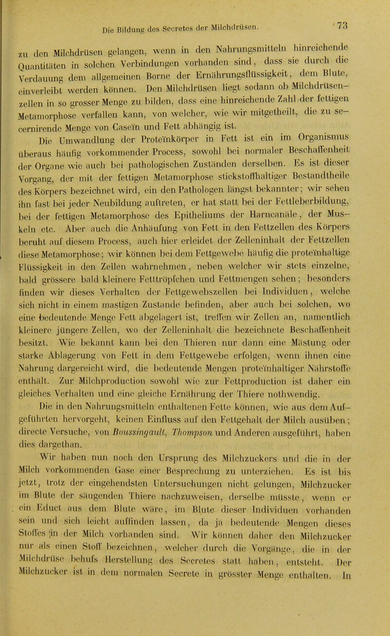 7Al den Milchdrüsen gelangen, wenn in den Nahrungsmitlein hinreichende QuanliUiten in solchen Verbindungen vorhanden sind, dass sie durch die Verdauung dem allgemeinen Borne der Ernährungsflüssigkeit, dem Blute, einverleibt werden können. Den Milchdrüsen liegt sodann ob Milchdrüsen- zellen in so grosser Menge zu bilden, dass eine hinreichende Zahl der fettigen Metamorphose verfallen kann, von welcher, wie wir mitgetheilt, die zu se- cernirende Menge von Casein und Fett abhangig ist. Die Umwandlung der ProteYnkörper in Fett ist ein im Organismus überaus häufig vorkommender Process, sowohl bei normaler Beschaffenheit der Organe wie auch bei pathologischen Zuständen derselben. Es ist dieser Vorgang, der mit der fettigen Metamorphose stickstoffhaltiger Bestandtheiie des Körpers bezeichnet wird, ein den Pathologen längst bekannter; wir sehen ihn fast bei jeder Neubildung auftreten, er hat statt bei der Feltleberbildung, bei der fettigen Metamorphose des Epitheliums der Harncanäle, der Mus- keln etc. A])er auch die Anhäufung von Fett in den Feltzellen des Körpers beruht auf diesem Process, auch hier erleidet der Zelleninhalt der Fettzellen diese Metamorphose; wir können bei dem Fettgewebe häufig die proteiuhaltige Flüssigkeit in den Zellen wahrnehmen, neben welcher wir stets einzelne, bald grössere bald kleinere Fetltröpfchen und Fettmengen sehen; besonders finden wir dieses Verhallen der Fetlgewebszellen bei Individuen, welche sich nicht in einem mastigen Zustande befinden, aber auch bei solchen, wo eine bedeutende Menge Feit abgelagert ist, treffen wir Zellen an, namentlich kleinere jüngere Zellen, wo der Zelleninhalt die bezeichnete Beschaffenheit besitzt. Wie bekannt kann bei den Thieren nur dann eine Mästung oder starke Ablagerung von Fett in dem Fettgewebe erfolgen, wenn ihnen eine Nahrung dargereicht wird, die bedeutende Mengen proteinhaltiger Nährstoffe enthält. Zur Milchproduclion sowohl wie zur Fettproduction ist daher ein gleiches Verhallen und eine gleiche Ernährung der Thiere nolhvVendig. Die in den Nahrungsmitteln enthaltenen Fette können, wie aus dem Auf- geführten hervorgeht, keinen Einfluss auf den Fettgehalt der Milch ausüben; chrecte Versuche, von Boussingault., Thompson und Anderen ausgeführt, haben dies dargelhan. Wir haben nun noch den Ursprung des Milchzuckers und die in der Milch vorkommenden Gase einei- Besprechung zu unterziehen. Es ist bis jetzt, trotz der eingehendsten Untersuchungen nicht gelungen, Milchzucker im Blute der säugenden Thiere nachzuweisen, derselbe müsste, wenn er ein Educt aus dem Blute wäre, im Blute dieser Individuen vorhanden sein und sich leicht auffinden lassen, da ja bedeutende Mengen dieses Stoffes !in der Milch vorhanden sind. Wir können daher den Milciizucker nur als einen Stoff'bezeichnen, welcher durch die Vorgänge, die in der Milchdrüse behufs Herstellung des Secretes statt haben, entsteht. Der Milchzucker ist in dem normalen Secrete in grösster Menge enthalten. In