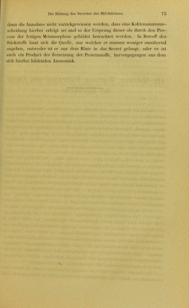 dann die Annahme nicht zurückgewiesen werden, dass eine Kohlensäureaus- scheidung hierbei erfolgt sei und so der Ursprung dieser als durch den Pro- ccss der fettigen Metamorphose gebildet betrachtet werden. Jn Betreff des Stickstoffs lässt sich die Quelle, aus welcher er stammt weniger annähernd angeben, entweder ist er aus dem Blute in das Secret gelangt, oder er ist auch ein Product der Zersetzung der Proteinstoffe, hervorgegangen aus dem sich hierbei bildenden Ammoniak.