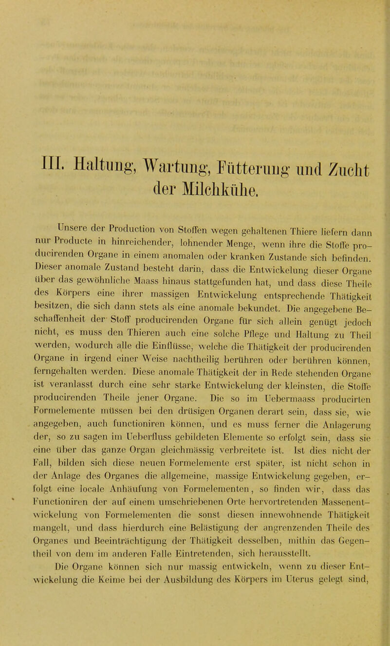 III. Haltung, Wartung, Fütterung und Zucht der Milchkühe. Unsere der Production von StofFen wegen gehaltenen Thiene liefern dann nur Producte in hinreichender, lohnender Menge, wenn ihre die Stolle pro- ducirenden Organe in einem anomalen oder kranken Zustande sich befmden. Dieser anomale Zustand besteht darin, dass die Entwickelung dieser Organe über das gewöhnliche Maass hinaus stattgefunden hat, und dass diese Theile des Körpers eine ihrer massigen Entwickelung entsprechende Thätigkeit besitzen, die sich dann stets als eine anomale bekundet. Die angegebene Be- schaffenheit der Stoff producirenden Organe für sich allein genügt jedoch nicht, es muss den Thieren auch eine solche Pflege und Haltung zu Theil werden, wodurch alle die Einflüsse, welche die Thätigkeit der producirenden Organe in irgend einer Weise nachtheilig berühren oder berühren können, ferngehalten werden. Diese anomale Thätigkeit der in Rede stehenden Organe ist veranlasst durch eine sehr starke Entwickelung der kleinsten, die Slolfe producirenden Theile jener Organe. Die so im Uebermaass producirten Formelemente müssen bei den drüsigen Organen derart sein, dass sie, wie angegeben, auch functioniren können, und es muss ferner die Anlagerung der, so zu sagen im Ueberfluss gebildeten Elemente so erfolgt sein, dass sie eine über das ganze Organ gleichmässig verbreitete ist. Ist dies nicht der Fall, bilden sich diese neuen Formelemente erst später, ist nicht schon in der Anlage des Organes die allgemeine, massige Entwickelung gegeben, er- folgt eine locale Anhäufung von Formelementen, so finden wir, dass das Functioniren der auf einem umschriebenen Orte hervortretenden Massenent- wickelung von Formelementen die sonst diesen innewohnende Thäligkeil mangelt, und dass hierdurch eine Belästigung der angrenzenden Theile des Organes und Beeinträchtigung der Thätigkeit desselben, mithin das Gcgen- theil von dem im anderen Falle Eintretenden, sich herausstellt. Die Organe können sich nur massig entwickeln, wenn zu dieser Ent- wickelung die lieime bei der Ausbildung des Köri)ers im Uterus gelegt sind.