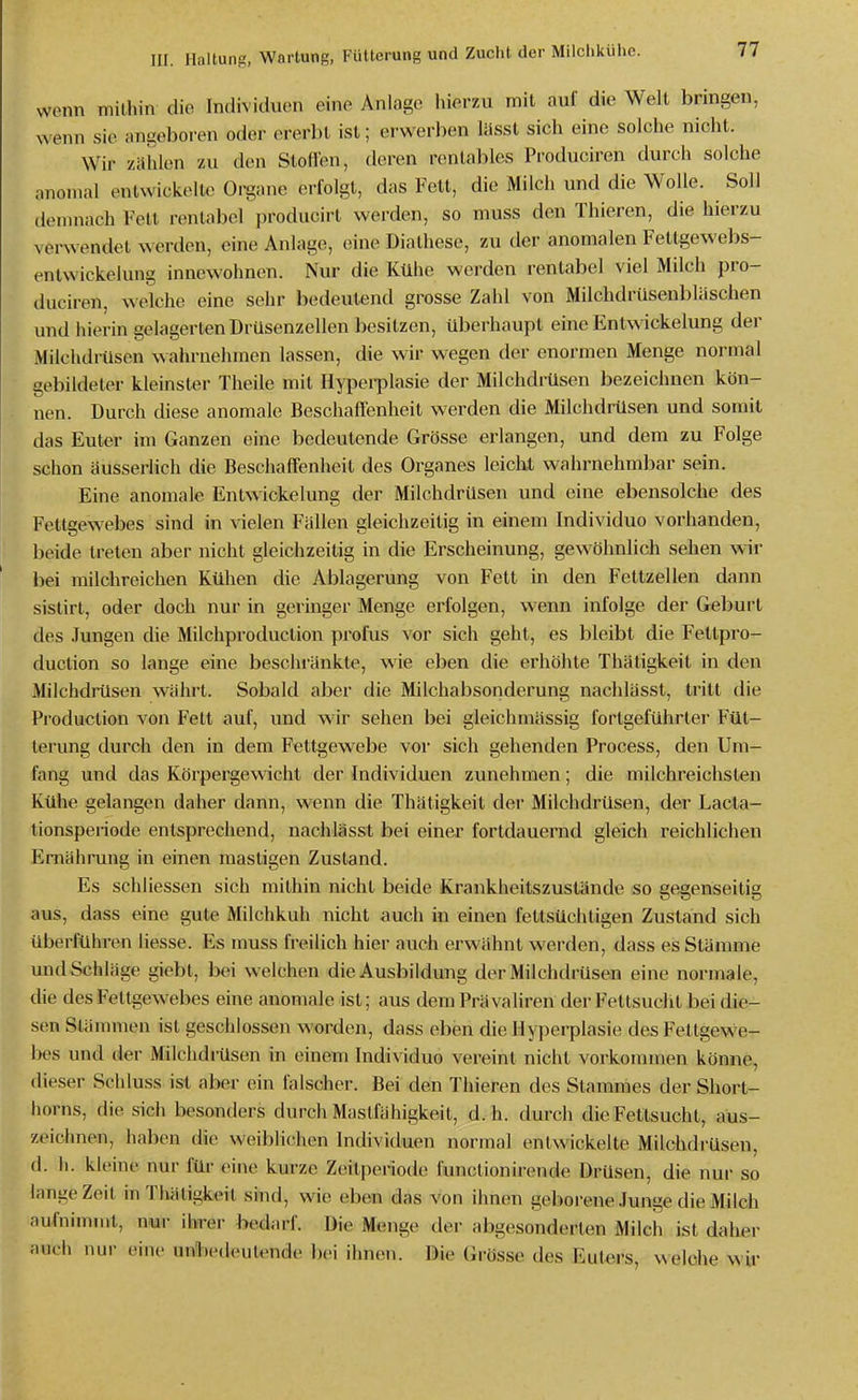 wenn mithin die Individuen eine Anlage hierzu mit auf die Welt bringen, wenn sie angeboren oder ererbt ist; erwerben lässt sich eine solche nicht. Wir zählen zu den Slofien, deren rentables Produciren durch solche anomal entwickelte Organe erfolgt, das Fett, die Milch und die Wolle. Soll demnach Fett rentabel producirt werden, so muss den Thieren, die hierzu verwendet werden, eine Anlage, eine Diathese, zu der anomalen Fetlgewebs- entwickelung innewohnen. Nur die Kühe werden rentabel viel Milch pro- duciren, welche eine sehr bedeutend grosse Zahl von Milchdrüsenbläschen und hierin gelagerten Drüsenzellen besitzen, überhaupt eine Entwickelung der Milchdrüsen wahrnehmen lassen, die wir wegen der enormen Menge normal gebildeter kleinster Theile mit Hypei-plasie der Milchdrüsen bezeichnen kön- nen. Durch diese anomale Beschaffenheit werden die Milchdrüsen und somit das Euler im Ganzen eine bedeutende Grösse erlangen, und dem zu Folge schon äusserlich die Beschaffenheit des Organes leiclil wahrnehmbar sein. Eine anomale Entwickelung der Milchdrüsen und eine ebensolche des Fettgewebes sind in vielen Fällen gleichzeitig in einem Individuo vorhanden, beide treten aber nicht gleichzeitig in die Erscheinung, gewöhnlich sehen wir bei milchreichen Kühen die Ablagerung von Fett in den Fettzellen dann sistirl, oder doch nur in geringer Menge erfolgen, wenn infolge der Geburt des Jungen die Milchproduction profus vor sich geht, es bleibt die Fettpro- duction so lange eine beschränkte, wie eben die erhöhte Thätigkeit in den Milchdrüsen währt. Sobald aber die Milchabsonderung nachlässt, tritt die Production von Fett auf, und wir sehen bei gleichmässig fortgeführter Füt- terung durch den in dem Fettgewebe vor sich gehenden Process, den Um- fang und das Körpergewicht der Individuen zunehmen; die milchreichsten Kühe gelangen daher dann, wenn die Thätigkeit der Milchdrüsen, der Lacla- lionsperiode entsprechend, nachlässt bei einer fortdauernd gleich reichlichen Emähmng in einen mastigen Zustand. Es schliessen sich mithin nicht beide Krankheitszustände so gegenseitig aus, dass eine gute Milchkuh nicht auch in einen fettsüchtigen Zustand sich überführen Hesse. Es muss freilich hier auch erwähnt werden, dass es Stämme undSchläge giebt, bei welchen die Ausbildung der Milchdrüsen eine normale, die des Fellgewebes eine anomale ist; aus dem Prävaliren der Fettsucht bei die- sen Stämmen ist geschlossen M'orden, dass eben die Hyperplasie des Fettgewe- l>es und der Milchdrüsen in einem Individuo vereint nicht vorkommen könne, (lieser Schluss ist aber ein falscher. Bei den Thieren des Stammes der Short- horns, die sich besonders durch Maslfähigkeit, d.h. durch die Fettsucht, aus- zeichnen, haben die weiblichen Individuen normal entwickelte Milchdrüsen, (I. h. kleine nur für eine kurze Zeilperiode funclionirende Drüsen, die nur so lange Zeil in Thätigkeit sind, wie eben das von ihnen geborene .Junge die Milch aufnimmt, nur ihrer bedarf. Die Menge der abgesonderten Milch ist daher auch nur eine unbedeultMidc ]m ihnen. Die Grösse des Euters, ^\eiche wir