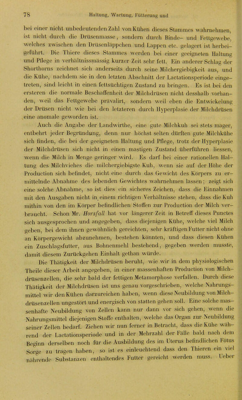 bei oiner niclit unbedoiilondon Znhl von Kühen dieses Stammes wahrnehmen, ist niciil durch die Drüsenmasse, sondern durch Binde- und Fettgewebe, welches zwischen den Ürdsenlappchen und Lappen etc. gelagert ist herbei- geführt. Die Thiere dieses Stammes werden bei einer geeigneten Haltung und Pdege in verhältnissmiissig kurzer Zeit sehr fett. Ein anderer Schlag der Shoi-thorns zeichnet sich anderseits durch seine Milchergiebigkeit aus, und die Kühe, nachdem sie in den letzten Abschnitt der Lactationsperiode einge- treten, sind leicht in einen fettsüchtigen Zustand zu bringen. Es ist bei den ersteren die normale Beschaffenheit der Milchdrüsen nicht desshalb vorhan- den, weil das Fettgewebe prävalirt, sondern weil eben die Enlwickelung der Drüsen niclit wie bei den letzteren durch Hyperplasie der Milchdrüsen ,eine anomale geworden ist. Auch die Angabe der Landwirthe, eine gute Milchkuh sei stets mager, entbehrt jeder Begiündung, denn nur höchst selten dürften gute Milchkühe sich finden, die bei der geeigneten Haltung und Pflege, trotz der Hyperplasie der Milchdrüsen sich nicht in einen mastigen Zustand überführen Hessen, wenn die Milch in Menge geringer wird. Es darf bei einer rationellen Hal- tung des Milchviehes die niiIchergiebigste Kuh, wenn sie auf der Höhe der Production sich befindet, nicht eine durch das Gewicht des Körpers zu er- mittelnde Abnahme des lebenden Gewichtes wahrnehmen lassen ; zeigt sich eine solche Abnahme, so ist dies ein sicheres Zeichen, dass die Einnahmen mit den Ausgaben nicht in, einem richtigen Verhältnisse stehen, dass die Kuh mithin von den im Körper befindlichen Stoffen zur Production der Milch ver- braucht. Schon Mr. Horsfall hat vor längerer Zeit in Betreff dieses Punctes sich ausgesprochen und angegeben, dass diejenigen Kühe, welche viel Milch geben, bei dem ihnen gewöhnlich gereichten, sehr kräftigen Futter nicht ohne an Körpergewicht abzunehmen, bestehen könnten, und dass diesen Kühen ein Zuschlagsfutter, aus Bohnenmehl bestehend, gegeben werden musste, damit diesem Zurückgehen Einhalt gethan würde. Die Thätigkeit der Milchdiilsen beruht, wie wir in dem physiologischen Theile dieser Arbeit angegeben, in einer massenhaften Production von Milch- drüsenzellen, die sehr bald der fettigen Metamorphose verfallen. Durch diese Thätigkeit der Milchdrüsen ist uns genau vorgeschrieben, welche Nahrungs- mittel wir den Kühen darzureichen haben, wenn diese Neubildung von Milch- diilsen zellen ungestört und energisch von statten gehen soll. Eine solche mas- senhafte Neubildung von Zellen kann nur dann vor sich gehen, wenn die Nahrungsmittel diejenigen Stoffe enthalten, welche das Organ zur Neubildung seiner Zellen bedarf. Ziehen wir nun ferner in Betracht, dass die Kühe w äh- rend der Lactationsperiode und in der Mehrzahl der Fälle bald nach dem Beginn derselben noch für die Ausbildung des im Uterus befindlichen Fötus Sorge zu tragen haben, so ist es einleuchtend dass den Thieren ein viel nälu-ende Substanzen enthaltendes Futter gereicht werden muss. Ueber