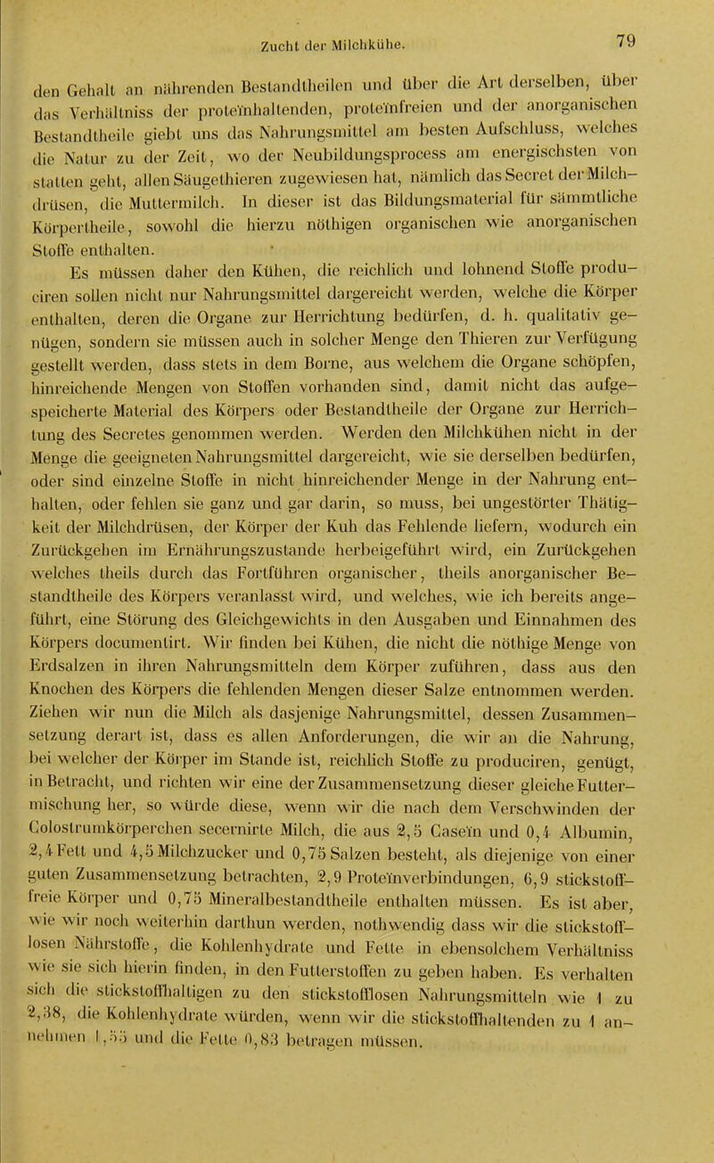 den Gehalt an nährenden Beslandlheilen und über die Art derselben, über das Verlüillniss der proteinhaltenden, proleinfreien und der anorganischen Bestandlhcile giebt uns das Nahrungsmittel am besten Aulschluss, welches die Natur zu der Zeit, wo der Neubildungsprocess am energischsten von stalten geht, allen Siiugethieren zugewiesen hat, nämlich das Secret der Milch- drüsen, die Muttermilch. In dieser ist das Bildungsmalerial für sämmtliche Körpertheile, sowohl die hierzu nöthigen organischen wie anorganischen SlolTe enthalten. Es müssen daher den Kühen, die reichlich und lohnend Stoffe produ- ciren sollen nicht nur Nahrungsmittel dargereicht werden, welche die Körper enthalten, deren die Organe zur Herrichtimg bedürfen, d. h. qualitativ ge- nügen, sondern sie müssen auch in solcher Menge den Thieren zur Verfügung gestellt werden, dass stets in dem Borne, aus welchem die Organe schöpfen, hinreichende Mengen von Stoffen vorhanden sind, damit nicht das aufge- speicherte Material des Körpers oder Bestandtheile der Organe zur Herrich- tung des Secretes genommen werden. Werden den Milchkühen nicht in der Menge die geeigneten Nahrungsmittel dargereicht, wie sie derselben bedürfen, oder sind einzelne Stoffe in nicht hinreichender Menge in der Nahrung ent- halten, oder fehlen sie ganz und gar darin, so muss, bei ungestörter Thätig- keit der Milchdrüsen, der Körper der Kuh das Fehlende liefern, wodurch ein Zurückgehen im Ernährungszuslande herbeigeführt wird, ein Zurückgehen welches Iheils durch das Fortführen organischer, theils anorganischer Be- standtheile des Körpers veranlasst wird, und welches, wie ich bereits ange- führt, eine Störung des Gleichgewichts in den Ausgaben und Einnahmen des Körpers documenlirt. Wir finden bei Kühen, die nicht die nöthige Menge von Erdsalzen in ihren Nahrungsmitteln dem Körper zuführen, dass aus den Knochen des Körpers die fehlenden Mengen dieser Salze entnommen werden. Ziehen wir nun die Müch als dasjenige Nahrungsmittel, dessen Zusammen- setzung derart ist, dass es allen Anforderungen, die wir an die Nahrung, bei welcher der Körper im Stande ist, reichlich Stoffe zu produciren, genügt, in Betracht, und richten wir eine der Zusammensetzung dieser gleiche Futter- mischung her, so wüixle diese, wenn wir die nach dem Verschwinden der Golostrumkörpcrchen secernirte Milch, die aus 2,5 Casein und 0,4 Albumin, 2,4 Fett und 4,5 Milchzucker und 0,75 Salzen besteht, als diejenige von einer guten Zusammensetzung betrachten, 2,9 Proteinverbindungen, 6,9 stickstoff- freie Körper und 0,75 Mineralbestandtheile enthalten müssen. Es ist aber, wie wir noch weilei-hin darlhun werden, nothwendig dass wir die stickstoff- losen Nährstoffe, die Kohlenhydrate und Fette in ebensolchem Verhältniss wie sie sich hierin finden, in den Futterstoffen zu geben haben. Es verhalten sich die stickstoffhaltigen zu den stickstofflosen Nahrungsmitteln wie 1 zu 2,38, die Kohlenhydrate würden, wenn wir die stickstoffhaltenden zu i an- nehmen \,y>lS und die Fette 0,8.3 betragen müssen.