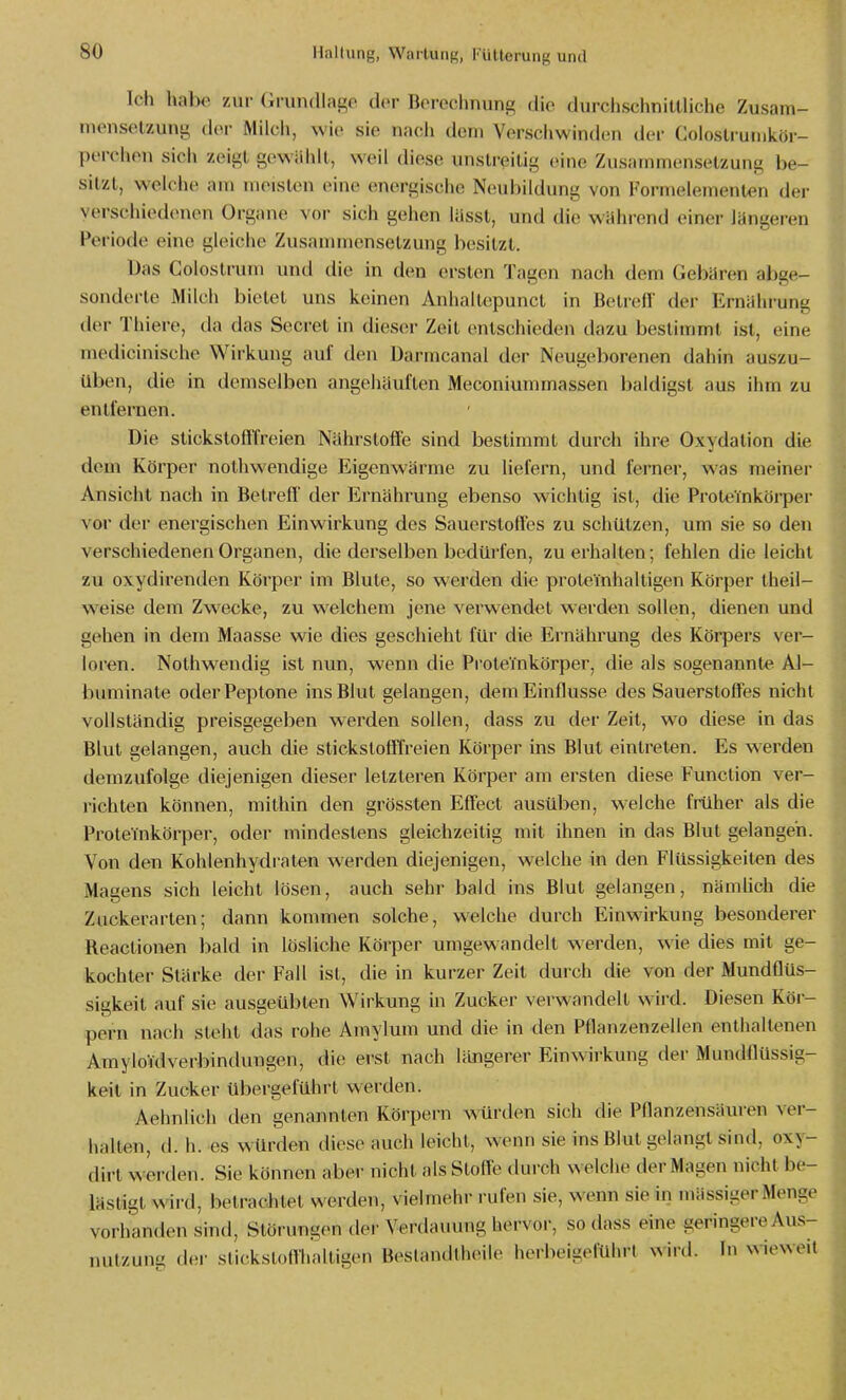 Icli lial>o zur Grundlage do^r Borechnung die durchsclinittliche Zusam- inonselzung dor Milch, wie sie nacii dem Verschwinden der Coloslruinkör- perchen sich zeigt gewählt, weil diese unstreitig eine Zusammensetzung be- sitzt, welche am meisten eine energische Neubildung von Formelemenlen der verschiedenen Organe vor sich gehen lässt, und die während einer längeren Periode eine gleiche Zusanunensetzung besitzt. Das Colostrum und die in den ersten Tagen nach dem Gebären abge- sonderte Milch bietet uns keinen Anhaltepuncl in Betreff der Ernährung der Thiere, da das Secret in dieser Zeit entschieden dazu bestimmt ist, eine medicinische Wirkung auf den üarmcanal der Neugeborenen dahin auszu- üben, die in demselben angeliäuften Meconiummassen baldigst aus ihm zu entfernen. Die stickstofffreien Nährstoffe sind bestimmt durch ihre Oxydation die dem Körper nolhwendige Eigenwärme zu liefern, und ferner, was meiner Ansicht nach in Betreff der Ernährung ebenso wichtig ist, die Proteinkörper vor der energischen Einwirkung des Sauerstoffes zu schützen, um sie so den verschiedenen Organen, die derselben bedürfen, zu erhalten; fehlen die leicht zu oxydirenden Körper im Blute, so werden die proteYnhalligen Körper theil- weise dem Zwecke, zu welchem jene verwendet werden sollen, dienen und gehen in dem Maasse wie dies geschieht für die Ernährung des Körpers ver- loren. Nothwendig ist nun, wenn die Proteinkörper, die als sogenannte Al- burainate oder Peptone ins Blut gelangen, dem Einflüsse des Sauerstoffes nicht vollständig preisgegeben werden sollen, dass zu der Zeit, wo diese in das Blut gelangen, auch die stickstofffreien Körper ins Blut eintreten. Es w^erden demzufolge diejenigen dieser letzteren Körper am ersten diese Function ver- richten können, mithin den grössten Effect ausüben, w-elche früher als die Proteinkörper, oder mindestens gleichzeitig mit ihnen in das Blut gelangen. Von den Kohlenhydraten werden diejenigen, welche in den Flüssigkeiten des Magens sich leicht lösen, auch sehr bald ins Blut gelangen, nämhch die Zuckerarten; dann kommen solche, welche durch Einwirkung besonderer Reactionen bald in lösliche Körper umgewandelt werden, wie dies mit ge- kochter Stärke der Fall ist, die in kurzer Zeit durch die von der Mundflüs- sigkeil auf sie ausgeübten Wirkung in Zucker verwandelt wird. Diesen Köi-- pern nach steht das rohe Amylum und die in den Pflanzenzellen enthaltenen AmyloYdverbindungen, die erst nach längerer Einwirkung der Mundflüssig- keit in Zucker übergeführt werden. Aehnlich den genannten Körpern würden sich die Pflanzensäuren ver- hallen, d. h. es w^ürden diese auch leicht, wenn sie ins Blut gelangt sind, oxy- dirt werden. Sie können aber nicht als Slofl-o durch welche der Magen nicht be- lästigt wird, betrachtet werden, vielmehr rufen sie, wenn sie in mässiger Menge vorhanden sind, Störungen der Verdauung hervor, sodass eine geringereAus- luilzung der stickstoffhaltigen Beslandtheile herbeigeführt NNiid. In wieweit