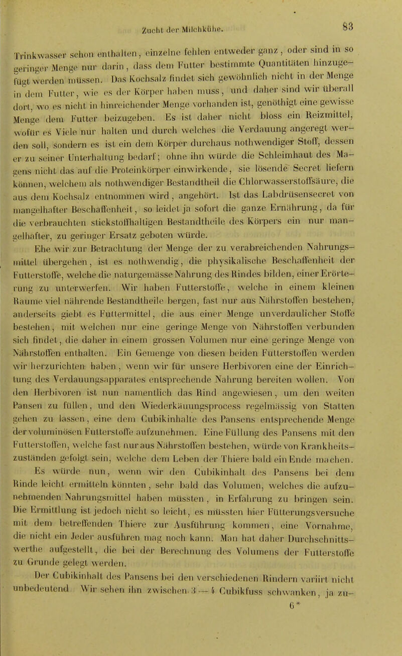 Trinkwasser schon enthalten, (>inzehio lehh^n entweder ganz , oder snid in so gerini^er Menge nur darin, dass den. Futter bestimmte Quantitäten innzuge- lüst werden inüssen. Das Kochsalz findet sich gewöhnlich nicht in der Menge in'ikMn Futter, wie es der Körper haben niuss, imd daher sind wir überall dort, wo es nicht in hinreichender Menge vorhanden ist, genöthigt eine gewisse Menge dem Futter beizugeben. Es ist daher nicht bloss ein Reizmittel, wofür es Viele nur halten und durch welches die Verdauung angeregt wer- den soll, s(mdern es ist ein dem Körper durchaus nothwendiger Stoff, dessen er zu seiner Unterhallung bcularl'; ohne ihn würde die Schleimhaut des Ma- sens nicht das auf die Proteinköi-per einwirkende, sie lösende'Beeret liefern können, welchem als nothwendiger Bestandtheil die ChlorwasserstofTsäui-e, die aus dem Kochsalz entnonuuen wird , angehört. Ist das Labtü'üsensecret von mangelhafter BeschaO'enheit, so leidet ja sofort die ganze Ernähi'ung, da für ilie verbrauchten stickstollhaltigen Bestandtheile des Körpers ein nur man- gelhafter, zu geringe)' Ersatz geboten würde. Ehe wir zur Betrachtung der Menge der zu verabreichenden Nahrungs- mittel übergehen, ist es nothwendig, die physikalische Beschaffenheit der Futterstoffe, welche die nalurgemässe Nahrung des Rindes bilden, einer Erörte- rung zu unterwerfen. Wir haben Futterstolle, welche in einem kleinen Räume viel nährende Bestandtheile bergen, fast nur aus NiihrstoHen bestehen, anderseits giebl es Futtermittel, die aus einer Menge unverdaulicher Stoffe bestehen, mit welchen nur eine geringe Menge von Nährstoffen verbunden sich findet, die daher in einem grossen Volumen nur eine geringe Menge von Nährstoffen enthalten. Em Gemenge von diesen beiden Futterstoffen werden wir herzurichten haben , wenn wir für unsere Herbivoren eine der Einrich- tung des Verdauungsnpparales entsprechende Nahrung bereiten wollen. Von den IIerl)ivoren ist nun namentlich das Rind angewiesen, um den weiten Pansen zu füllen, und den Wiederkäuungsprocess regelmässig von Statten gehen zu lassen, eine dem Cubikinhalte des Pansens enLsprechende Menge der voluminösen Futterstoffe aufzunehmen. Eine Füllung ties Pan.sens mit den Futlei'slolleu, welche fast nur aus Nährstoflen bestehen, würde von Krankheits- zuständen gefolgt sein, welche dem Leben der Thiere bald ein Ende machen. Es würde nun, wenn wir den Cubikinhalt des Pansens bei dem Rinde leicht ermitteln könnten, sehr bald das Volumen, welches die aufzu- nehmenden Nahrungsmittel haben müssten , in Erfahrung zu bringen sein. Die Ermittlung ist jedoch nicht so leicht, es müssten hier Fütterungsversuche mit dem betreffenden Thiere zur Ausführung kommen, eine Vornahme, die nicht ein Jeder ausführen mag noch kann. Man hat daher Durchschnitts- Nverthe aufgestellt, die bei der Berechnung des Volumens der Futterstoffe zu Grunde gelegt werden. Der Cubikinhalt des Pansens bei den verschiedenen Rindern variirt nicht unbedeutend Wii- sehen ihn zwischen-3 —4 Cubikfuss .schwanken, ja zu-