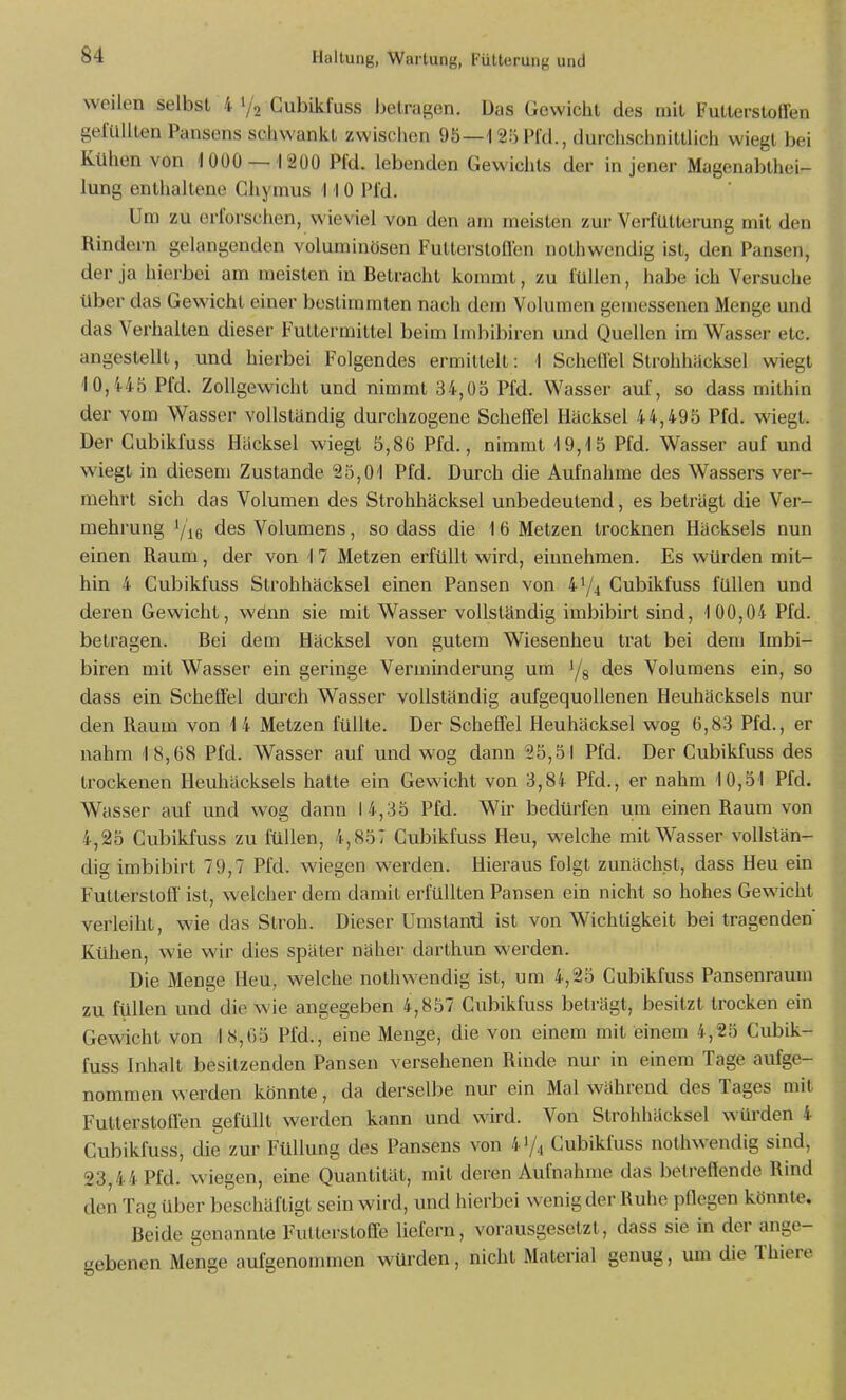 weilen selbst 4 1/2 Cubikfuss belrai^en. Das Gewicht des mit Futterstoffen gefüllten Pansens schwankt zwischen 95—laöPfd., durchschnittlich wiegt bei Kühen von 1000 —1200 Pfd. lebenden Gewichts der in jener Magenabthei- lung enthaltene Chymus 1 10 Pld. Um zu erforschen, wieviel von den am meisten zur Verfutterung mit den Rindern gelangenden voluminösen Futterstoffen nothwendig ist, den Pansen, der ja hierbei am meisten in Betracht kommt, zu füllen, habe ich Versuche über das Gewicht einer bestimmten nach dem Volumen gemessenen Menge und das Verhalten dieser Futtermittel beim Imbibiren und Quellen im Wasser etc. angestellt, und hierbei Folgendes ermittelt: ! Scheffel Slrohhäcksel wiegt 10,445 Pfd. Zollgewicht und nimmt 34,05 Pfd. Wasser auf, so dass mithin der vom Wasser vollständig durchzogene Scheffel Häcksel 44,495 Pfd. wiegt. Der Cubikfuss Häcksel wiegt 5,86 Pfd., nimmt 19,15 Pfd. Wasser auf und wiegt in diesem Zustande 25,01 Pfd. Durch die Aufnahme des Wassers ver- mehrt sich das Volumen des Strohhäcksel unbedeutend, es beträgt die Ver- mehrung */i6 des Volumens, so dass die 1 6 Metzen trocknen Häcksels nun einen Raum, der von 17 Metzen erfüllt wird, einnehmen. Es würden mit- hin 4 Cubikfuss Strohhäcksel einen Pansen von 41/4 Cubikfuss füllen und deren Gewicht, wönn sie mit Wasser vollständig imbibirt sind, 1 00,04 Pfd. betragen. Bei dem Häcksel von gutem Wiesenheu trat bei dem Imbi- biren mit Wasser ein geringe Verminderung um Ys des Volumens ein, so dass ein Scheffel durch Wasser vollständig aufgequollenen Heuhäcksels nur den Raum von 14 Metzen füllte. Der Scheffel Heuhäcksel wog 6,83 Pfd., er nahm 18,68 Pfd. Wasser auf und wog dann 25,51 Pfd. Der Cubikfuss des trockenen Heuhäcksels hatte ein Gewicht von 3,84 Pfd., er nahm 10,51 Pfd. Wasser auf und wog dann 14,35 Pfd. Wir bedürfen um einen Raum von 4,25 Cubikfuss zu füllen, 4,857 Cubikfuss Heu, welche mit Wasser vollstän- dig imbibirt 79,7 Pfd. wiegen werden. Hieraus folgt zunächst, dass Heu ein Futterstoff' ist, welcher dem damit erfüllten Pansen ein nicht so hohes Gewicht veiieihl, wie das Stroh. Dieser Umslanti ist von Wichtigkeit bei tragenden Kühen, wie wir dies später näher darthun werden. Die Menge Heu, welche nothwendig ist, um 4,25 Cubikfuss Pansenraum zu füllen und die wie angegeben 4,857 Cubikfuss beträgt, besitzt trocken ein Gewicht von 18,65 Pfd., eine Menge, die von einem mit einem 4,25 Cubik- fuss Inhalt besitzenden Pansen versehenen Rinde nur in einem Tage aufge- nommen werden könnte, da derselbe nur ein Mal während des Tages mit Futterstoffen gefüllt werden kann und wird. Von Strohhäcksel würden 4 Cubikfuss, die zur Füllung des Pansens von 47,1 Cubikfuss nothwendig sind, 23,44 Pfd. wiegen, eine Quantität, mit deren Aufnahme das betreffende Rind den Tag über beschäftigt sein wird, und hierbei wenig der Ruhe pflegen könnte. Beide genannte Futterstoffe liefern, vorausgesetzt, dass sie in der ange- gebenen Menge aufgenommen würden, nicht Material genug, um die Thiere