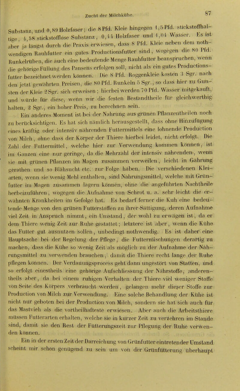 Substanz, und 0,80 Holzlaser; die SPld. Kleie hingegen 1,5Pld. sückstoffhai- tke i 58 stickstomose Substanz, 0,'.'.. Holzfaser und 1,04 Wasser. Es ist nber ja'uingst durch die Praxis erwiesen, dass 8 Pfd. Kleie neben dem nolh- wendigen Rauhlutlor ein gutes Productionsfutter sind, wogegen die 80 Pfd. Runkehllben, die auch eine bedeutende Menge Rauhfutter beanspruchen, wenn ,[ie gehörige Füllung des Pansens erfolgen soll, nicht als ein gutes Productions- lulter bezeichnet wei-den können. Die 8 Pfd. Roggenkleie kosten 3 Sgr. nach den jetzt gewährten Preisen, die 80 Pfd. Runkeln o Sgr., so dass hier zu Gun- sten der Kleie 2 Sgr. sich erweisen; hierbei werden 70 Pfd. Wasser niitgekauft, und würde für diese, wenn wir die festen Bestandtheile für gleichwerthig halten, 2 Sgr., ein hoher Preis, zu berechnen sein. Ein anderes Moment ist bei der Nahrung aus grünen Pflanzentheilen noch zu berücksichtigen. Es hat sich nämlich herausgestellt, dass ohne HinzufUgung eines kräftig oder intensiv nährenden Futtermittels eine lohnende Production von Milch , ohne dass der Körper der Thiere hierbei leidet, nicht erfolgt. Die Zahl der Futtermittel, welche hier zur Verwendung kommen können, ist im Ganzen eine nur geringe, da die Mehrzahl der intensiv nährenden, wenn sie mit grünen Pflanzen im Magen zusammen verweilen, leicht in Gährung gerathen und so Blähsucht etc. zur Folge haben. Die verschiedenen Klei- arten, wenn sie wenig Mehl enthalten, sind Nahrungsmittel, welche mit Grün- futler im Magen zusammen lägern können, ohne die angeführten Nachtheile herbeizuführen, wogegen die Aufnahme von Schrot u. a. sehr leicht die er- wähnten Krankheilen im Gefolge hat. Es bedarf ferner die Kuh eine bedeu- tende Menge von den grünen Futterstoffen zu ihrer Sättigung, deren Aufnahme viel Zeit in Anspruch nimmt, ein Umstand, der wohl zu erwägen ist, da er dem Thiere weinig Zeil zur Ruhe gestattet; letzlere ist aber, wenn die Kühe das Futter gut ausnutzen sollen, unbedingt nothwendig. Es ist daher eine Hauptsache bei der Regelung der Pflege, die Fultermischungen derartig zu raachen, dass die Kühe so wenig Zeil als möglich zu der Aufnahme der Nah- rungsmittel zu verwenden brauchen, damit die Thiere recht lange der Ruhe pflegen können. Der Verdauungsprocess gehl dann ungestört von Statten, und so erfolgt einestheils eine gehörige Aufschliessung der Nährstoffe, anderen- theils aber, da bei einem ruhigen Verhalten der Thiere viel weniger Stoffe von Seite des Körpers verbraucht werden, gelangen mehr dieser Stoffe zur Production von Milch zur Verwendung. Eine solche Behandlung der Kühe ist nicht nur geboten bei der Production von Milch, sondern sie hat sich auch für das Mastvieh als die vortheilhafteste erwiesen. Aber auch die Arbeitsthiere müssen Futterarten erhalten, welche sie in kurzer Zeit zu verzehren im Stande sind, damit sie den Rest der Fütterungszeit zur Pflegung der Ruhe verwen- den können. Ein in der ersten Zeit der Darreichung von Grünfutter eintretender Umstand scheint mir schon genügend zu sein um von der Grünfütterung überhaupt