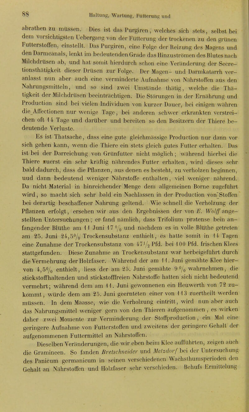 abrathen zu mtlssen. Dies ist das Purgiren, welches sich stets, selbst bei dem vorsichtigsten Uebergang von der Fütterung der trockenen zu den grünen Futterstoffen, einstellt. Das Purgiren, eine Folge der Reizung des Magens und den Darmcanals, lenkt im bedeutenden Grade das Hinzuströmen des Blutes nach Milchdrüsen ab, und hat somit hierdurch schon eine Veränderung der Secre- tionsthätigkeit dieser Drüsen zur Folge. Der Magen- und Darmkatarrh ver- anlasst nun aber auch eine verminderte Aufnahme von Nährstoffen aus den Nahrungsmitteln, und so sind zwei Umstände thätig, welche die Thä- tigkeit der Milchdrüsen beeinträchtigen. Die Störungen in der Ernährung und Production sind bei vielen Individuen von kurzer Dauer, bei einigen währen die Affectionen nur wenige Tage, bei anderen schwer erkrankten verstrei- chen oft 1 4 Tage und darüber und bereiten so den Besitzern der Thiere be- deutende Verluste. Es ist Thatsache, dass eine gute gleichmässige Production nur dann vor sich gehen kann, wenn die Thiere ein stets gleich gutes Futter erhalten. Das ist bei der Darreichung von Grünfutter nicht möglich; während hierbei die Thiere Buerst ein sehr kräftig nährendes Futter erhalten, wird dieses sehr bald dadurch, dass die Pflanzen, aus denen es besteht, zu verholzen beginnen, uud dann bedeutend weniger Nährstoffe enthalten, viel w^eniger nährend. Da nicht Material in hinreichender Menge dem allgemeinen Borne zugeführt wird, so macht sich sehr bald ein Nachlassen in der Production von'Stoffen' bei derartig beschaffener Nahrung geltend. Wie schnell die Verholzung der Pflanzen erfolgt, ersehen wir aus den Ergebnissen der von E. Wolff ange- stellten Untersuchungen; er fand nämlich, dass Trifolium pratense bein an- fangender Bltithe am \ I Juni 17 o/q und nachdem es in volle Blüthe getreten am 25. Juni 24,5% Trockensubstanz enthielt, es hatte somit in 14 Tagen eine Zunahme der Trockensubstanz von 471/2 Pfd. bei 100 Pfd. frischen Klees stattgefunden. Diese Zunahme an Trockensubstanz war herbeigeführt durch die Vermehrung der Holzfaser. Während der am 11. Juni gemähte Klee hier- von 4,50/0 enthielt, liess der am 25. Juni gemähte 9% wahrnehmen, die stickstoffhaltenden und stickstofffreien Nährstoffe hatten sich nicht bedeutend vermehrt; während dem am 11. Juni gewonnenen ein Heuwerth von 72 zu- kommt, würde dem am 25. Juni geeniteten einer von 113 zuertheilt werden müssen. In dem Maasse, wie die Verholzung eintritt, wird nun aber auch das Nahrungsmittel weniger gern von den Thieren aufgenommen , es wirken daher zwei Momente zur Verminderung der Stoffproduction, ein Mal eine geringere Aufnahme von Futterstoßen und zweitens der geringere Gehalt der aufgenommenen Futtermittel an Nährstoffen. Dieselben Veränderungen, die wir eben beim Klee aufführten, zeigen auch die Gramineen. So fanden Breischneider und Melzdorf bei der Untersuchung des Panicum germanicum in seinen verschiedenen Wachsdmmsperioden den Gehalt an Nährstoffen und Holzfaser sehr verschieden. Behufs Ermittelung