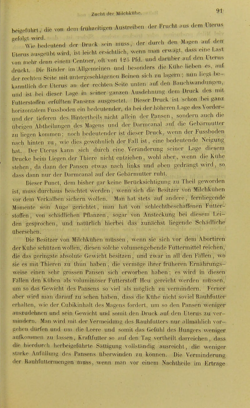beigeflihrl, die vo„ do.n {vü\nc\ü^.n Auslreiben der Frucht .us dem Uterus ^'^'wiebedeulend der Druck sein u.uss, der durch den Magen auf den Uterus .usgeUlHNvii'd, ist leicht ersichth'ch, >venn n,.n erwiigt, d.ss enie Last von mehr denn einem Centner, olt von Pfd. und darüber aul den Uterus drückt f)ic Kinder i.n Ailg.Mneinen und J)esondcrs die Kühe heben es aul der rechU-n Seite mit untergeschlagenen Beinen sich zu lagern ; nun hegt be-. kanntlicii der Uterus iui der rechten Seite unten auf den Bauchvvandungen, und ist l)ei dieser Lage in seiner ganzen Ausdehnung dem Druck des mit FutterstolYen eriiillten Pansens ausgesetzt. Dieser Druck ist schon bei ganz horiznnlalem Fussboden ein bedeutender, da hei der liöheren Lage des Vorder- und der tieferen des Hintertheils nicht allein der Pansen, sondern auch die übrigen Abtheilungen des MagßnsUnd der Danncanal auf die Gebarmutter zu liegen kommen; noch bedeutender ist dieser Druck, wenn der Pussboden nach hinten zu, wie dies gewöhnlich der Fall ist, eine bedeutende Neigung hat. Der Uterus kann sich durch eine Veränderung seiner Lage diesem Drucke beim Liegen der Thiere nicht entziehen, wohl aber, w enn die Kühe stehen, da dann der Pansen etwas nach links und oben gedrängt wird, so dass dann nur der Darmcanal auf der Gebärmutter ruht. Dieser Punct, dem bisher gar keine Berücksichtigung zu Theil geworden ist, muss durchaus beachtet werden , wenn sich die Besitzer von Milchkühen vor dem Verkalben sichei'n wollen. Man hat stets auf andere, fernliegende Momente sein Auge gerichtet, man hat von schlechtbeschaffenen Futter- stoffen, von schädlichen Pflanzen, sogar von Ansteckung bei diesem Lei- den gesprochen, und natürhch hierbei das zunächst liegende Schädliche übersehen. Die Besitzer von Milchkühen müssen, wenn sie sich vor dem Abortiren der Kühe schützen wollen, diesen solche volumengebende Futtermittel reichen, die das geringste absolute Gewicht besitzen, und zwar in all den Fällen, wo sie es mit Thieren zu thun haben, die vermöge ihrer früheren Ernährungs- weise einen sehr grossen Pansen sich erworben haben; es wird in diesen Fällen den Kühen als voluminöser Futtcrsloff Heu gereicht werden müssen, um so das Gewicht des Pansens so viel als möglich zu vermindern. Ferner aber wird man darauf zu sehen haben, dass die Kühe nicht soviel Bauhfutter erhallen, wie der Cubikinhalt des Magens fordert, um so den Pansen weniger auszudehnen und sein Gewicht und somit den Druck auf den Uterus lü ver- mindern. Man wird mit dtvr Vermeidung des Bauhfutters nur allmählich vor- gehen dürfen und um die Leere und somit das Gefühl des Hungers weniger aufkommen zu lassen, Kraftfutter so auf den Tag vertheilt darreichen, dass die hierdurch herbeigeführte Sättigung vollständig ausreicht, die weniger starke Anfüllung des Pansens überwinden zu können. Die Verminderung der Rauhfuttermengen mmss, wenn man vor einem Nachtheile im Ertrage