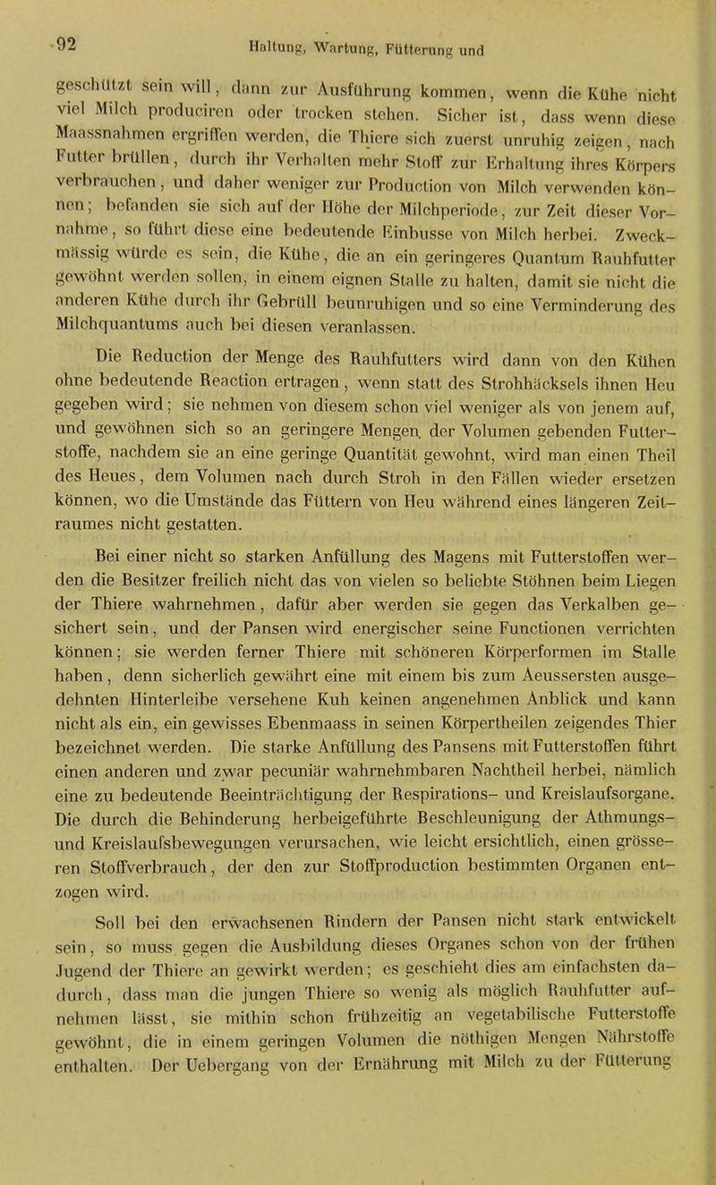 geschützt sein will, dann zur Ausführung kommen, wenn die Kühe nicht viel Milch producircn oder trocken stehen. Sicher ist, dass wenn diese Maassnahmen ergriffen werden, die Thiere sich zuerst unruhig zeigen , nach Futter brüllen, durch ihr Verhalten mehr Stoff zur Erhaltung ihres Körpers verbrauchen, und daher weniger zur Production von Milch verwenden kön- nen ; befanden sie sich auf der Höhe der Milchperiode, zur Zeit dieser Vor- nahme , so führt diese eine bedeutende Rinbusse von Milch herbei. Zweck- mässig würde OS sein, die Kühe, die an ein geringeres Quantum Rauhfutler gewöhnt werden sollen, in einem eignen Stalle zu halten, damit sie nicht die anderen Kühe durch ihr Gebrüll beunruhigen und so eine Verminderung des Milchquantums auch bei diesen veranlassen. Die Reduction der Menge des Rauhfutters wird dann von den Kühen ohne bedeutende Reaction ertragen, wenn statt des Strohhacksels ihnen Heu gegeben wird; sie nehmen von diesem schon viel weniger als von jenem auf, und gewöhnen sich so an geringere Mengen, der Volumen gebenden Futter- stoffe, nachdem sie an eine geringe Quantität gewohnt, wird man einen Theil des Heues, dem Volumen nach durch Stroh in den Fällen wieder ersetzen können, wo die Umstände das Füttern von Heu während eines längeren Zeit- raumes nicht gestatten. Rei einer nicht so starken AnfüUung des Magens mit Futterstoffen wer- den die Resitzer freilich nicht das von vielen so beliebte Stöhnen beim Liegen der Thiere wahrnehmen, dafür aber werden sie gegen das Verkalben ge- sichert sein, und der Pansen wird energischer seine Functionen verrichten können; sie werden ferner Thiere mit schönereu Körperformen im Stalle haben , denn sicherlich gewährt eine mit einem bis zum Aeussersten ausge- dehnten Hinterleibe versehene Kuh keinen angenehmen Anblick und kann nicht als ein, ein gewisses Ebenmaass in seinen Körpertheilen zeigendes Thier bezeichnet werden. Die starke AnfüUung des Pansens mit Futterstoffen führt einen anderen und zwar pecuniär wahrnehmbaren Nachtheil herbei, nämlich eine zu bedeutende Reeinträchtigung der Respirations- und Kreislaufsorgane. Die durch die Rehinderung herbeigeführte Reschleunigung der Athmungs- und Kreislaufsbewegungen verursachen, wie leicht ersichtlich, einen grösse- ren Stoffverbrauch, der den zur Stoffproduction bestimmten Organen ent- zogen wird. Soll bei den erwachsenen Rindern der Pansen nicht stark entwickelt sein, so muss gegen die Ausbildung dieses Organes schon von der frühen Jugend der Thiere an gewirkt werden; es geschieht dies am einfachsten da- durch , dass man die jungen Thiere so wenig als möglich Rauhfutter auf- nehmen lässt, sie mithin schon frühzeitig an vegetabilische Futterstoffe gewöhnt, die in einem geringen Volumen die nöthigcn Mengen Nährstoffe enthalten. Der Uebergang von der Ernährung mit Milch zu der Fütterung